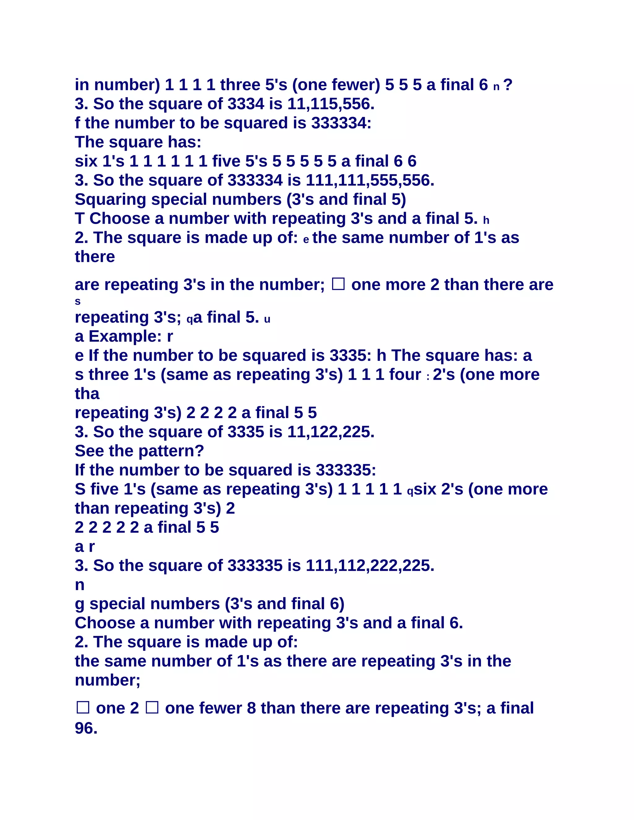 in number) 1 1 1 1 three 5's (one fewer) 5 5 5 a final 6 n ?
3. So the square of 3334 is 11,115,556.
f the number to be squared is 333334:
The square has:
six 1's 1 1 1 1 1 1 five 5's 5 5 5 5 5 a final 6 6
3. So the square of 333334 is 111,111,555,556.
Squaring special numbers (3's and final 5)
T Choose a number with repeating 3's and a final 5. h
2. The square is made up of: e the same number of 1's as
there
are repeating 3's in the number; � one more 2 than there are
s
repeating 3's; qa final 5. u
a Example: r
e If the number to be squared is 3335: h The square has: a
s three 1's (same as repeating 3's) 1 1 1 four : 2's (one more
tha
repeating 3's) 2 2 2 2 a final 5 5
3. So the square of 3335 is 11,122,225.
See the pattern?
If the number to be squared is 333335:
S five 1's (same as repeating 3's) 1 1 1 1 1 qsix 2's (one more
than repeating 3's) 2
2 2 2 2 2 a final 5 5
ar
3. So the square of 333335 is 111,112,222,225.
n
g special numbers (3's and final 6)
Choose a number with repeating 3's and a final 6.
2. The square is made up of:
the same number of 1's as there are repeating 3's in the
number;
� one 2 � one fewer 8 than there are repeating 3's; a final
96.
 