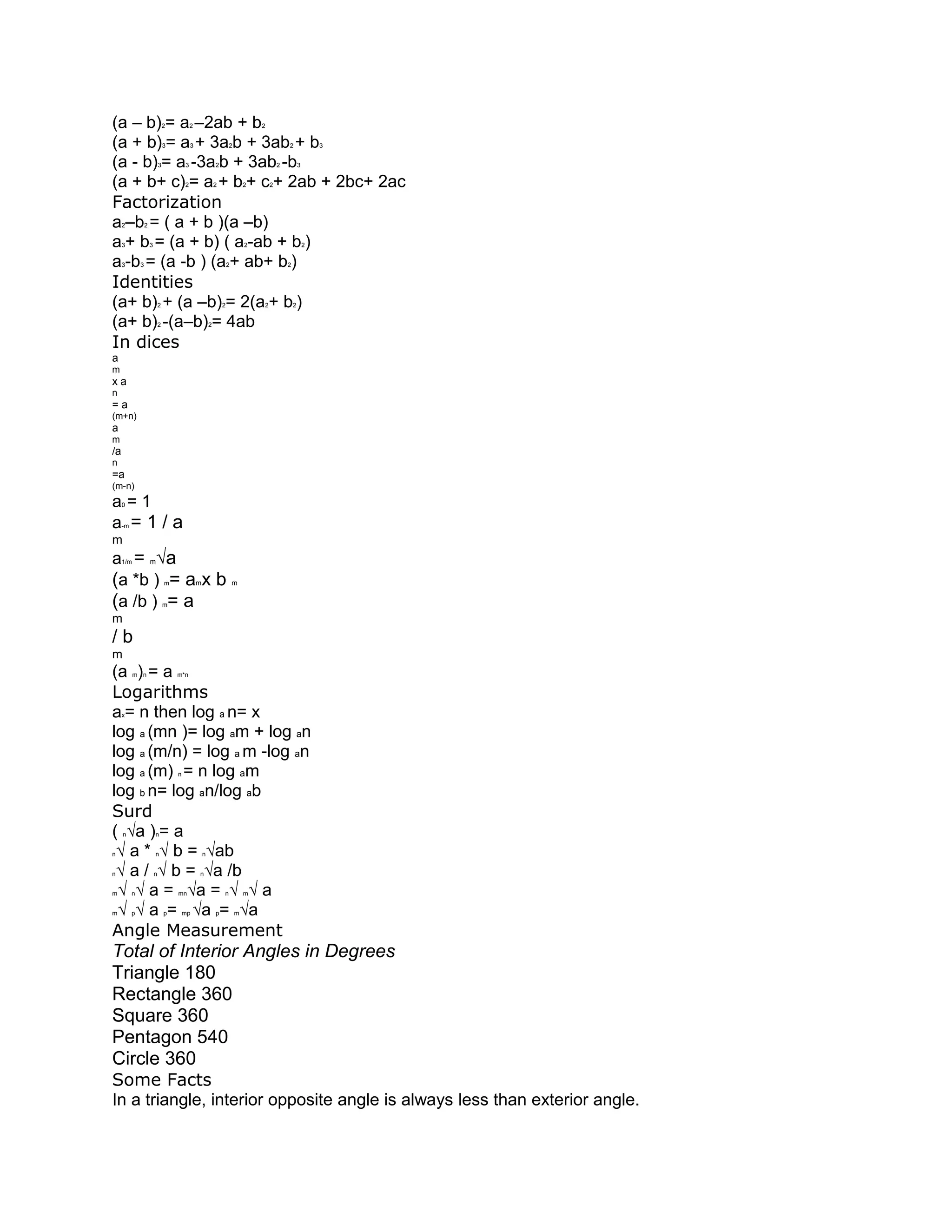 (a – b) = a –2ab + b              2           2                               2


(a + b) = a + 3a b + 3ab + b      3           3                   2                       2               3


(a - b) = a -3a b + 3ab -b    3           3               2                           2           3


(a + b+ c) = a + b + c + 2ab + 2bc+ 2ac   2               2               2       2


Factorization
a –b = ( a + b )(a –b)
     2            2


a + b = (a + b) ( a -ab + b )
     3                3                                                   2                           2


a -b = (a -b ) (a + ab+ b )
     3        3                                                   2                       2


Identities
(a+ b) + (a –b) = 2(a + b )   2                               2               2               2


(a+ b) -(a–b) = 4ab           2                       2


In dices
a
m
xa
n
=a
(m+n)
a
m
/a
n
=a
(m-n)
a=1  0


a =1/a
     -m

m
a = m√a
     1/m


(a *b ) = amx b                   m                                   m


(a /b ) = a                       m

m
/b
m
(a ) = a   m n                        m*n


Logarithms
a = n then log a n= x
     x


log a (mn )= log am + log an
log a (m/n) = log a m -log an
log a (m) = n log am                  n


log b n= log an/log ab
Surd
( √a ) = a
     n                    n


n√ a * √ b = √ab          n                       n


n√ a / √ b = √a /b        n                       n


m√ √ a = √a = √ √ a
          n                           mn                      n           m


m√ √ a = √a = √a
          p                       p       mp              p           m


Angle Measurement
Total of Interior Angles in Degrees
Triangle 180
Rectangle 360
Square 360
Pentagon 540
Circle 360
Some Facts
In a triangle, interior opposite angle is always less than exterior angle.
 