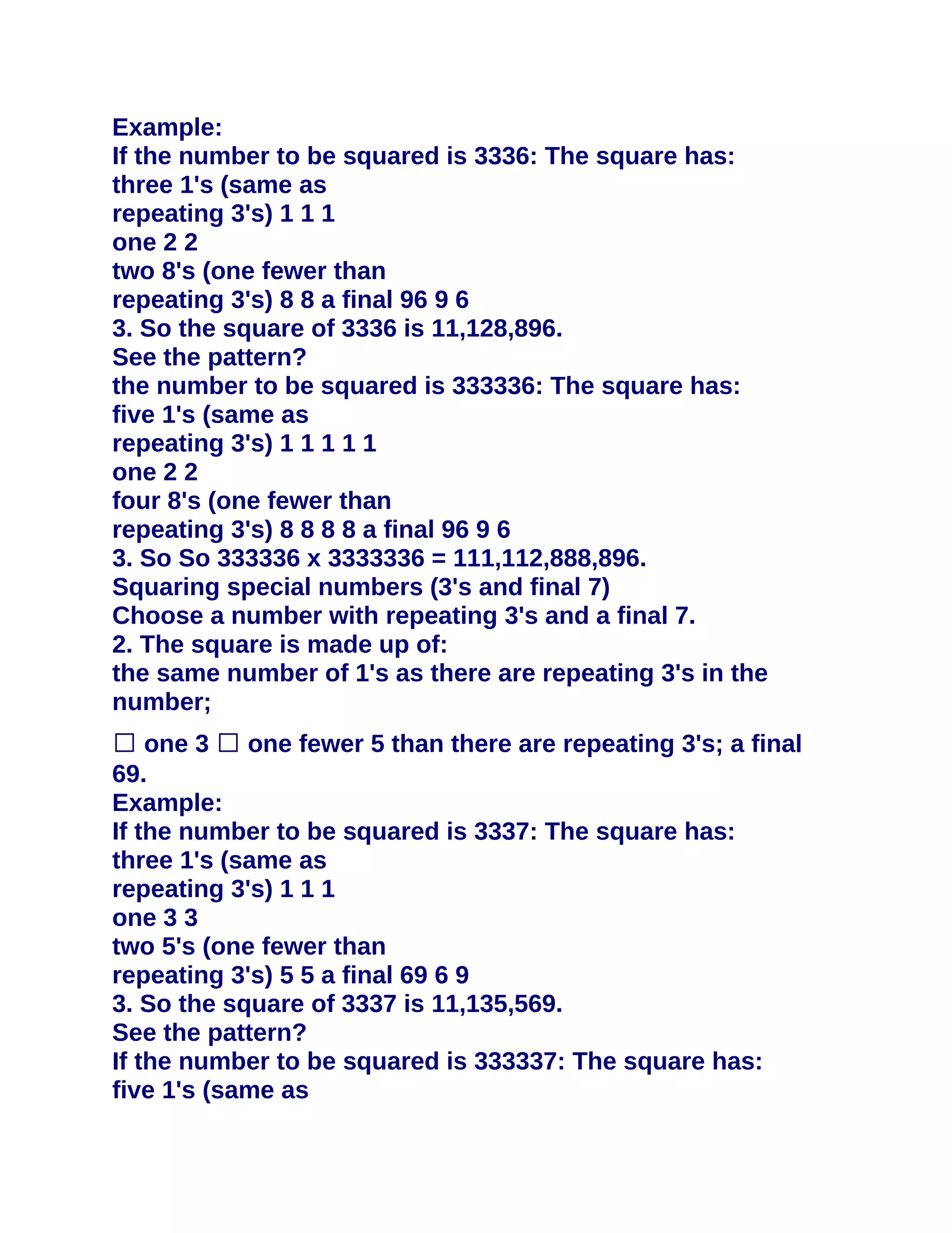Example:
If the number to be squared is 3336: The square has:
three 1's (same as
repeating 3's) 1 1 1
one 2 2
two 8's (one fewer than
repeating 3's) 8 8 a final 96 9 6
3. So the square of 3336 is 11,128,896.
See the pattern?
the number to be squared is 333336: The square has:
five 1's (same as
repeating 3's) 1 1 1 1 1
one 2 2
four 8's (one fewer than
repeating 3's) 8 8 8 8 a final 96 9 6
3. So So 333336 x 3333336 = 111,112,888,896.
Squaring special numbers (3's and final 7)
Choose a number with repeating 3's and a final 7.
2. The square is made up of:
the same number of 1's as there are repeating 3's in the
number;
� one 3 � one fewer 5 than there are repeating 3's; a final
69.
Example:
If the number to be squared is 3337: The square has:
three 1's (same as
repeating 3's) 1 1 1
one 3 3
two 5's (one fewer than
repeating 3's) 5 5 a final 69 6 9
3. So the square of 3337 is 11,135,569.
See the pattern?
If the number to be squared is 333337: The square has:
five 1's (same as
 