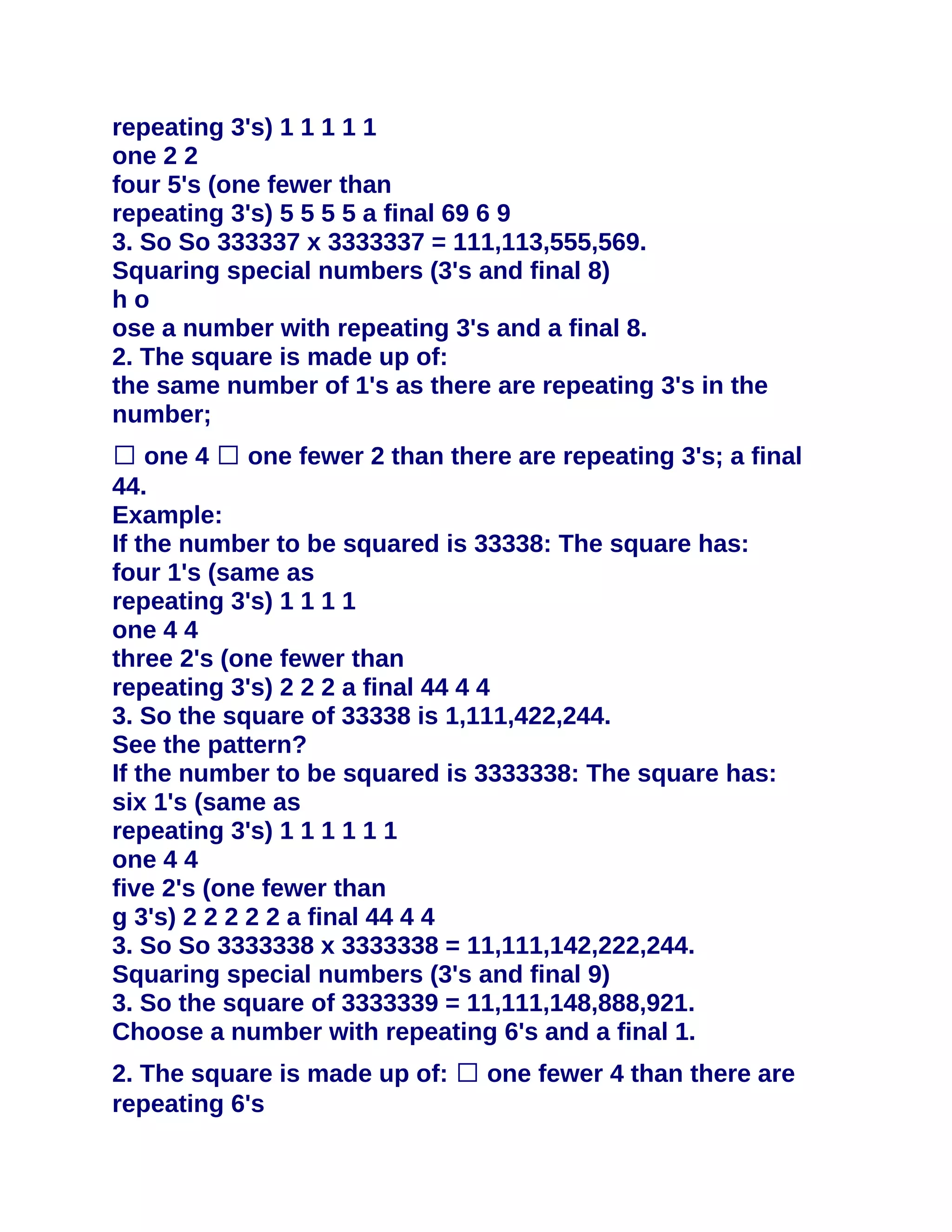 repeating 3's) 1 1 1 1 1
one 2 2
four 5's (one fewer than
repeating 3's) 5 5 5 5 a final 69 6 9
3. So So 333337 x 3333337 = 111,113,555,569.
Squaring special numbers (3's and final 8)
ho
ose a number with repeating 3's and a final 8.
2. The square is made up of:
the same number of 1's as there are repeating 3's in the
number;
� one 4 � one fewer 2 than there are repeating 3's; a final
44.
Example:
If the number to be squared is 33338: The square has:
four 1's (same as
repeating 3's) 1 1 1 1
one 4 4
three 2's (one fewer than
repeating 3's) 2 2 2 a final 44 4 4
3. So the square of 33338 is 1,111,422,244.
See the pattern?
If the number to be squared is 3333338: The square has:
six 1's (same as
repeating 3's) 1 1 1 1 1 1
one 4 4
five 2's (one fewer than
g 3's) 2 2 2 2 2 a final 44 4 4
3. So So 3333338 x 3333338 = 11,111,142,222,244.
Squaring special numbers (3's and final 9)
3. So the square of 3333339 = 11,111,148,888,921.
Choose a number with repeating 6's and a final 1.
2. The square is made up of: � one fewer 4 than there are
repeating 6's
 