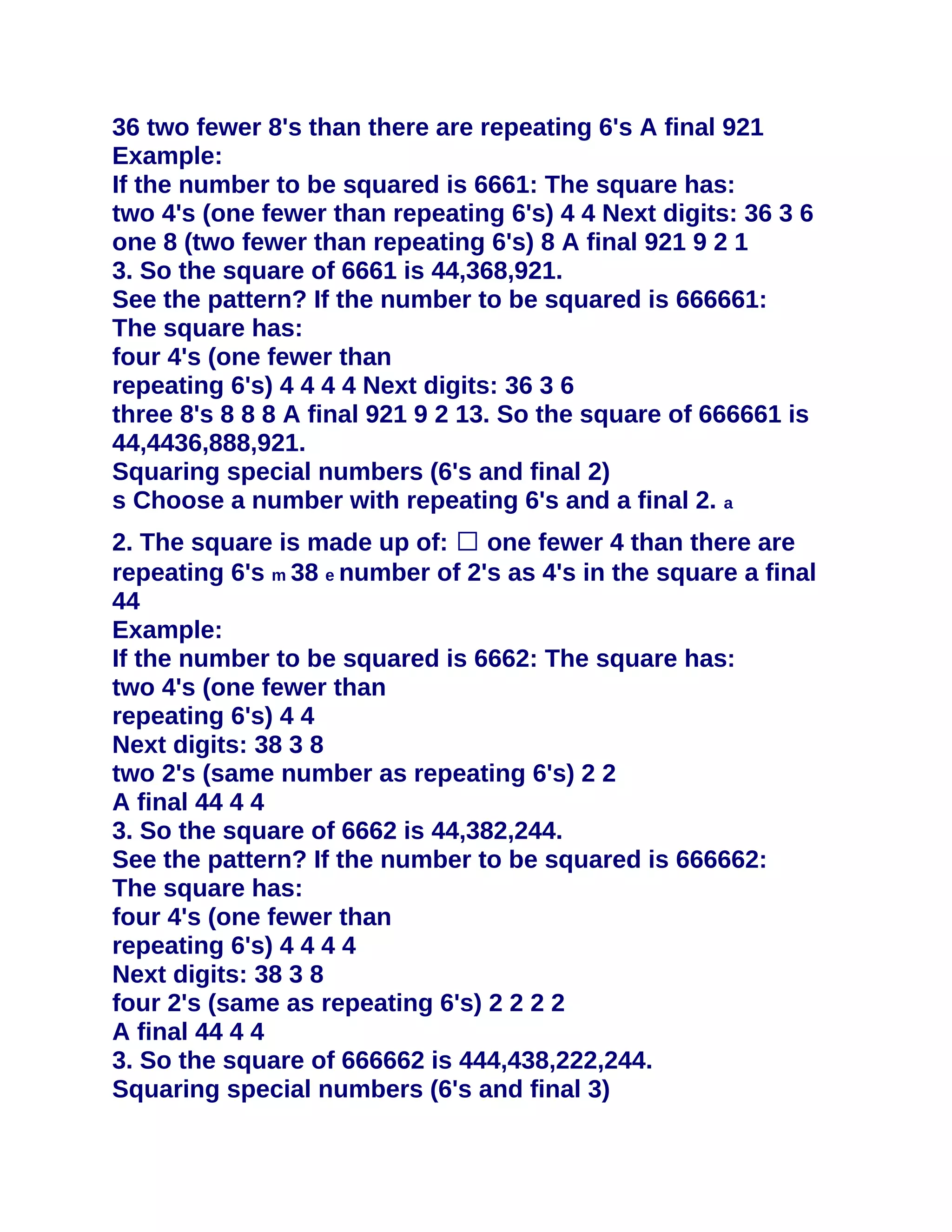 36 two fewer 8's than there are repeating 6's A final 921
Example:
If the number to be squared is 6661: The square has:
two 4's (one fewer than repeating 6's) 4 4 Next digits: 36 3 6
one 8 (two fewer than repeating 6's) 8 A final 921 9 2 1
3. So the square of 6661 is 44,368,921.
See the pattern? If the number to be squared is 666661:
The square has:
four 4's (one fewer than
repeating 6's) 4 4 4 4 Next digits: 36 3 6
three 8's 8 8 8 A final 921 9 2 13. So the square of 666661 is
44,4436,888,921.
Squaring special numbers (6's and final 2)
s Choose a number with repeating 6's and a final 2. a
2. The square is made up of: � one fewer 4 than there are
repeating 6's m 38 e number of 2's as 4's in the square a final
44
Example:
If the number to be squared is 6662: The square has:
two 4's (one fewer than
repeating 6's) 4 4
Next digits: 38 3 8
two 2's (same number as repeating 6's) 2 2
A final 44 4 4
3. So the square of 6662 is 44,382,244.
See the pattern? If the number to be squared is 666662:
The square has:
four 4's (one fewer than
repeating 6's) 4 4 4 4
Next digits: 38 3 8
four 2's (same as repeating 6's) 2 2 2 2
A final 44 4 4
3. So the square of 666662 is 444,438,222,244.
Squaring special numbers (6's and final 3)
 