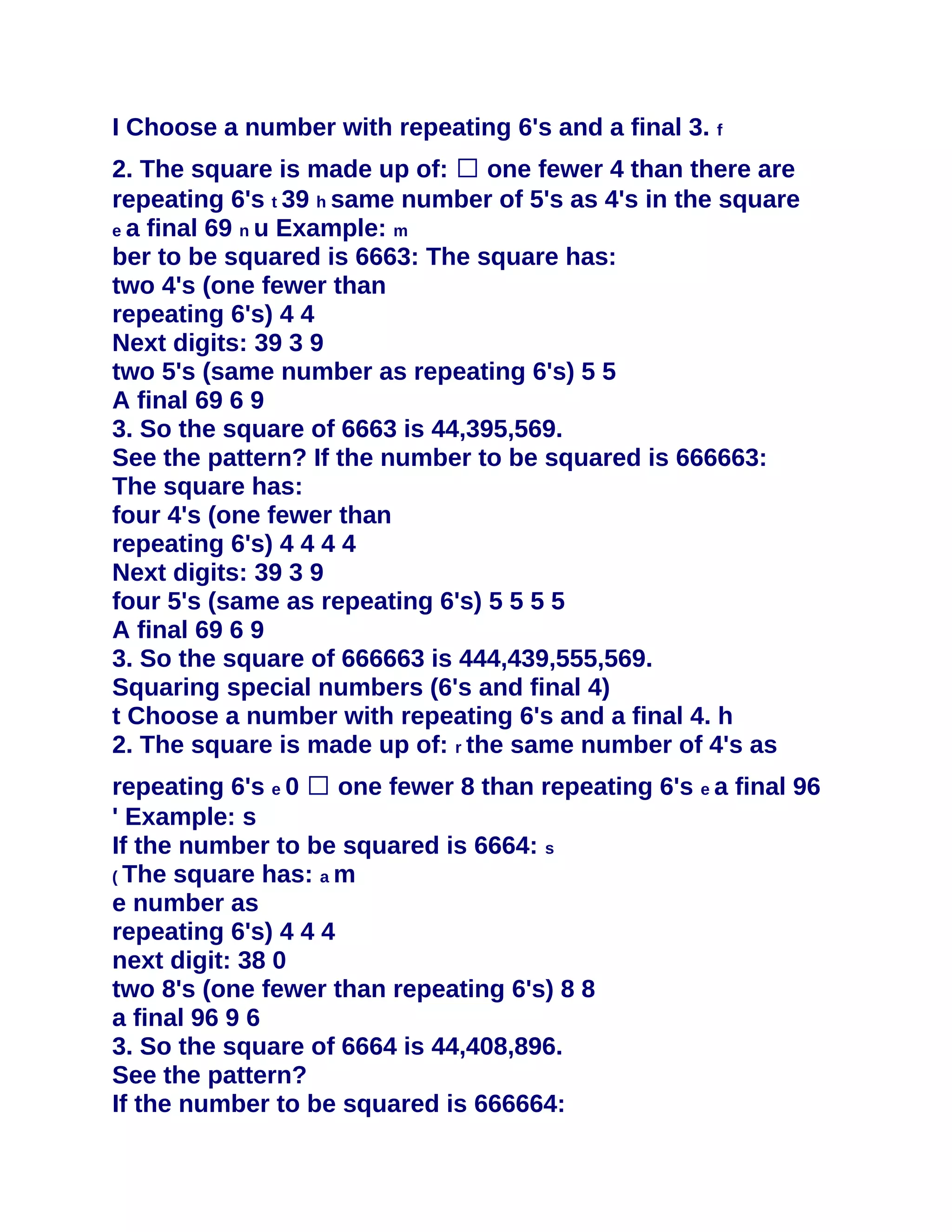 I Choose a number with repeating 6's and a final 3. f
2. The square is made up of: � one fewer 4 than there are
repeating 6's t 39 h same number of 5's as 4's in the square
e a final 69 n u Example: m
ber to be squared is 6663: The square has:
two 4's (one fewer than
repeating 6's) 4 4
Next digits: 39 3 9
two 5's (same number as repeating 6's) 5 5
A final 69 6 9
3. So the square of 6663 is 44,395,569.
See the pattern? If the number to be squared is 666663:
The square has:
four 4's (one fewer than
repeating 6's) 4 4 4 4
Next digits: 39 3 9
four 5's (same as repeating 6's) 5 5 5 5
A final 69 6 9
3. So the square of 666663 is 444,439,555,569.
Squaring special numbers (6's and final 4)
t Choose a number with repeating 6's and a final 4. h
2. The square is made up of: r the same number of 4's as
repeating 6's e 0 � one fewer 8 than repeating 6's e a final 96
' Example: s
If the number to be squared is 6664: s
( The square has: a m
e number as
repeating 6's) 4 4 4
next digit: 38 0
two 8's (one fewer than repeating 6's) 8 8
a final 96 9 6
3. So the square of 6664 is 44,408,896.
See the pattern?
If the number to be squared is 666664:
 