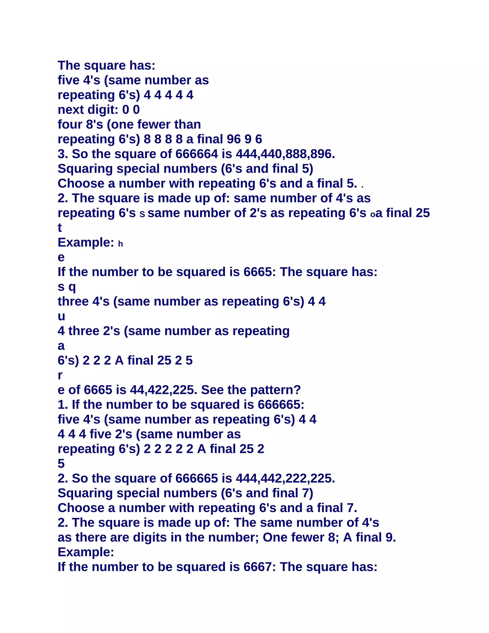 The square has:
five 4's (same number as
repeating 6's) 4 4 4 4 4
next digit: 0 0
four 8's (one fewer than
repeating 6's) 8 8 8 8 a final 96 9 6
3. So the square of 666664 is 444,440,888,896.
Squaring special numbers (6's and final 5)
Choose a number with repeating 6's and a final 5. .
2. The square is made up of: same number of 4's as
repeating 6's S same number of 2's as repeating 6's oa final 25
t
Example: h
e
If the number to be squared is 6665: The square has:
sq
three 4's (same number as repeating 6's) 4 4
u
4 three 2's (same number as repeating
a
6's) 2 2 2 A final 25 2 5
r
e of 6665 is 44,422,225. See the pattern?
1. If the number to be squared is 666665:
five 4's (same number as repeating 6's) 4 4
4 4 4 five 2's (same number as
repeating 6's) 2 2 2 2 2 A final 25 2
5
2. So the square of 666665 is 444,442,222,225.
Squaring special numbers (6's and final 7)
Choose a number with repeating 6's and a final 7.
2. The square is made up of: The same number of 4's
as there are digits in the number; One fewer 8; A final 9.
Example:
If the number to be squared is 6667: The square has:
 