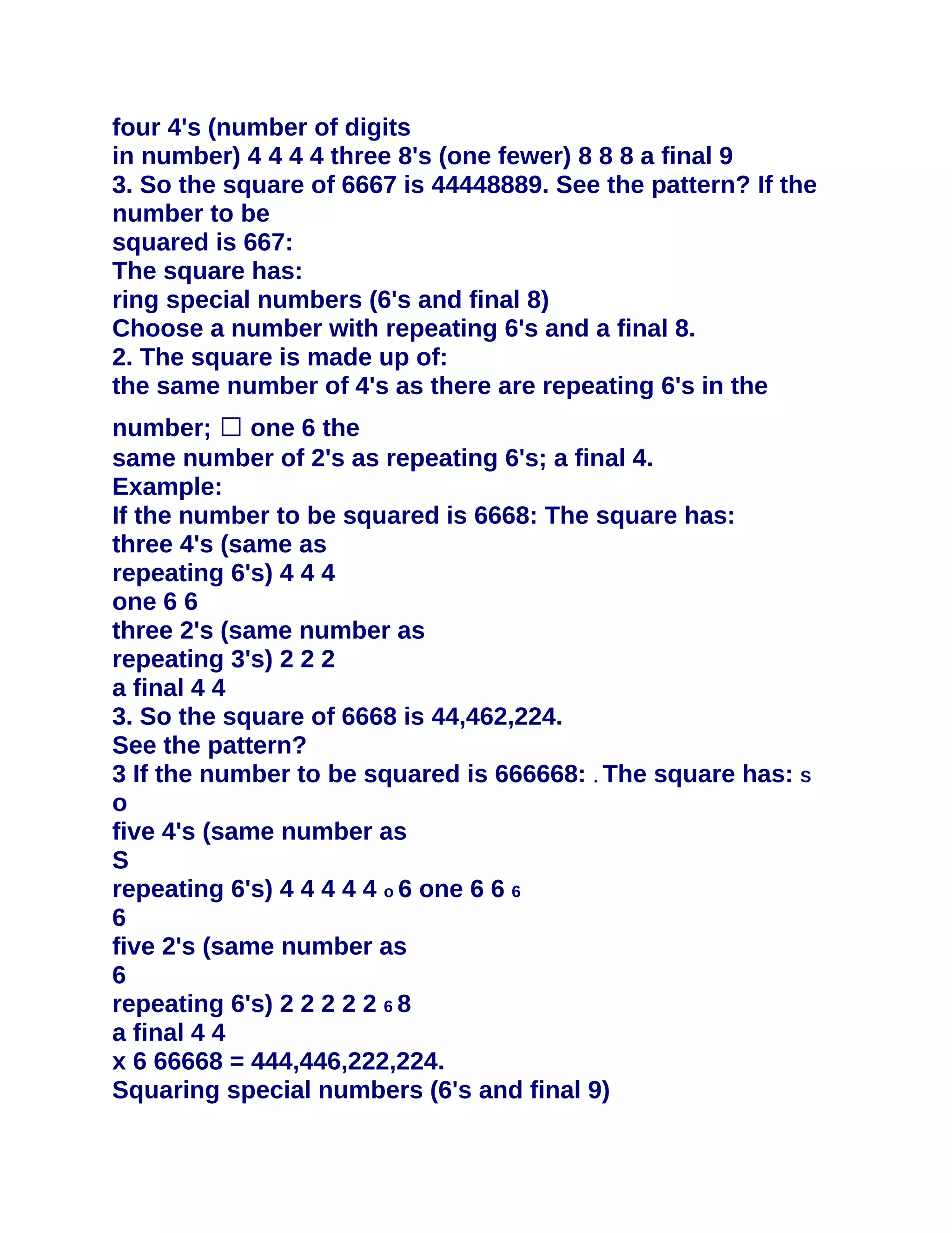 four 4's (number of digits
in number) 4 4 4 4 three 8's (one fewer) 8 8 8 a final 9
3. So the square of 6667 is 44448889. See the pattern? If the
number to be
squared is 667:
The square has:
ring special numbers (6's and final 8)
Choose a number with repeating 6's and a final 8.
2. The square is made up of:
the same number of 4's as there are repeating 6's in the
number; � one 6 the
same number of 2's as repeating 6's; a final 4.
Example:
If the number to be squared is 6668: The square has:
three 4's (same as
repeating 6's) 4 4 4
one 6 6
three 2's (same number as
repeating 3's) 2 2 2
a final 4 4
3. So the square of 6668 is 44,462,224.
See the pattern?
3 If the number to be squared is 666668: . The square has: S
o
five 4's (same number as
S
repeating 6's) 4 4 4 4 4 o 6 one 6 6 6
6
five 2's (same number as
6
repeating 6's) 2 2 2 2 2 6 8
a final 4 4
x 6 66668 = 444,446,222,224.
Squaring special numbers (6's and final 9)
 