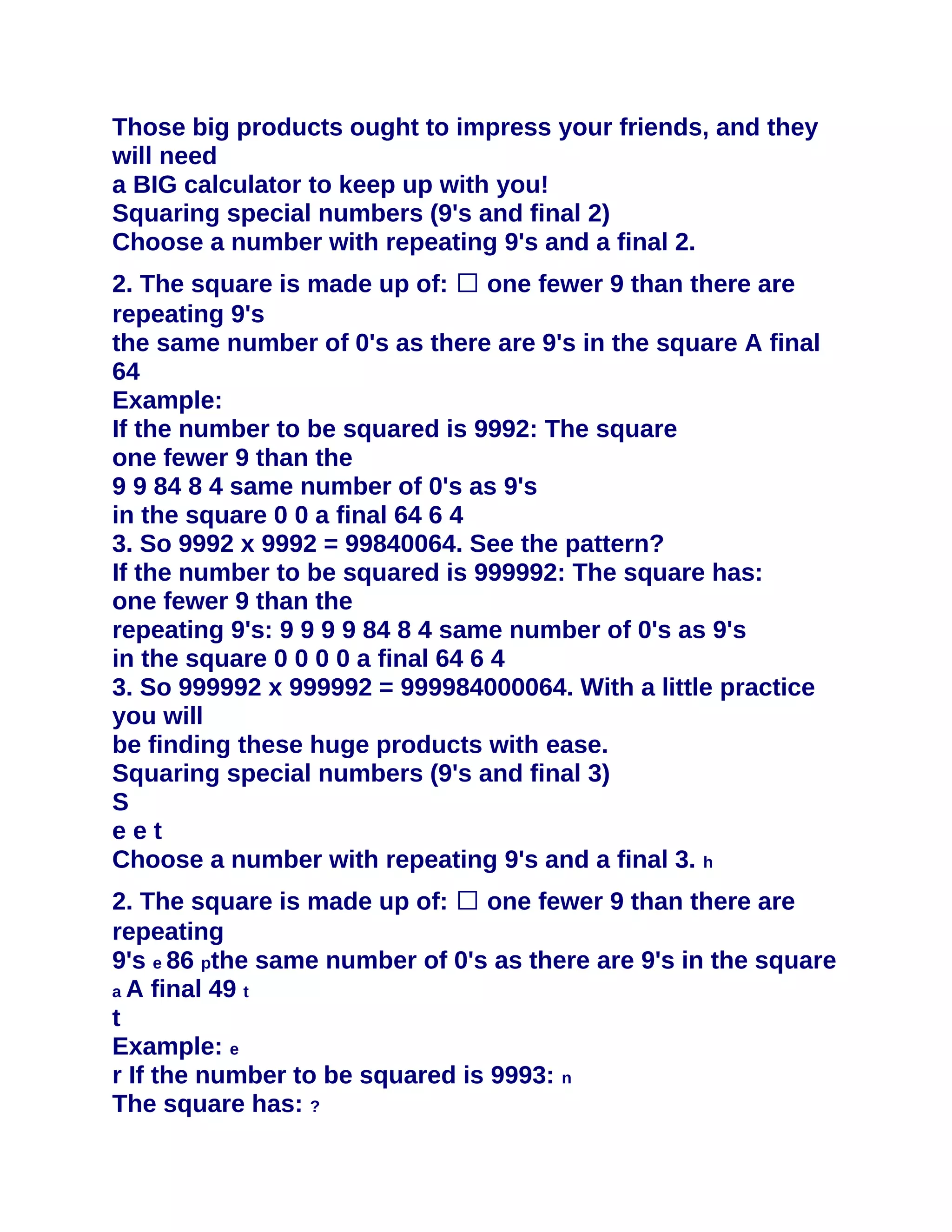 Those big products ought to impress your friends, and they
will need
a BIG calculator to keep up with you!
Squaring special numbers (9's and final 2)
Choose a number with repeating 9's and a final 2.
2. The square is made up of: � one fewer 9 than there are
repeating 9's
the same number of 0's as there are 9's in the square A final
64
Example:
If the number to be squared is 9992: The square
one fewer 9 than the
9 9 84 8 4 same number of 0's as 9's
in the square 0 0 a final 64 6 4
3. So 9992 x 9992 = 99840064. See the pattern?
If the number to be squared is 999992: The square has:
one fewer 9 than the
repeating 9's: 9 9 9 9 84 8 4 same number of 0's as 9's
in the square 0 0 0 0 a final 64 6 4
3. So 999992 x 999992 = 999984000064. With a little practice
you will
be finding these huge products with ease.
Squaring special numbers (9's and final 3)
S
eet
Choose a number with repeating 9's and a final 3. h
2. The square is made up of: � one fewer 9 than there are
repeating
9's e 86 pthe same number of 0's as there are 9's in the square
a A final 49 t
t
Example: e
r If the number to be squared is 9993: n
The square has: ?
 