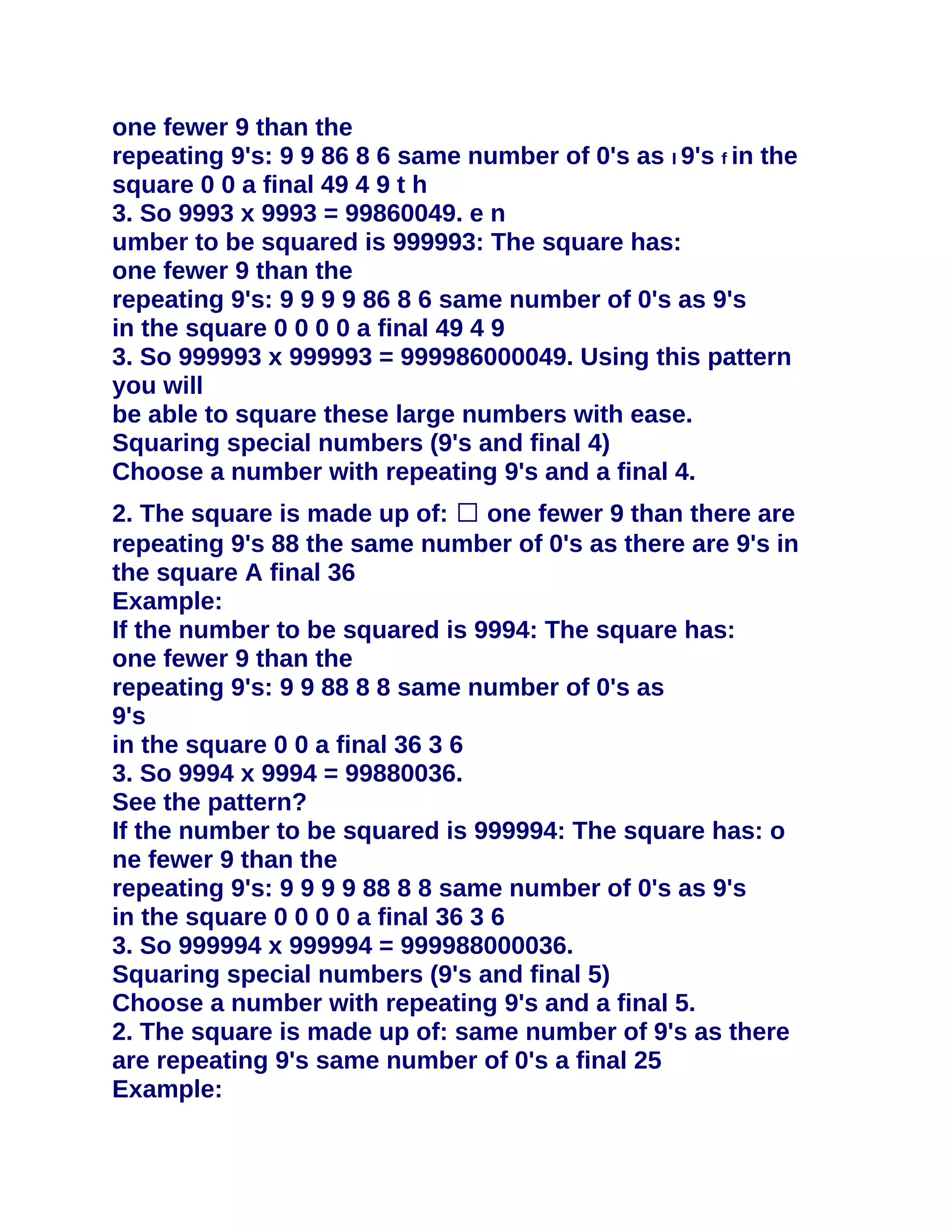 one fewer 9 than the
repeating 9's: 9 9 86 8 6 same number of 0's as I 9's f in the
square 0 0 a final 49 4 9 t h
3. So 9993 x 9993 = 99860049. e n
umber to be squared is 999993: The square has:
one fewer 9 than the
repeating 9's: 9 9 9 9 86 8 6 same number of 0's as 9's
in the square 0 0 0 0 a final 49 4 9
3. So 999993 x 999993 = 999986000049. Using this pattern
you will
be able to square these large numbers with ease.
Squaring special numbers (9's and final 4)
Choose a number with repeating 9's and a final 4.
2. The square is made up of: � one fewer 9 than there are
repeating 9's 88 the same number of 0's as there are 9's in
the square A final 36
Example:
If the number to be squared is 9994: The square has:
one fewer 9 than the
repeating 9's: 9 9 88 8 8 same number of 0's as
9's
in the square 0 0 a final 36 3 6
3. So 9994 x 9994 = 99880036.
See the pattern?
If the number to be squared is 999994: The square has: o
ne fewer 9 than the
repeating 9's: 9 9 9 9 88 8 8 same number of 0's as 9's
in the square 0 0 0 0 a final 36 3 6
3. So 999994 x 999994 = 999988000036.
Squaring special numbers (9's and final 5)
Choose a number with repeating 9's and a final 5.
2. The square is made up of: same number of 9's as there
are repeating 9's same number of 0's a final 25
Example:
 