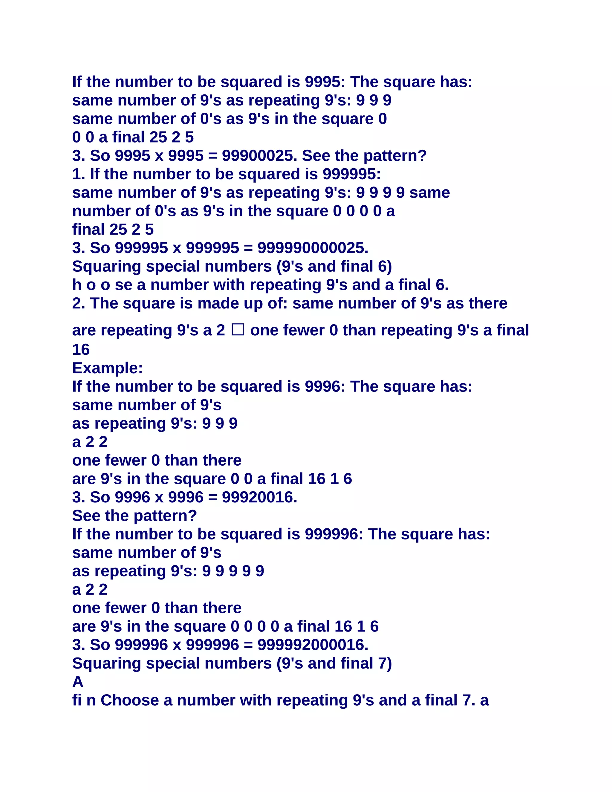 If the number to be squared is 9995: The square has:
same number of 9's as repeating 9's: 9 9 9
same number of 0's as 9's in the square 0
0 0 a final 25 2 5
3. So 9995 x 9995 = 99900025. See the pattern?
1. If the number to be squared is 999995:
same number of 9's as repeating 9's: 9 9 9 9 same
number of 0's as 9's in the square 0 0 0 0 a
final 25 2 5
3. So 999995 x 999995 = 999990000025.
Squaring special numbers (9's and final 6)
h o o se a number with repeating 9's and a final 6.
2. The square is made up of: same number of 9's as there
are repeating 9's a 2 � one fewer 0 than repeating 9's a final
16
Example:
If the number to be squared is 9996: The square has:
same number of 9's
as repeating 9's: 9 9 9
a22
one fewer 0 than there
are 9's in the square 0 0 a final 16 1 6
3. So 9996 x 9996 = 99920016.
See the pattern?
If the number to be squared is 999996: The square has:
same number of 9's
as repeating 9's: 9 9 9 9 9
a22
one fewer 0 than there
are 9's in the square 0 0 0 0 a final 16 1 6
3. So 999996 x 999996 = 999992000016.
Squaring special numbers (9's and final 7)
A
fi n Choose a number with repeating 9's and a final 7. a
 