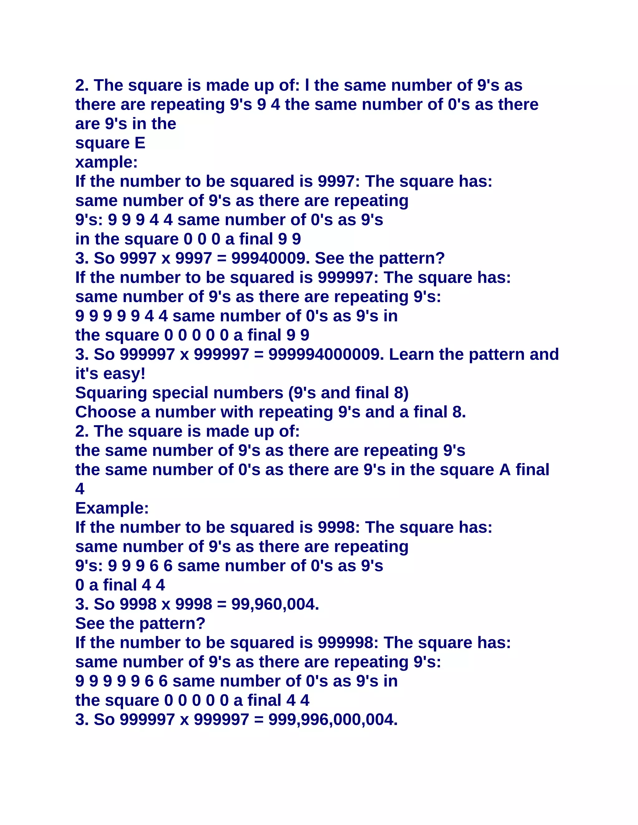 2. The square is made up of: l the same number of 9's as
there are repeating 9's 9 4 the same number of 0's as there
are 9's in the
square E
xample:
If the number to be squared is 9997: The square has:
same number of 9's as there are repeating
9's: 9 9 9 4 4 same number of 0's as 9's
in the square 0 0 0 a final 9 9
3. So 9997 x 9997 = 99940009. See the pattern?
If the number to be squared is 999997: The square has:
same number of 9's as there are repeating 9's:
9 9 9 9 9 4 4 same number of 0's as 9's in
the square 0 0 0 0 0 a final 9 9
3. So 999997 x 999997 = 999994000009. Learn the pattern and
it's easy!
Squaring special numbers (9's and final 8)
Choose a number with repeating 9's and a final 8.
2. The square is made up of:
the same number of 9's as there are repeating 9's
the same number of 0's as there are 9's in the square A final
4
Example:
If the number to be squared is 9998: The square has:
same number of 9's as there are repeating
9's: 9 9 9 6 6 same number of 0's as 9's
0 a final 4 4
3. So 9998 x 9998 = 99,960,004.
See the pattern?
If the number to be squared is 999998: The square has:
same number of 9's as there are repeating 9's:
9 9 9 9 9 6 6 same number of 0's as 9's in
the square 0 0 0 0 0 a final 4 4
3. So 999997 x 999997 = 999,996,000,004.
 