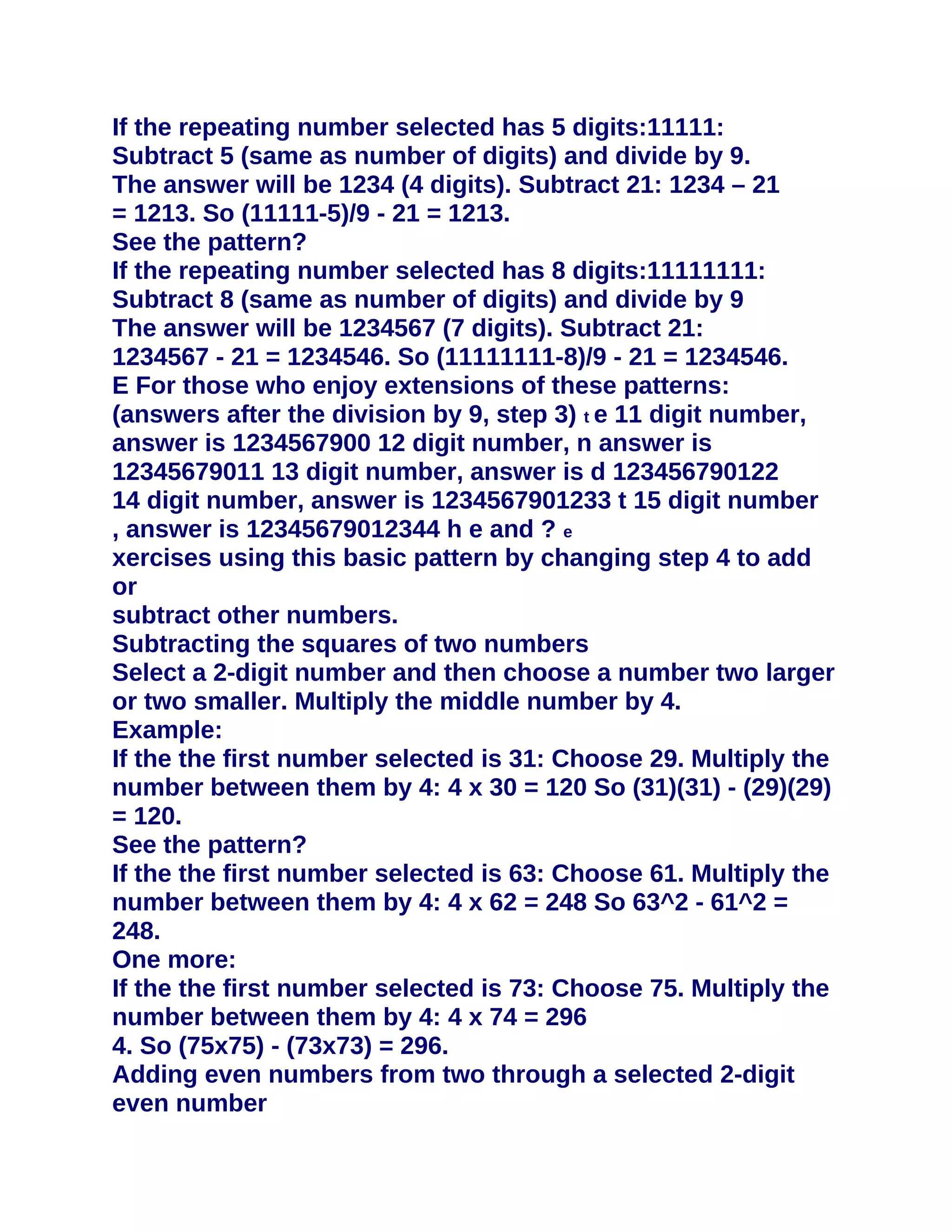 If the repeating number selected has 5 digits:11111:
Subtract 5 (same as number of digits) and divide by 9.
The answer will be 1234 (4 digits). Subtract 21: 1234 – 21
= 1213. So (11111-5)/9 - 21 = 1213.
See the pattern?
If the repeating number selected has 8 digits:11111111:
Subtract 8 (same as number of digits) and divide by 9
The answer will be 1234567 (7 digits). Subtract 21:
1234567 - 21 = 1234546. So (11111111-8)/9 - 21 = 1234546.
E For those who enjoy extensions of these patterns:
(answers after the division by 9, step 3) t e 11 digit number,
answer is 1234567900 12 digit number, n answer is
12345679011 13 digit number, answer is d 123456790122
14 digit number, answer is 1234567901233 t 15 digit number
, answer is 12345679012344 h e and ? e
xercises using this basic pattern by changing step 4 to add
or
subtract other numbers.
Subtracting the squares of two numbers
Select a 2-digit number and then choose a number two larger
or two smaller. Multiply the middle number by 4.
Example:
If the the first number selected is 31: Choose 29. Multiply the
number between them by 4: 4 x 30 = 120 So (31)(31) - (29)(29)
= 120.
See the pattern?
If the the first number selected is 63: Choose 61. Multiply the
number between them by 4: 4 x 62 = 248 So 63^2 - 61^2 =
248.
One more:
If the the first number selected is 73: Choose 75. Multiply the
number between them by 4: 4 x 74 = 296
4. So (75x75) - (73x73) = 296.
Adding even numbers from two through a selected 2-digit
even number
 