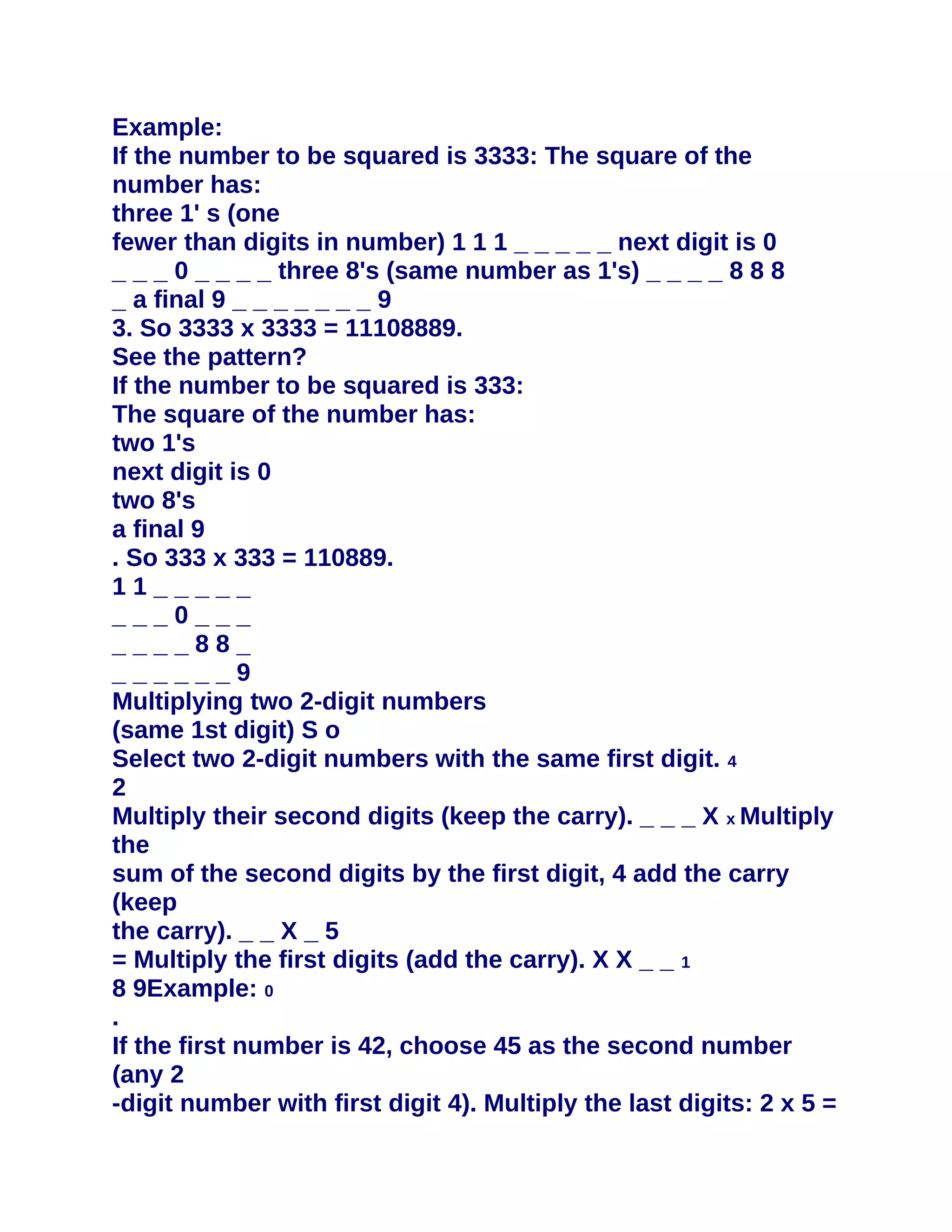 Example:
If the number to be squared is 3333: The square of the
number has:
three 1' s (one
fewer than digits in number) 1 1 1 _ _ _ _ _ next digit is 0
_ _ _ 0 _ _ _ _ three 8's (same number as 1's) _ _ _ _ 8 8 8
_ a final 9 _ _ _ _ _ _ _ 9
3. So 3333 x 3333 = 11108889.
See the pattern?
If the number to be squared is 333:
The square of the number has:
two 1's
next digit is 0
two 8's
a final 9
. So 333 x 333 = 110889.
11_____
___0___
____88_
______9
Multiplying two 2-digit numbers
(same 1st digit) S o
Select two 2-digit numbers with the same first digit. 4
2
Multiply their second digits (keep the carry). _ _ _ X x Multiply
the
sum of the second digits by the first digit, 4 add the carry
(keep
the carry). _ _ X _ 5
= Multiply the first digits (add the carry). X X _ _ 1
8 9Example: 0
.
If the first number is 42, choose 45 as the second number
(any 2
-digit number with first digit 4). Multiply the last digits: 2 x 5 =
 