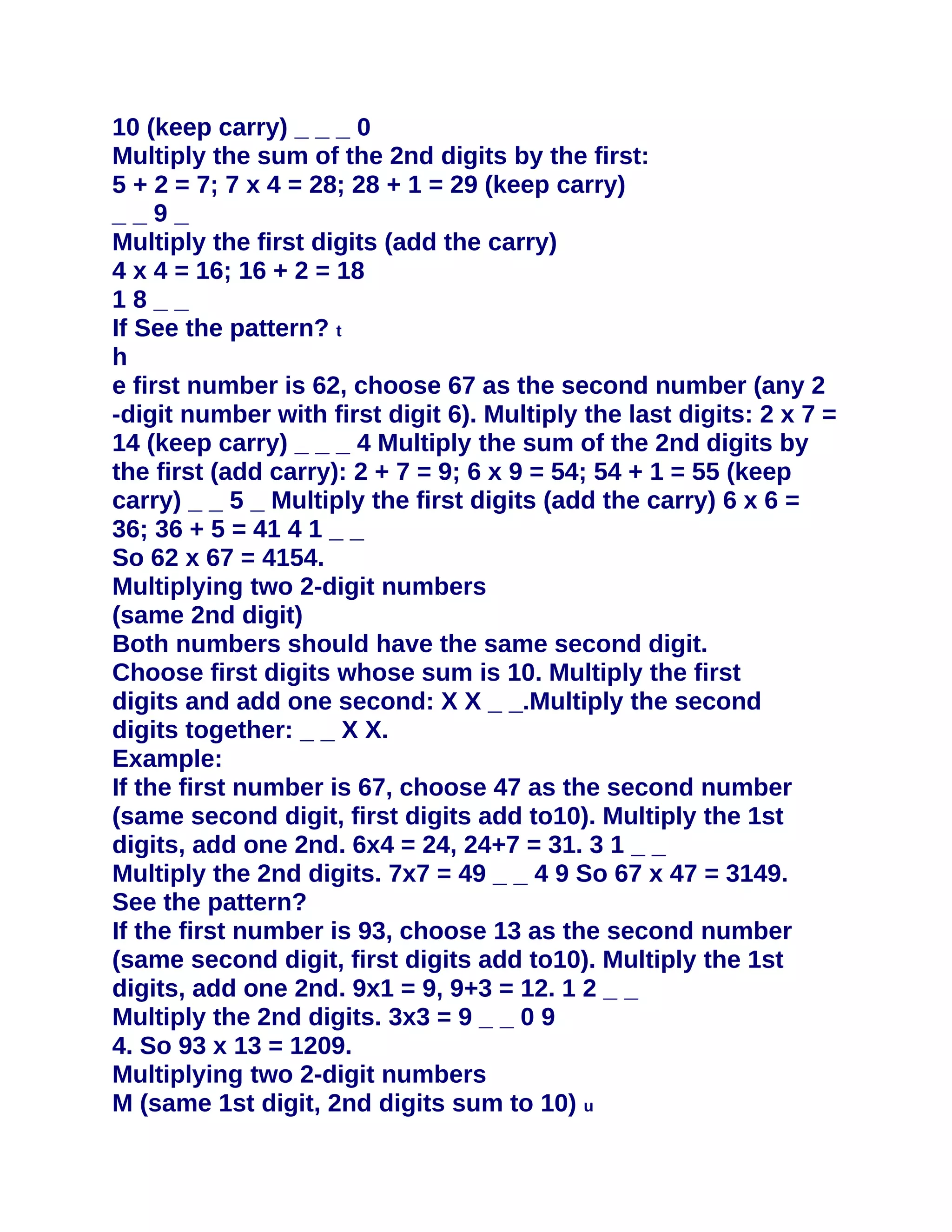 10 (keep carry) _ _ _ 0
Multiply the sum of the 2nd digits by the first:
5 + 2 = 7; 7 x 4 = 28; 28 + 1 = 29 (keep carry)
__9_
Multiply the first digits (add the carry)
4 x 4 = 16; 16 + 2 = 18
18__
If See the pattern? t
h
e first number is 62, choose 67 as the second number (any 2
-digit number with first digit 6). Multiply the last digits: 2 x 7 =
14 (keep carry) _ _ _ 4 Multiply the sum of the 2nd digits by
the first (add carry): 2 + 7 = 9; 6 x 9 = 54; 54 + 1 = 55 (keep
carry) _ _ 5 _ Multiply the first digits (add the carry) 6 x 6 =
36; 36 + 5 = 41 4 1 _ _
So 62 x 67 = 4154.
Multiplying two 2-digit numbers
(same 2nd digit)
Both numbers should have the same second digit.
Choose first digits whose sum is 10. Multiply the first
digits and add one second: X X _ _.Multiply the second
digits together: _ _ X X.
Example:
If the first number is 67, choose 47 as the second number
(same second digit, first digits add to10). Multiply the 1st
digits, add one 2nd. 6x4 = 24, 24+7 = 31. 3 1 _ _
Multiply the 2nd digits. 7x7 = 49 _ _ 4 9 So 67 x 47 = 3149.
See the pattern?
If the first number is 93, choose 13 as the second number
(same second digit, first digits add to10). Multiply the 1st
digits, add one 2nd. 9x1 = 9, 9+3 = 12. 1 2 _ _
Multiply the 2nd digits. 3x3 = 9 _ _ 0 9
4. So 93 x 13 = 1209.
Multiplying two 2-digit numbers
M (same 1st digit, 2nd digits sum to 10) u
 