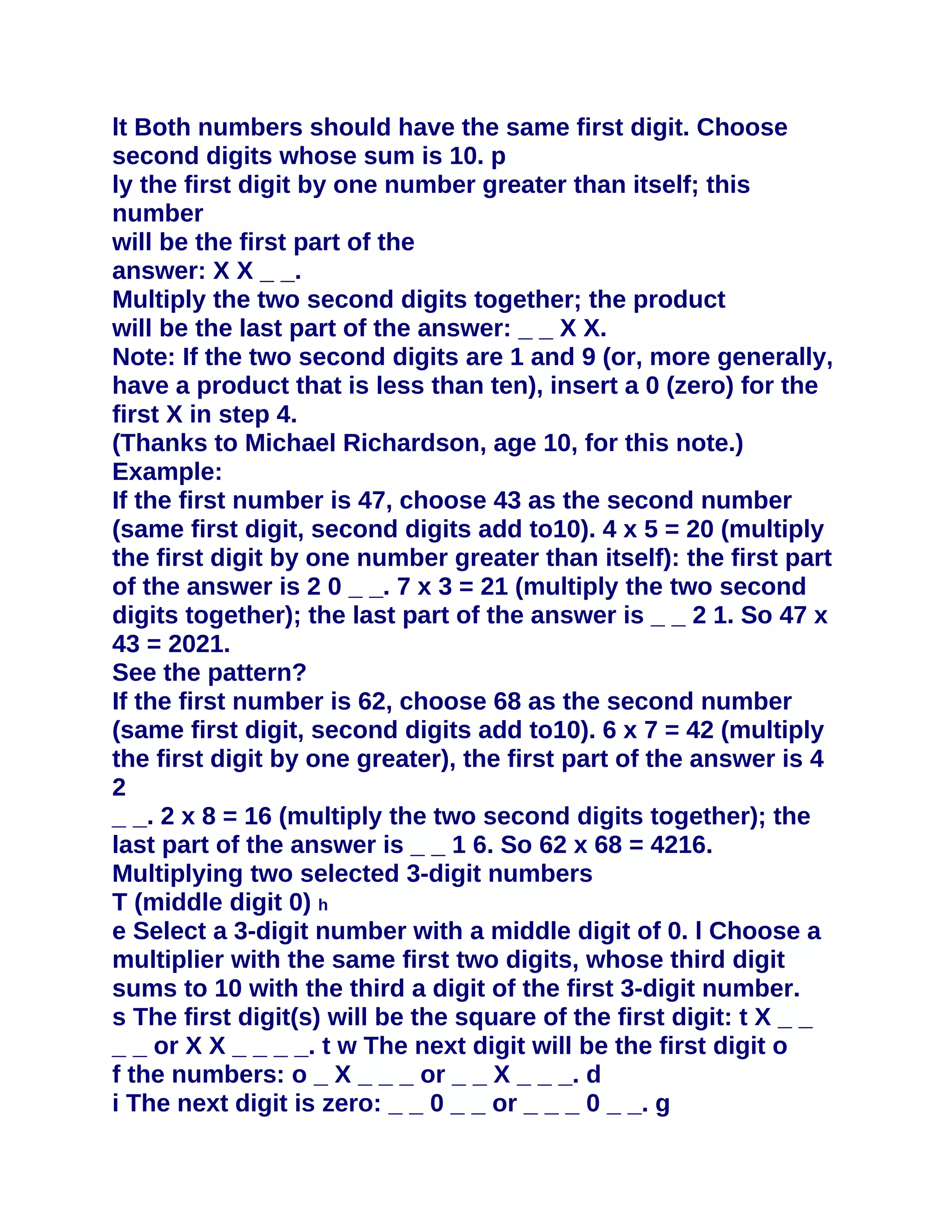 lt Both numbers should have the same first digit. Choose
second digits whose sum is 10. p
ly the first digit by one number greater than itself; this
number
will be the first part of the
answer: X X _ _.
Multiply the two second digits together; the product
will be the last part of the answer: _ _ X X.
Note: If the two second digits are 1 and 9 (or, more generally,
have a product that is less than ten), insert a 0 (zero) for the
first X in step 4.
(Thanks to Michael Richardson, age 10, for this note.)
Example:
If the first number is 47, choose 43 as the second number
(same first digit, second digits add to10). 4 x 5 = 20 (multiply
the first digit by one number greater than itself): the first part
of the answer is 2 0 _ _. 7 x 3 = 21 (multiply the two second
digits together); the last part of the answer is _ _ 2 1. So 47 x
43 = 2021.
See the pattern?
If the first number is 62, choose 68 as the second number
(same first digit, second digits add to10). 6 x 7 = 42 (multiply
the first digit by one greater), the first part of the answer is 4
2
_ _. 2 x 8 = 16 (multiply the two second digits together); the
last part of the answer is _ _ 1 6. So 62 x 68 = 4216.
Multiplying two selected 3-digit numbers
T (middle digit 0) h
e Select a 3-digit number with a middle digit of 0. l Choose a
multiplier with the same first two digits, whose third digit
sums to 10 with the third a digit of the first 3-digit number.
s The first digit(s) will be the square of the first digit: t X _ _
_ _ or X X _ _ _ _. t w The next digit will be the first digit o
f the numbers: o _ X _ _ _ or _ _ X _ _ _. d
i The next digit is zero: _ _ 0 _ _ or _ _ _ 0 _ _. g
 