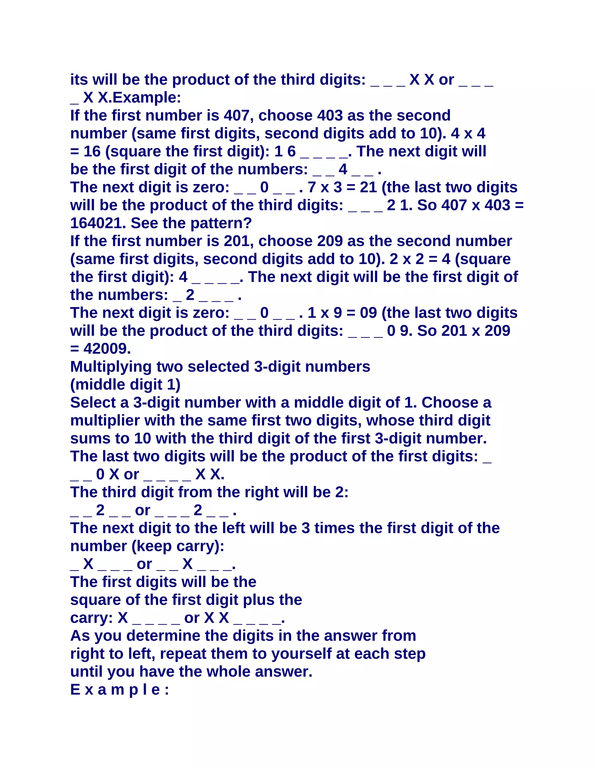 its will be the product of the third digits: _ _ _ X X or _ _ _
_ X X.Example:
If the first number is 407, choose 403 as the second
number (same first digits, second digits add to 10). 4 x 4
= 16 (square the first digit): 1 6 _ _ _ _. The next digit will
be the first digit of the numbers: _ _ 4 _ _ .
The next digit is zero: _ _ 0 _ _ . 7 x 3 = 21 (the last two digits
will be the product of the third digits: _ _ _ 2 1. So 407 x 403 =
164021. See the pattern?
If the first number is 201, choose 209 as the second number
(same first digits, second digits add to 10). 2 x 2 = 4 (square
the first digit): 4 _ _ _ _. The next digit will be the first digit of
the numbers: _ 2 _ _ _ .
The next digit is zero: _ _ 0 _ _ . 1 x 9 = 09 (the last two digits
will be the product of the third digits: _ _ _ 0 9. So 201 x 209
= 42009.
Multiplying two selected 3-digit numbers
(middle digit 1)
Select a 3-digit number with a middle digit of 1. Choose a
multiplier with the same first two digits, whose third digit
sums to 10 with the third digit of the first 3-digit number.
The last two digits will be the product of the first digits: _
_ _ 0 X or _ _ _ _ X X.
The third digit from the right will be 2:
_ _ 2 _ _ or _ _ _ 2 _ _ .
The next digit to the left will be 3 times the first digit of the
number (keep carry):
_ X _ _ _ or _ _ X _ _ _.
The first digits will be the
square of the first digit plus the
carry: X _ _ _ _ or X X _ _ _ _.
As you determine the digits in the answer from
right to left, repeat them to yourself at each step
until you have the whole answer.
Example:
 