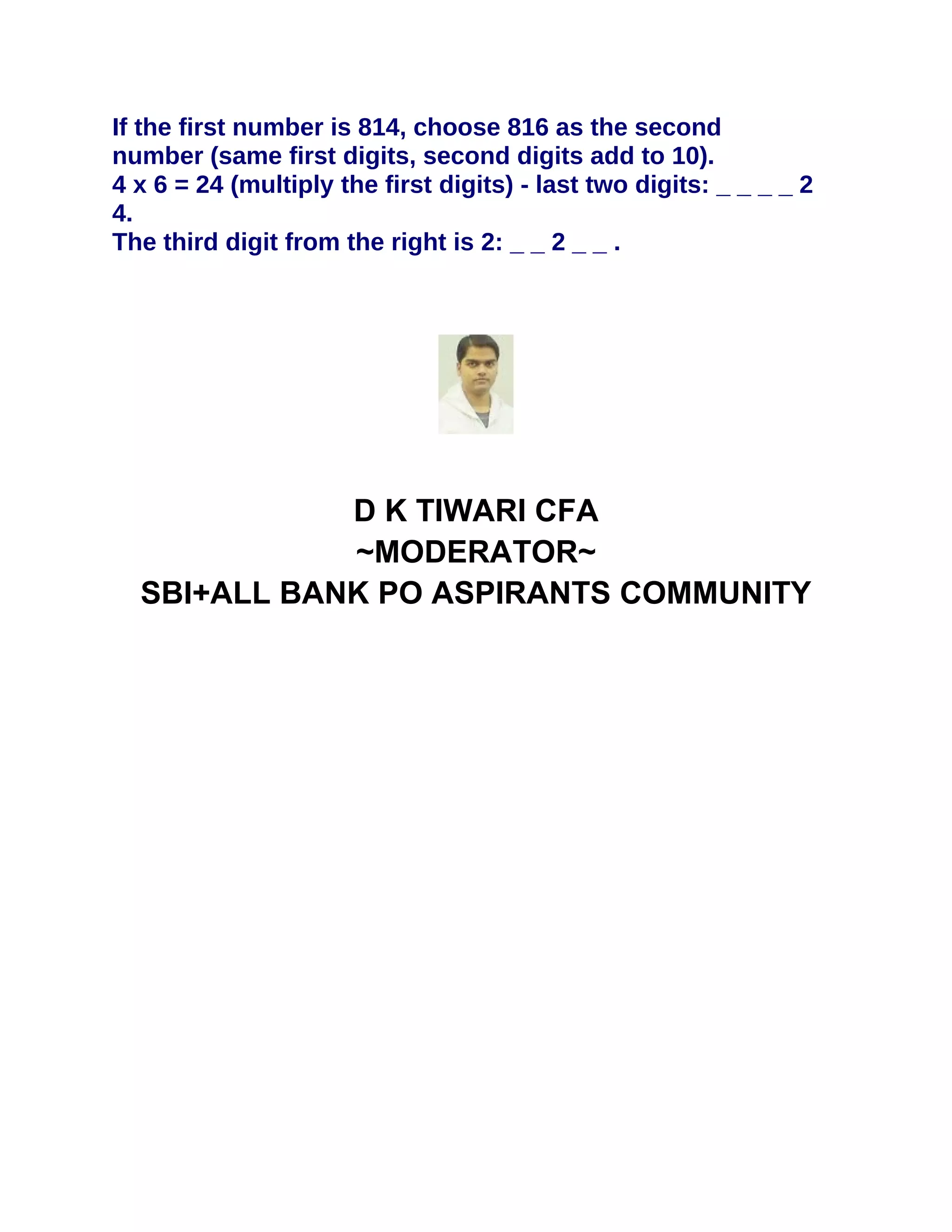 If the first number is 814, choose 816 as the second
number (same first digits, second digits add to 10).
4 x 6 = 24 (multiply the first digits) - last two digits: _ _ _ _ 2
4.
The third digit from the right is 2: _ _ 2 _ _ .




             D K TIWARI CFA
             ~MODERATOR~
  SBI+ALL BANK PO ASPIRANTS COMMUNITY
 