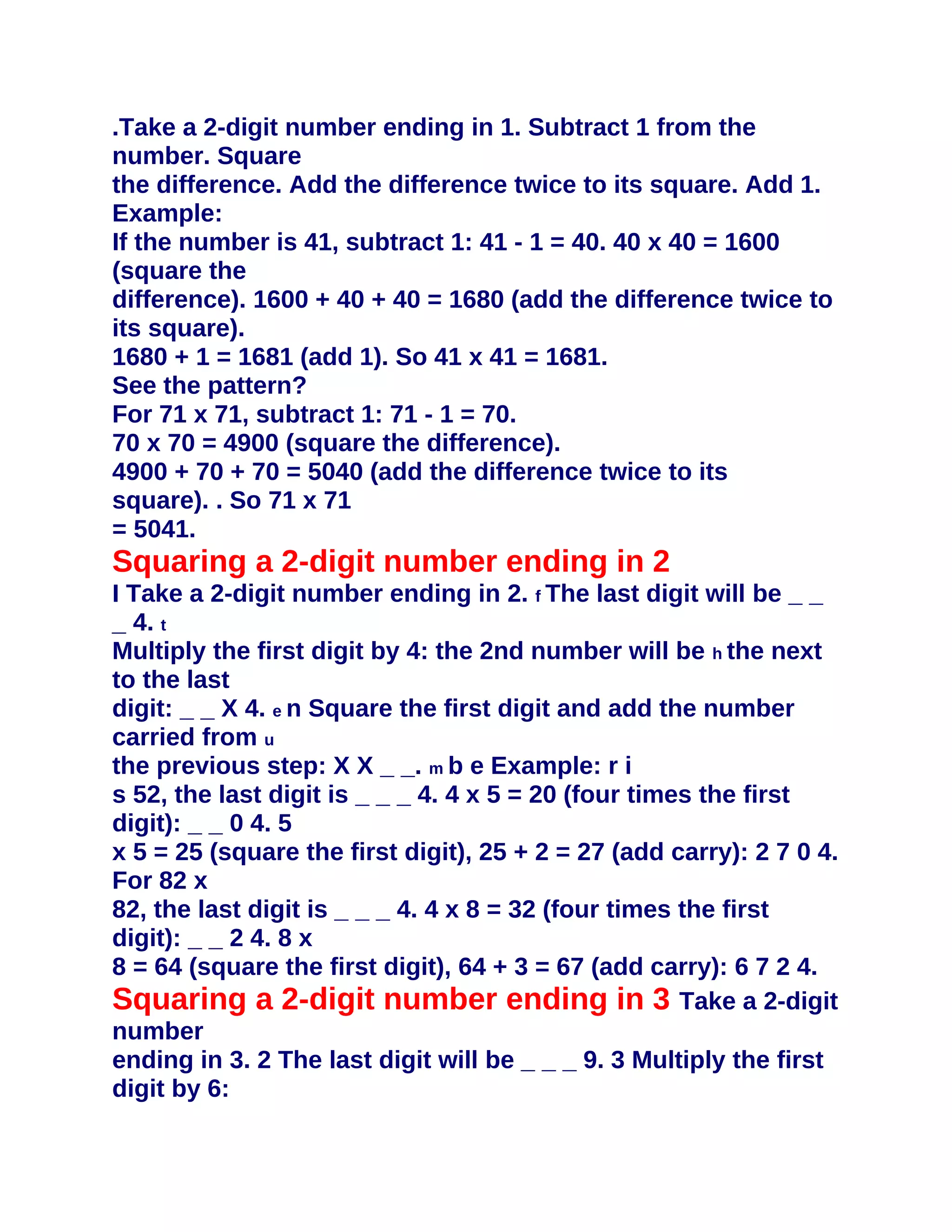 .Take a 2-digit number ending in 1. Subtract 1 from the
number. Square
the difference. Add the difference twice to its square. Add 1.
Example:
If the number is 41, subtract 1: 41 - 1 = 40. 40 x 40 = 1600
(square the
difference). 1600 + 40 + 40 = 1680 (add the difference twice to
its square).
1680 + 1 = 1681 (add 1). So 41 x 41 = 1681.
See the pattern?
For 71 x 71, subtract 1: 71 - 1 = 70.
70 x 70 = 4900 (square the difference).
4900 + 70 + 70 = 5040 (add the difference twice to its
square). . So 71 x 71
= 5041.
Squaring a 2-digit number ending in 2
I Take a 2-digit number ending in 2. f The last digit will be _ _
_ 4. t
Multiply the first digit by 4: the 2nd number will be h the next
to the last
digit: _ _ X 4. e n Square the first digit and add the number
carried from u
the previous step: X X _ _. m b e Example: r i
s 52, the last digit is _ _ _ 4. 4 x 5 = 20 (four times the first
digit): _ _ 0 4. 5
x 5 = 25 (square the first digit), 25 + 2 = 27 (add carry): 2 7 0 4.
For 82 x
82, the last digit is _ _ _ 4. 4 x 8 = 32 (four times the first
digit): _ _ 2 4. 8 x
8 = 64 (square the first digit), 64 + 3 = 67 (add carry): 6 7 2 4.
Squaring a 2-digit number ending in 3 Take a 2-digit
number
ending in 3. 2 The last digit will be _ _ _ 9. 3 Multiply the first
digit by 6:
 