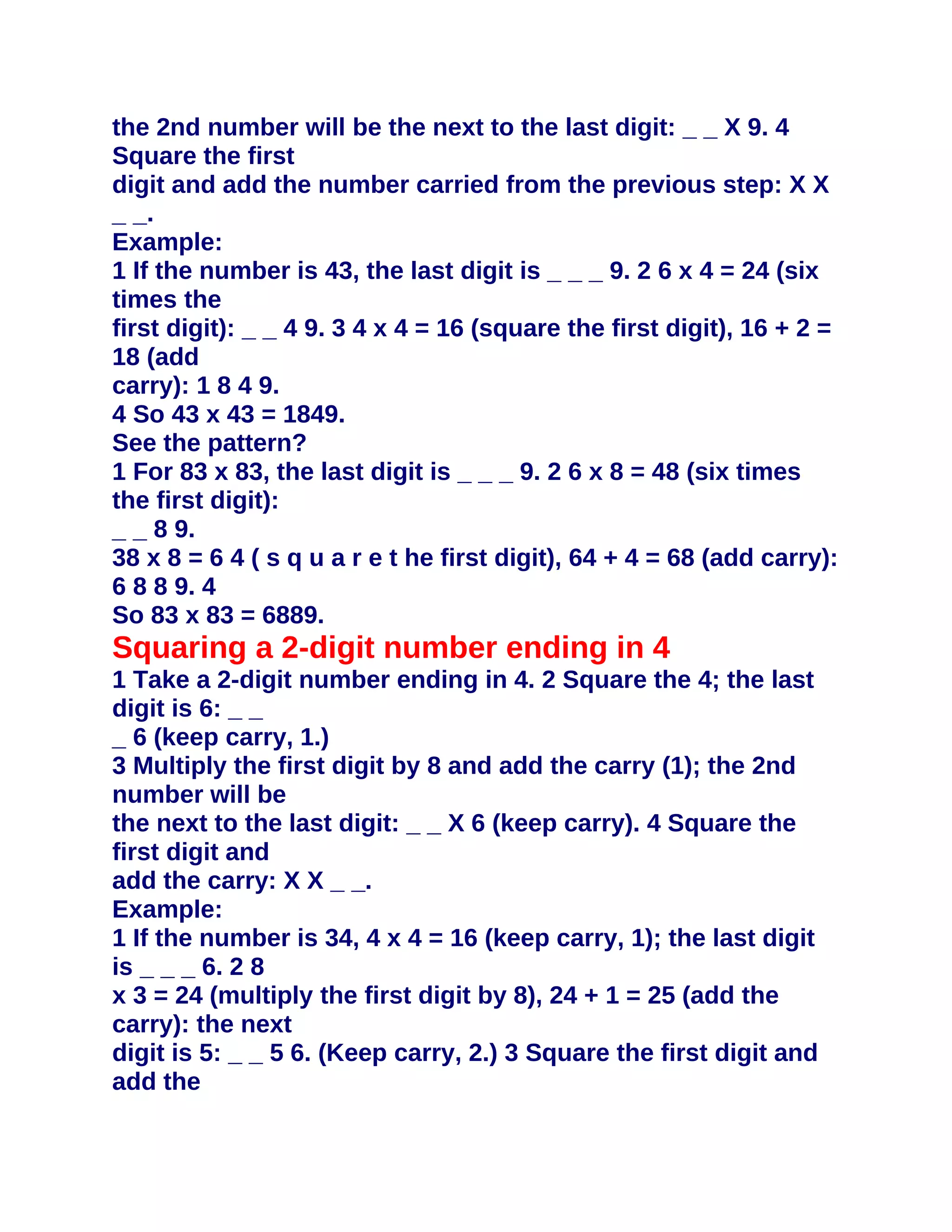 the 2nd number will be the next to the last digit: _ _ X 9. 4
Square the first
digit and add the number carried from the previous step: X X
_ _.
Example:
1 If the number is 43, the last digit is _ _ _ 9. 2 6 x 4 = 24 (six
times the
first digit): _ _ 4 9. 3 4 x 4 = 16 (square the first digit), 16 + 2 =
18 (add
carry): 1 8 4 9.
4 So 43 x 43 = 1849.
See the pattern?
1 For 83 x 83, the last digit is _ _ _ 9. 2 6 x 8 = 48 (six times
the first digit):
_ _ 8 9.
38 x 8 = 6 4 ( s q u a r e t he first digit), 64 + 4 = 68 (add carry):
6 8 8 9. 4
So 83 x 83 = 6889.
Squaring a 2-digit number ending in 4
1 Take a 2-digit number ending in 4. 2 Square the 4; the last
digit is 6: _ _
_ 6 (keep carry, 1.)
3 Multiply the first digit by 8 and add the carry (1); the 2nd
number will be
the next to the last digit: _ _ X 6 (keep carry). 4 Square the
first digit and
add the carry: X X _ _.
Example:
1 If the number is 34, 4 x 4 = 16 (keep carry, 1); the last digit
is _ _ _ 6. 2 8
x 3 = 24 (multiply the first digit by 8), 24 + 1 = 25 (add the
carry): the next
digit is 5: _ _ 5 6. (Keep carry, 2.) 3 Square the first digit and
add the
 