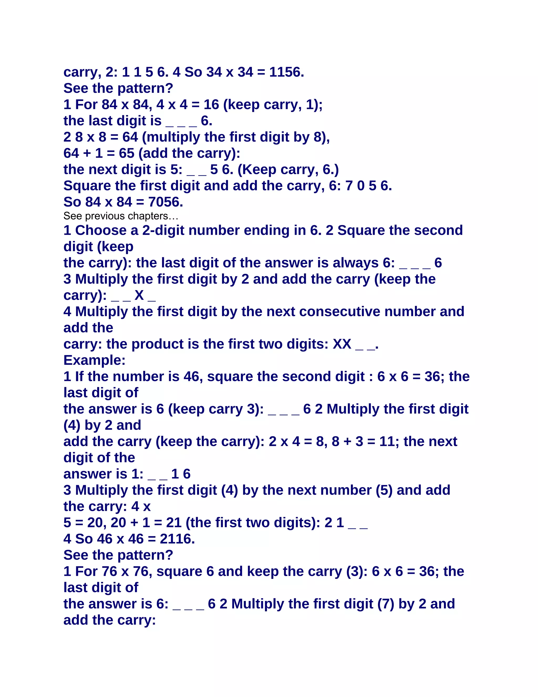 carry, 2: 1 1 5 6. 4 So 34 x 34 = 1156.
See the pattern?
1 For 84 x 84, 4 x 4 = 16 (keep carry, 1);
the last digit is _ _ _ 6.
2 8 x 8 = 64 (multiply the first digit by 8),
64 + 1 = 65 (add the carry):
the next digit is 5: _ _ 5 6. (Keep carry, 6.)
Square the first digit and add the carry, 6: 7 0 5 6.
So 84 x 84 = 7056.
See previous chapters…
1 Choose a 2-digit number ending in 6. 2 Square the second
digit (keep
the carry): the last digit of the answer is always 6: _ _ _ 6
3 Multiply the first digit by 2 and add the carry (keep the
carry): _ _ X _
4 Multiply the first digit by the next consecutive number and
add the
carry: the product is the first two digits: XX _ _.
Example:
1 If the number is 46, square the second digit : 6 x 6 = 36; the
last digit of
the answer is 6 (keep carry 3): _ _ _ 6 2 Multiply the first digit
(4) by 2 and
add the carry (keep the carry): 2 x 4 = 8, 8 + 3 = 11; the next
digit of the
answer is 1: _ _ 1 6
3 Multiply the first digit (4) by the next number (5) and add
the carry: 4 x
5 = 20, 20 + 1 = 21 (the first two digits): 2 1 _ _
4 So 46 x 46 = 2116.
See the pattern?
1 For 76 x 76, square 6 and keep the carry (3): 6 x 6 = 36; the
last digit of
the answer is 6: _ _ _ 6 2 Multiply the first digit (7) by 2 and
add the carry:
 