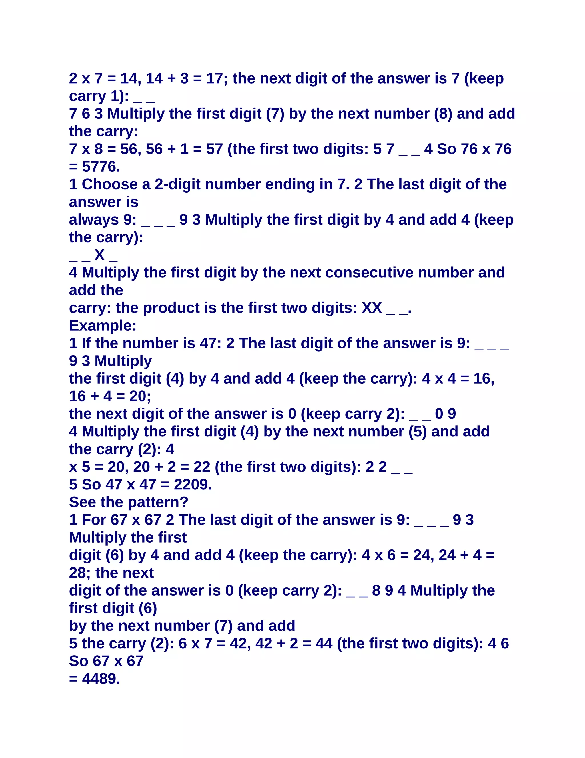 2 x 7 = 14, 14 + 3 = 17; the next digit of the answer is 7 (keep
carry 1): _ _
7 6 3 Multiply the first digit (7) by the next number (8) and add
the carry:
7 x 8 = 56, 56 + 1 = 57 (the first two digits: 5 7 _ _ 4 So 76 x 76
= 5776.
1 Choose a 2-digit number ending in 7. 2 The last digit of the
answer is
always 9: _ _ _ 9 3 Multiply the first digit by 4 and add 4 (keep
the carry):
__X_
4 Multiply the first digit by the next consecutive number and
add the
carry: the product is the first two digits: XX _ _.
Example:
1 If the number is 47: 2 The last digit of the answer is 9: _ _ _
9 3 Multiply
the first digit (4) by 4 and add 4 (keep the carry): 4 x 4 = 16,
16 + 4 = 20;
the next digit of the answer is 0 (keep carry 2): _ _ 0 9
4 Multiply the first digit (4) by the next number (5) and add
the carry (2): 4
x 5 = 20, 20 + 2 = 22 (the first two digits): 2 2 _ _
5 So 47 x 47 = 2209.
See the pattern?
1 For 67 x 67 2 The last digit of the answer is 9: _ _ _ 9 3
Multiply the first
digit (6) by 4 and add 4 (keep the carry): 4 x 6 = 24, 24 + 4 =
28; the next
digit of the answer is 0 (keep carry 2): _ _ 8 9 4 Multiply the
first digit (6)
by the next number (7) and add
5 the carry (2): 6 x 7 = 42, 42 + 2 = 44 (the first two digits): 4 6
So 67 x 67
= 4489.
 