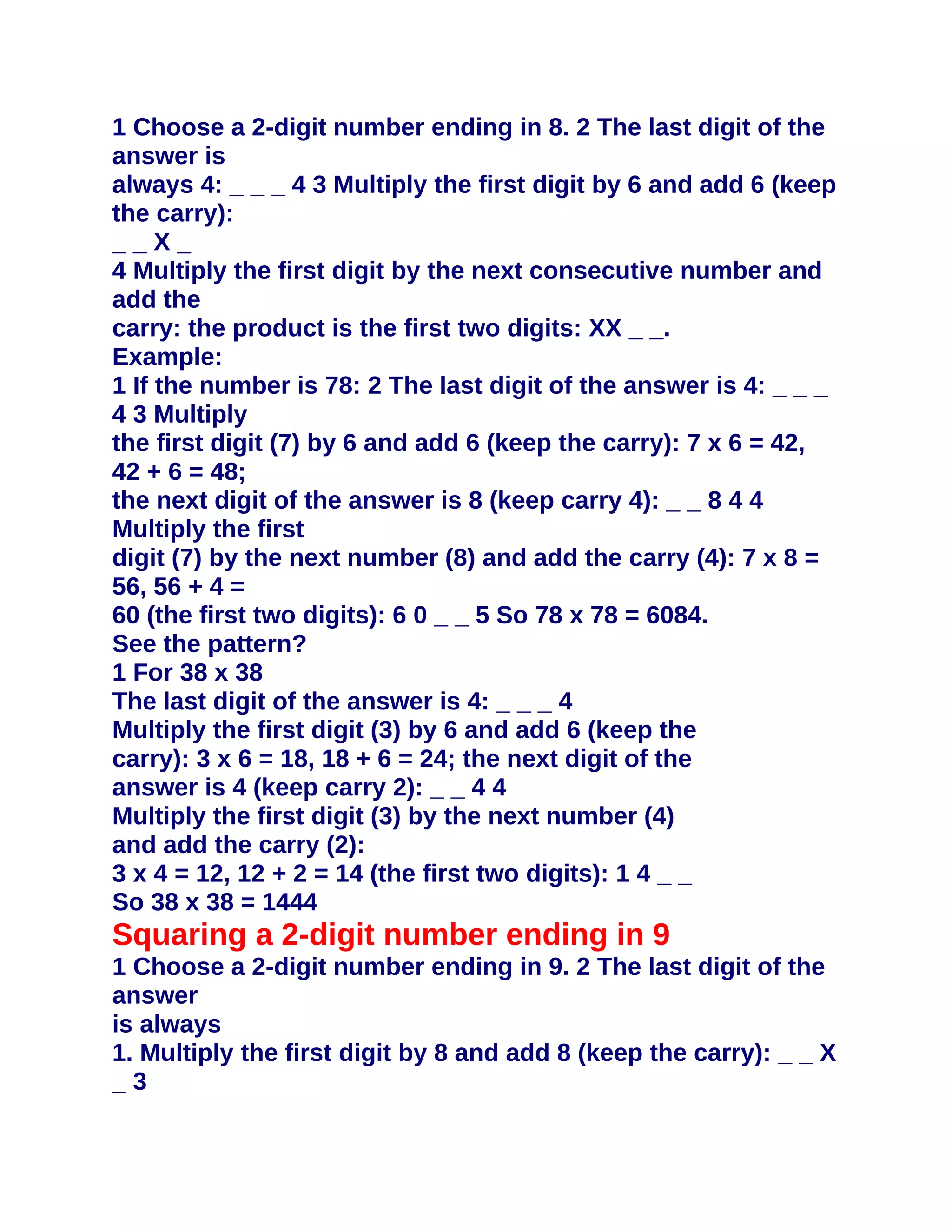 1 Choose a 2-digit number ending in 8. 2 The last digit of the
answer is
always 4: _ _ _ 4 3 Multiply the first digit by 6 and add 6 (keep
the carry):
__X_
4 Multiply the first digit by the next consecutive number and
add the
carry: the product is the first two digits: XX _ _.
Example:
1 If the number is 78: 2 The last digit of the answer is 4: _ _ _
4 3 Multiply
the first digit (7) by 6 and add 6 (keep the carry): 7 x 6 = 42,
42 + 6 = 48;
the next digit of the answer is 8 (keep carry 4): _ _ 8 4 4
Multiply the first
digit (7) by the next number (8) and add the carry (4): 7 x 8 =
56, 56 + 4 =
60 (the first two digits): 6 0 _ _ 5 So 78 x 78 = 6084.
See the pattern?
1 For 38 x 38
The last digit of the answer is 4: _ _ _ 4
Multiply the first digit (3) by 6 and add 6 (keep the
carry): 3 x 6 = 18, 18 + 6 = 24; the next digit of the
answer is 4 (keep carry 2): _ _ 4 4
Multiply the first digit (3) by the next number (4)
and add the carry (2):
3 x 4 = 12, 12 + 2 = 14 (the first two digits): 1 4 _ _
So 38 x 38 = 1444
Squaring a 2-digit number ending in 9
1 Choose a 2-digit number ending in 9. 2 The last digit of the
answer
is always
1. Multiply the first digit by 8 and add 8 (keep the carry): _ _ X
_3
 