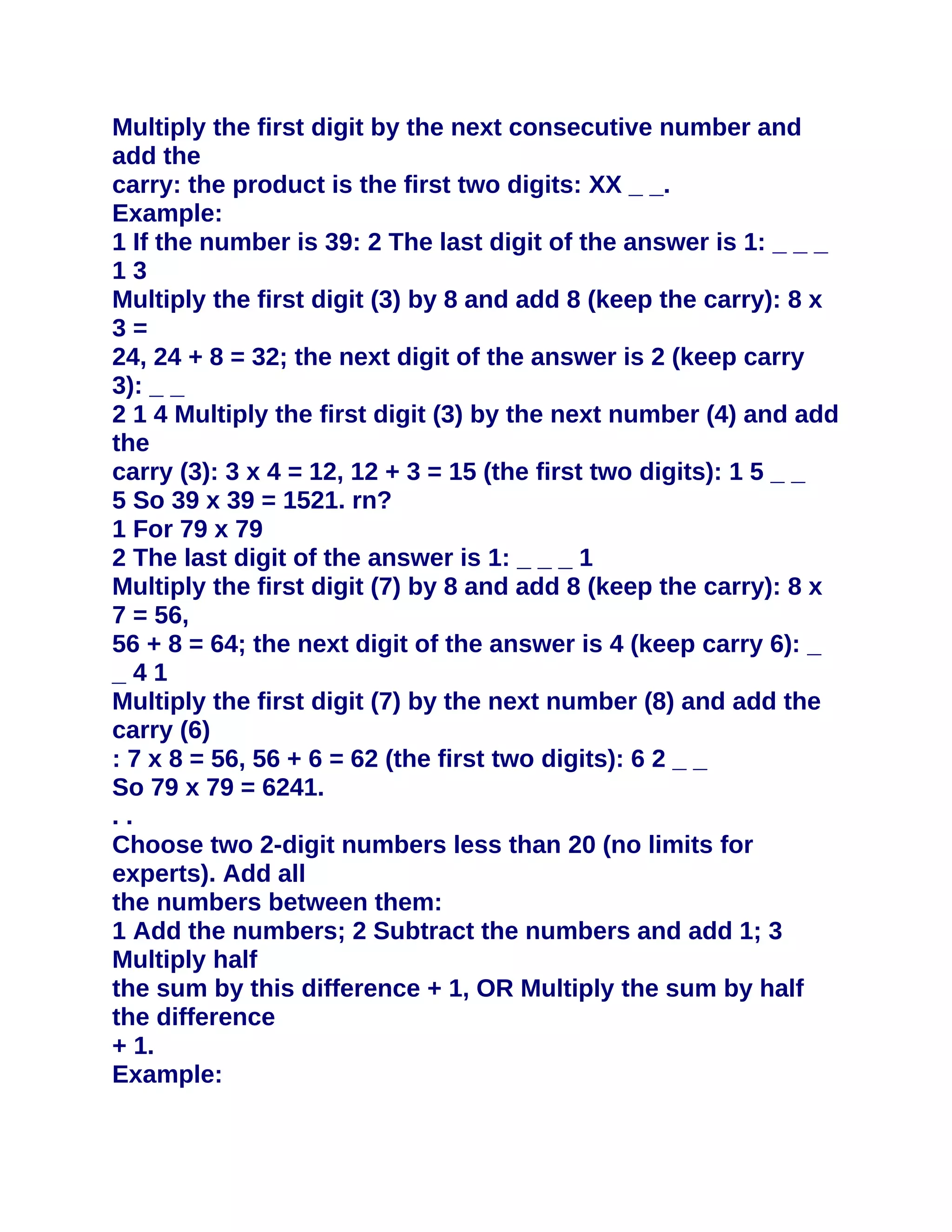 Multiply the first digit by the next consecutive number and
add the
carry: the product is the first two digits: XX _ _.
Example:
1 If the number is 39: 2 The last digit of the answer is 1: _ _ _
13
Multiply the first digit (3) by 8 and add 8 (keep the carry): 8 x
3=
24, 24 + 8 = 32; the next digit of the answer is 2 (keep carry
3): _ _
2 1 4 Multiply the first digit (3) by the next number (4) and add
the
carry (3): 3 x 4 = 12, 12 + 3 = 15 (the first two digits): 1 5 _ _
5 So 39 x 39 = 1521. rn?
1 For 79 x 79
2 The last digit of the answer is 1: _ _ _ 1
Multiply the first digit (7) by 8 and add 8 (keep the carry): 8 x
7 = 56,
56 + 8 = 64; the next digit of the answer is 4 (keep carry 6): _
_41
Multiply the first digit (7) by the next number (8) and add the
carry (6)
: 7 x 8 = 56, 56 + 6 = 62 (the first two digits): 6 2 _ _
So 79 x 79 = 6241.
..
Choose two 2-digit numbers less than 20 (no limits for
experts). Add all
the numbers between them:
1 Add the numbers; 2 Subtract the numbers and add 1; 3
Multiply half
the sum by this difference + 1, OR Multiply the sum by half
the difference
+ 1.
Example:
 