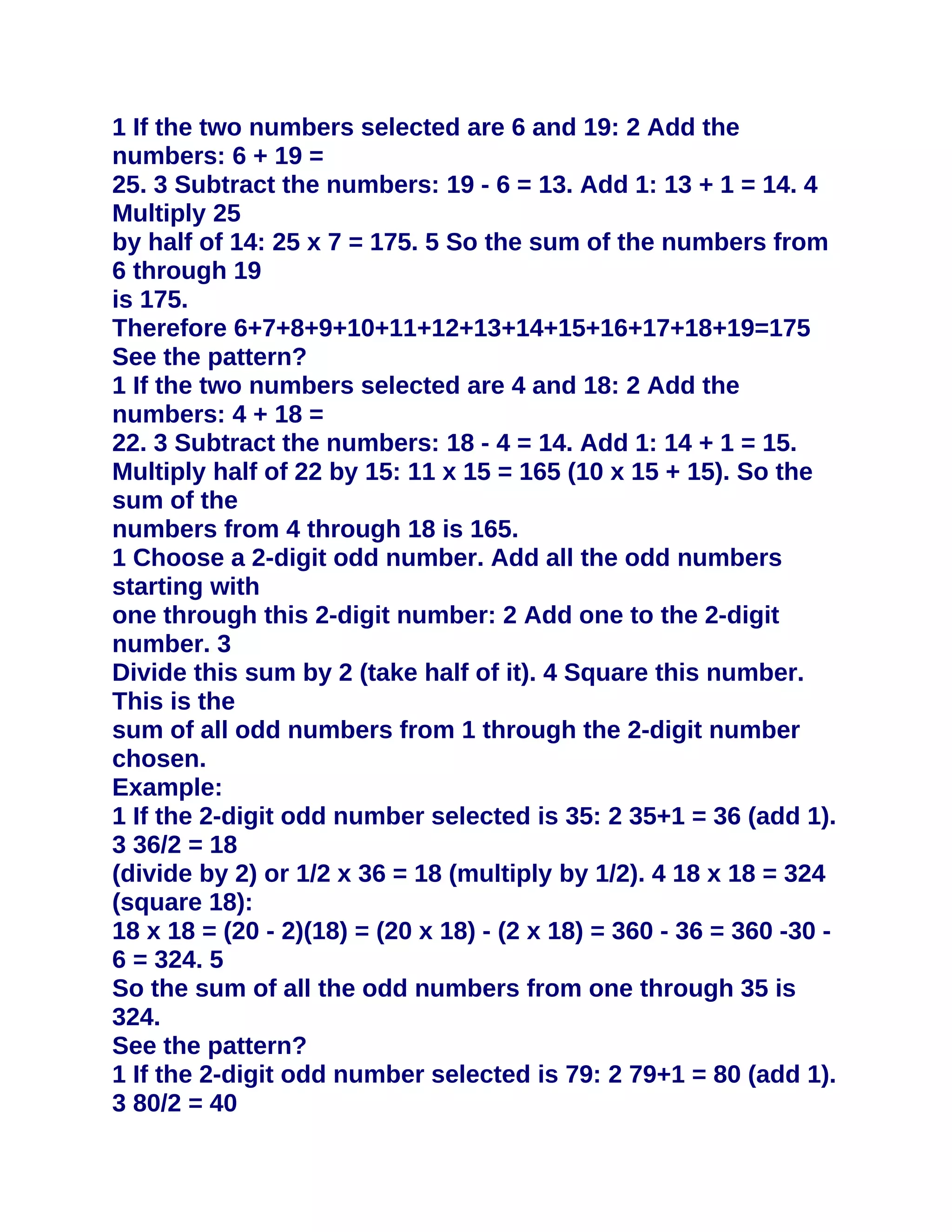 1 If the two numbers selected are 6 and 19: 2 Add the
numbers: 6 + 19 =
25. 3 Subtract the numbers: 19 - 6 = 13. Add 1: 13 + 1 = 14. 4
Multiply 25
by half of 14: 25 x 7 = 175. 5 So the sum of the numbers from
6 through 19
is 175.
Therefore 6+7+8+9+10+11+12+13+14+15+16+17+18+19=175
See the pattern?
1 If the two numbers selected are 4 and 18: 2 Add the
numbers: 4 + 18 =
22. 3 Subtract the numbers: 18 - 4 = 14. Add 1: 14 + 1 = 15.
Multiply half of 22 by 15: 11 x 15 = 165 (10 x 15 + 15). So the
sum of the
numbers from 4 through 18 is 165.
1 Choose a 2-digit odd number. Add all the odd numbers
starting with
one through this 2-digit number: 2 Add one to the 2-digit
number. 3
Divide this sum by 2 (take half of it). 4 Square this number.
This is the
sum of all odd numbers from 1 through the 2-digit number
chosen.
Example:
1 If the 2-digit odd number selected is 35: 2 35+1 = 36 (add 1).
3 36/2 = 18
(divide by 2) or 1/2 x 36 = 18 (multiply by 1/2). 4 18 x 18 = 324
(square 18):
18 x 18 = (20 - 2)(18) = (20 x 18) - (2 x 18) = 360 - 36 = 360 -30 -
6 = 324. 5
So the sum of all the odd numbers from one through 35 is
324.
See the pattern?
1 If the 2-digit odd number selected is 79: 2 79+1 = 80 (add 1).
3 80/2 = 40
 