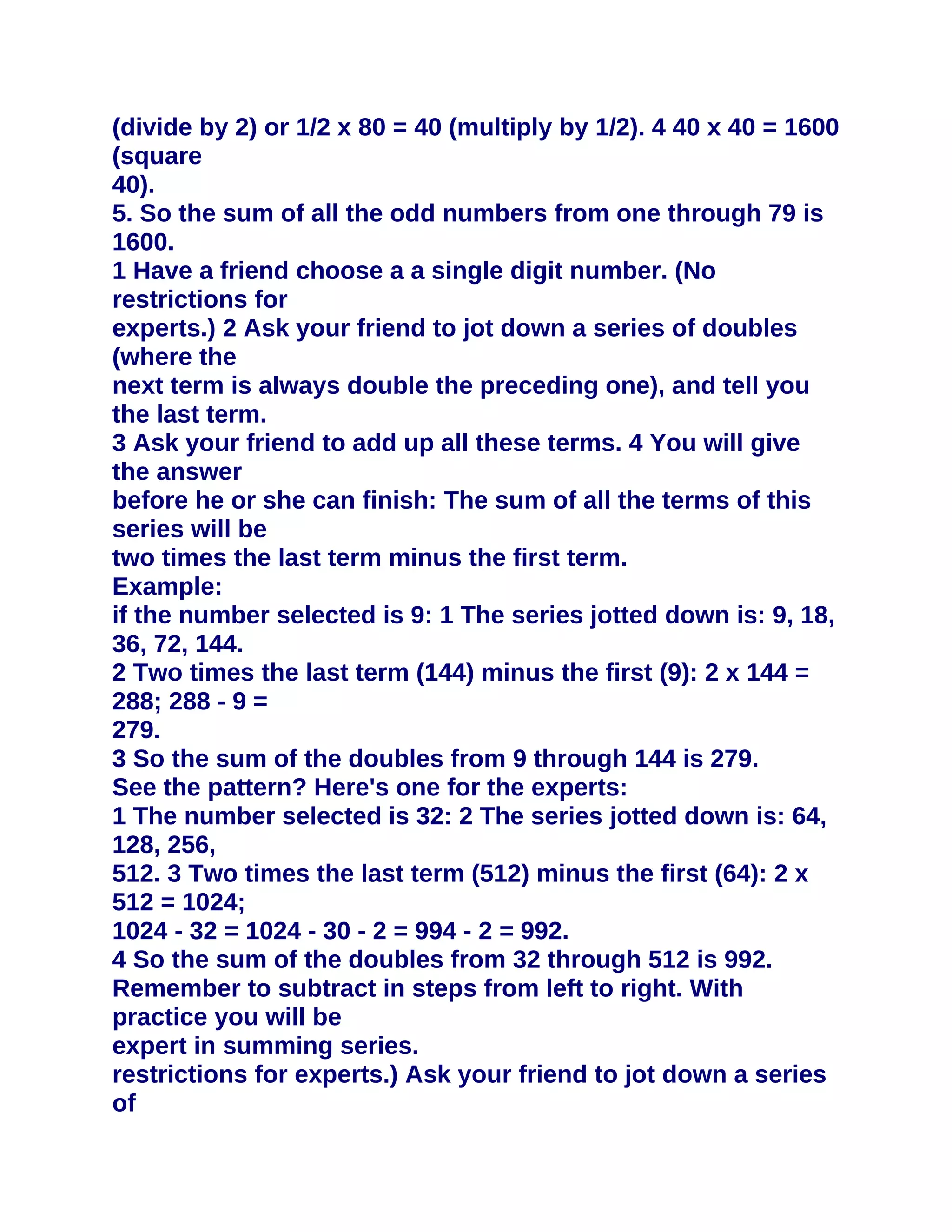 (divide by 2) or 1/2 x 80 = 40 (multiply by 1/2). 4 40 x 40 = 1600
(square
40).
5. So the sum of all the odd numbers from one through 79 is
1600.
1 Have a friend choose a a single digit number. (No
restrictions for
experts.) 2 Ask your friend to jot down a series of doubles
(where the
next term is always double the preceding one), and tell you
the last term.
3 Ask your friend to add up all these terms. 4 You will give
the answer
before he or she can finish: The sum of all the terms of this
series will be
two times the last term minus the first term.
Example:
if the number selected is 9: 1 The series jotted down is: 9, 18,
36, 72, 144.
2 Two times the last term (144) minus the first (9): 2 x 144 =
288; 288 - 9 =
279.
3 So the sum of the doubles from 9 through 144 is 279.
See the pattern? Here's one for the experts:
1 The number selected is 32: 2 The series jotted down is: 64,
128, 256,
512. 3 Two times the last term (512) minus the first (64): 2 x
512 = 1024;
1024 - 32 = 1024 - 30 - 2 = 994 - 2 = 992.
4 So the sum of the doubles from 32 through 512 is 992.
Remember to subtract in steps from left to right. With
practice you will be
expert in summing series.
restrictions for experts.) Ask your friend to jot down a series
of
 