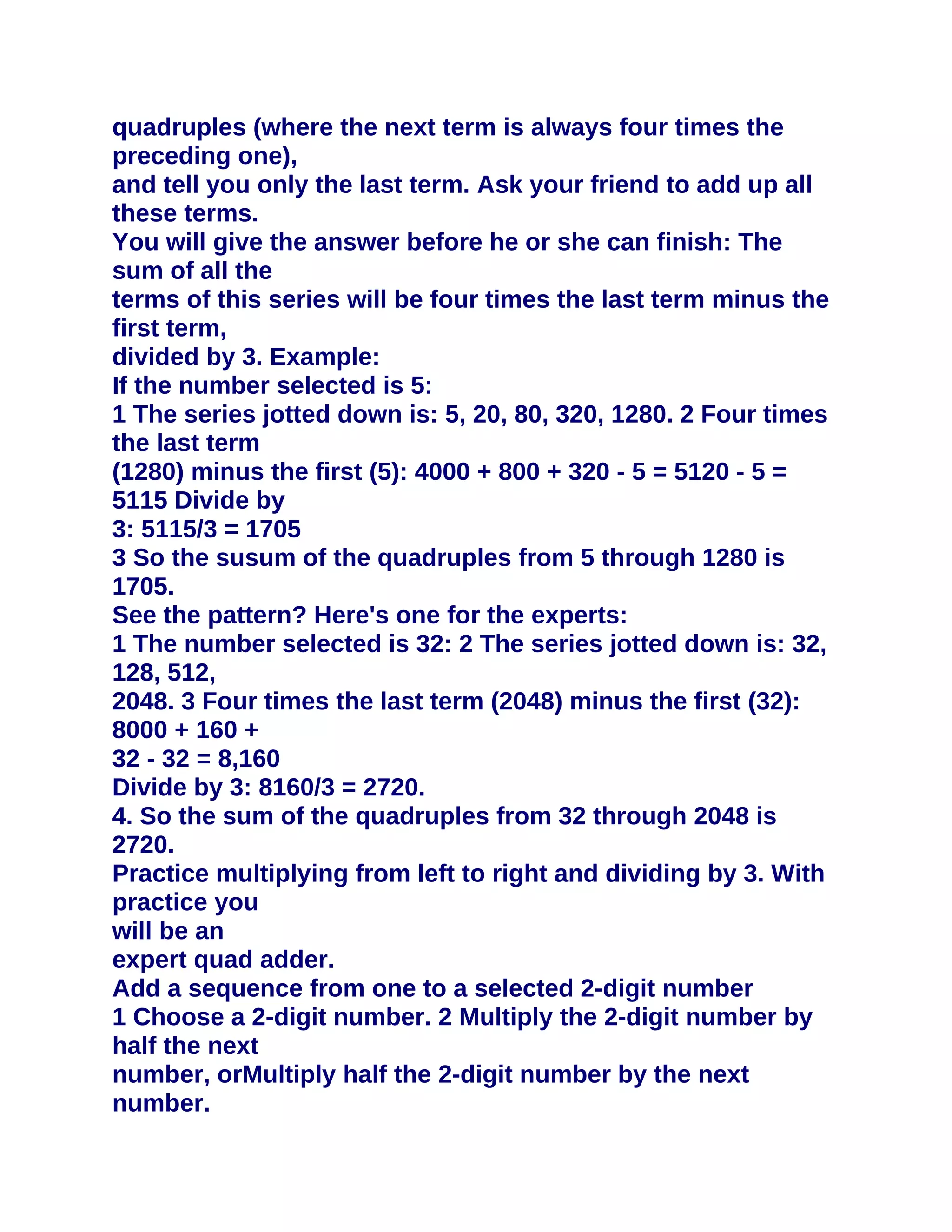 quadruples (where the next term is always four times the
preceding one),
and tell you only the last term. Ask your friend to add up all
these terms.
You will give the answer before he or she can finish: The
sum of all the
terms of this series will be four times the last term minus the
first term,
divided by 3. Example:
If the number selected is 5:
1 The series jotted down is: 5, 20, 80, 320, 1280. 2 Four times
the last term
(1280) minus the first (5): 4000 + 800 + 320 - 5 = 5120 - 5 =
5115 Divide by
3: 5115/3 = 1705
3 So the susum of the quadruples from 5 through 1280 is
1705.
See the pattern? Here's one for the experts:
1 The number selected is 32: 2 The series jotted down is: 32,
128, 512,
2048. 3 Four times the last term (2048) minus the first (32):
8000 + 160 +
32 - 32 = 8,160
Divide by 3: 8160/3 = 2720.
4. So the sum of the quadruples from 32 through 2048 is
2720.
Practice multiplying from left to right and dividing by 3. With
practice you
will be an
expert quad adder.
Add a sequence from one to a selected 2-digit number
1 Choose a 2-digit number. 2 Multiply the 2-digit number by
half the next
number, orMultiply half the 2-digit number by the next
number.
 