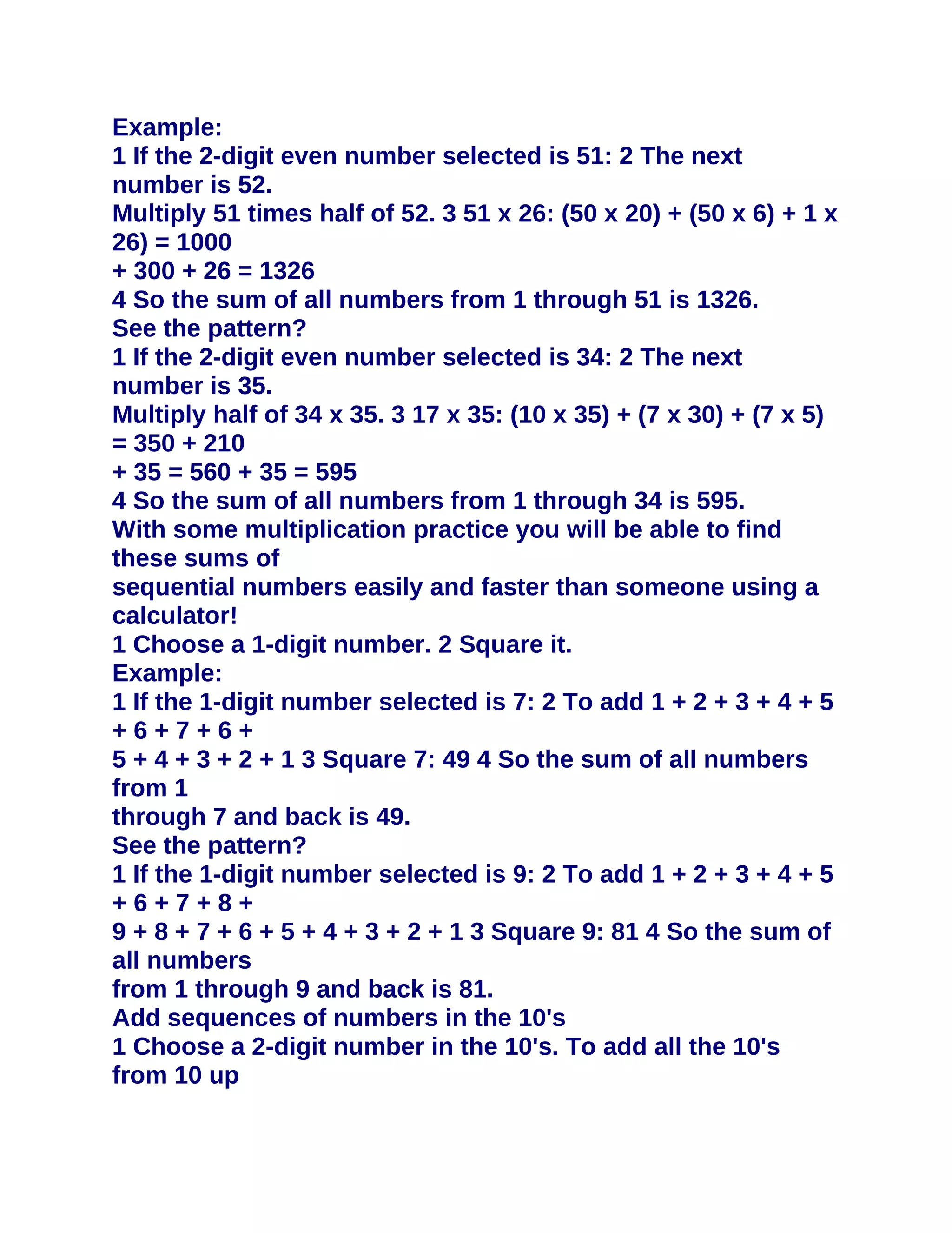 Example:
1 If the 2-digit even number selected is 51: 2 The next
number is 52.
Multiply 51 times half of 52. 3 51 x 26: (50 x 20) + (50 x 6) + 1 x
26) = 1000
+ 300 + 26 = 1326
4 So the sum of all numbers from 1 through 51 is 1326.
See the pattern?
1 If the 2-digit even number selected is 34: 2 The next
number is 35.
Multiply half of 34 x 35. 3 17 x 35: (10 x 35) + (7 x 30) + (7 x 5)
= 350 + 210
+ 35 = 560 + 35 = 595
4 So the sum of all numbers from 1 through 34 is 595.
With some multiplication practice you will be able to find
these sums of
sequential numbers easily and faster than someone using a
calculator!
1 Choose a 1-digit number. 2 Square it.
Example:
1 If the 1-digit number selected is 7: 2 To add 1 + 2 + 3 + 4 + 5
+6+7+6+
5 + 4 + 3 + 2 + 1 3 Square 7: 49 4 So the sum of all numbers
from 1
through 7 and back is 49.
See the pattern?
1 If the 1-digit number selected is 9: 2 To add 1 + 2 + 3 + 4 + 5
+6+7+8+
9 + 8 + 7 + 6 + 5 + 4 + 3 + 2 + 1 3 Square 9: 81 4 So the sum of
all numbers
from 1 through 9 and back is 81.
Add sequences of numbers in the 10's
1 Choose a 2-digit number in the 10's. To add all the 10's
from 10 up
 