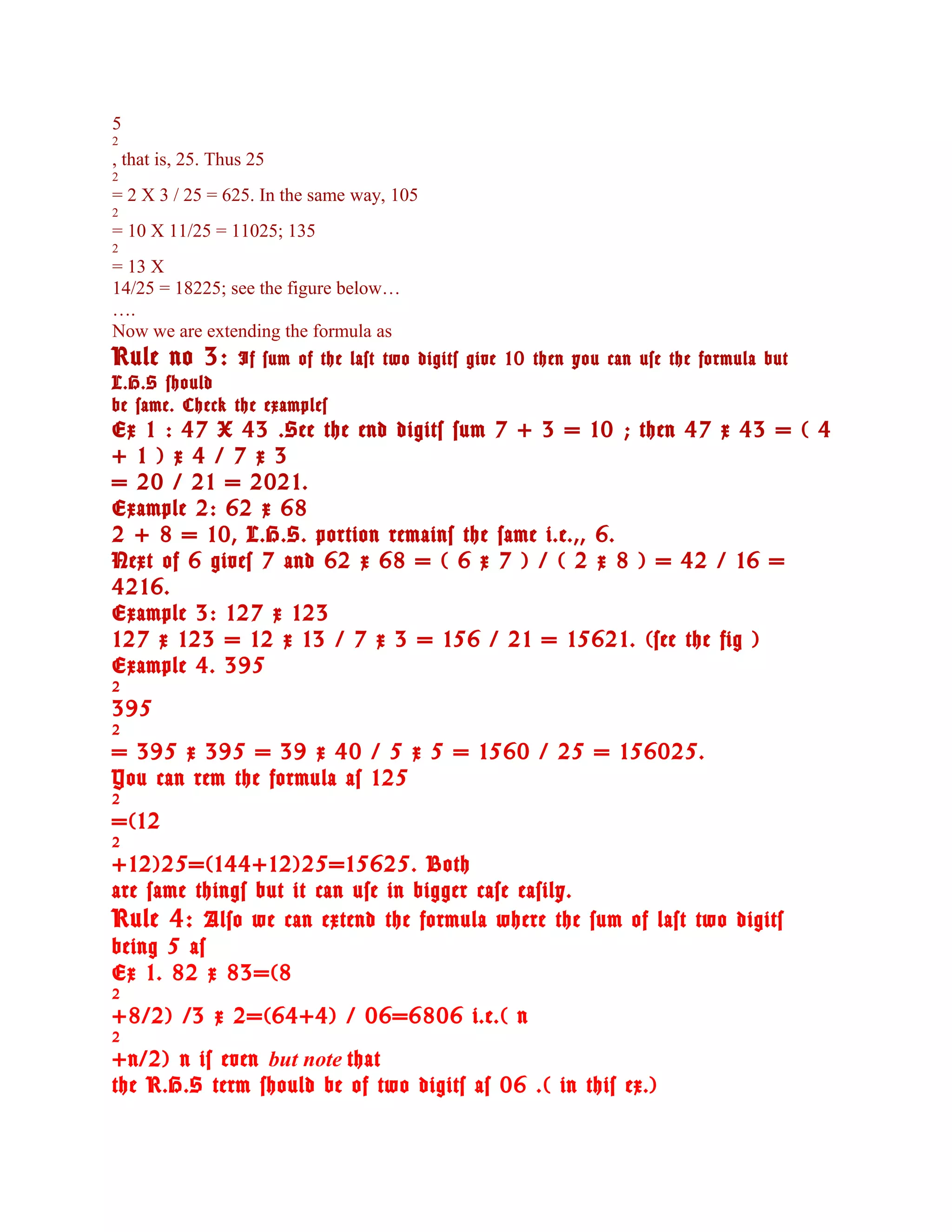 5
2
, that is, 25. Thus 25
2
= 2 X 3 / 25 = 625. In the same way, 105
2
= 10 X 11/25 = 11025; 135
2
= 13 X
14/25 = 18225; see the figure below…
….
Now we are extending the formula as
Rule no 3: If sum of the last two digits give 10 then you can use the formula but
L.H.S should
be same. Check the examples
Ex 1 : 47 X 43 .See the end digits sum 7 + 3 = 10 ; then 47 x 43 = ( 4
+ 1 ) x 4 / 7 x 3
= 20 / 21 = 2021.
Example 2: 62 x 68
2 + 8 = 10, L.H.S. portion remains the same i.e.,, 6.
Next of 6 gives 7 and 62 x 68 = ( 6 x 7 ) / ( 2 x 8 ) = 42 / 16 =
4216.
Example 3: 127 x 123
127 x 123 = 12 x 13 / 7 x 3 = 156 / 21 = 15621. (see the fig )
Example 4. 395
2
395
2
= 395 x 395 = 39 x 40 / 5 x 5 = 1560 / 25 = 156025.
You can rem the formula as 125
2
=(12
2
+12)25=(144+12)25=15625. Both
are same things but it can use in bigger case easily.
Rule 4: Also we can extend the formula where the sum of last two digits
being 5 as
Ex 1. 82 x 83=(8
2
+8/2) /3 x 2=(64+4) / 06=6806 i.e.( n
2
+n/2) n is even but note that
the R.H.S term should be of two digits as 06 .( in this ex.)
 