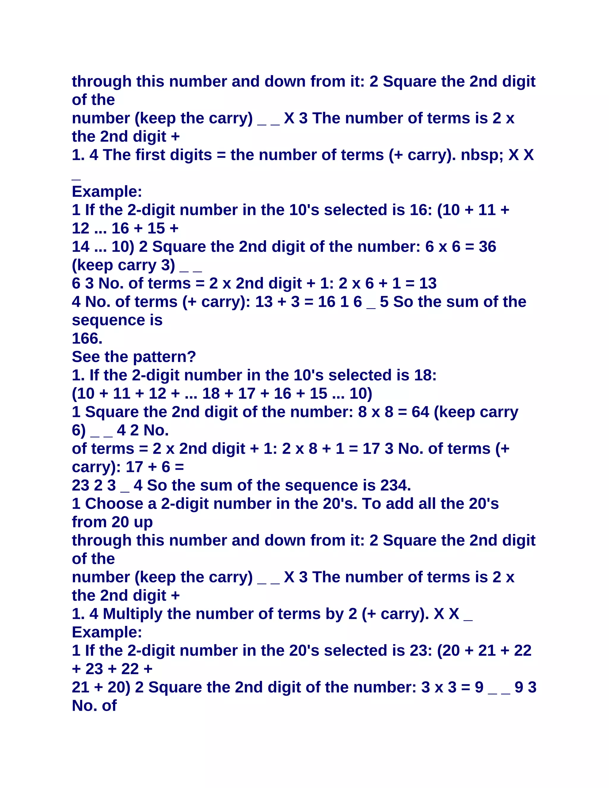 through this number and down from it: 2 Square the 2nd digit
of the
number (keep the carry) _ _ X 3 The number of terms is 2 x
the 2nd digit +
1. 4 The first digits = the number of terms (+ carry). nbsp; X X
_
Example:
1 If the 2-digit number in the 10's selected is 16: (10 + 11 +
12 ... 16 + 15 +
14 ... 10) 2 Square the 2nd digit of the number: 6 x 6 = 36
(keep carry 3) _ _
6 3 No. of terms = 2 x 2nd digit + 1: 2 x 6 + 1 = 13
4 No. of terms (+ carry): 13 + 3 = 16 1 6 _ 5 So the sum of the
sequence is
166.
See the pattern?
1. If the 2-digit number in the 10's selected is 18:
(10 + 11 + 12 + ... 18 + 17 + 16 + 15 ... 10)
1 Square the 2nd digit of the number: 8 x 8 = 64 (keep carry
6) _ _ 4 2 No.
of terms = 2 x 2nd digit + 1: 2 x 8 + 1 = 17 3 No. of terms (+
carry): 17 + 6 =
23 2 3 _ 4 So the sum of the sequence is 234.
1 Choose a 2-digit number in the 20's. To add all the 20's
from 20 up
through this number and down from it: 2 Square the 2nd digit
of the
number (keep the carry) _ _ X 3 The number of terms is 2 x
the 2nd digit +
1. 4 Multiply the number of terms by 2 (+ carry). X X _
Example:
1 If the 2-digit number in the 20's selected is 23: (20 + 21 + 22
+ 23 + 22 +
21 + 20) 2 Square the 2nd digit of the number: 3 x 3 = 9 _ _ 9 3
No. of
 