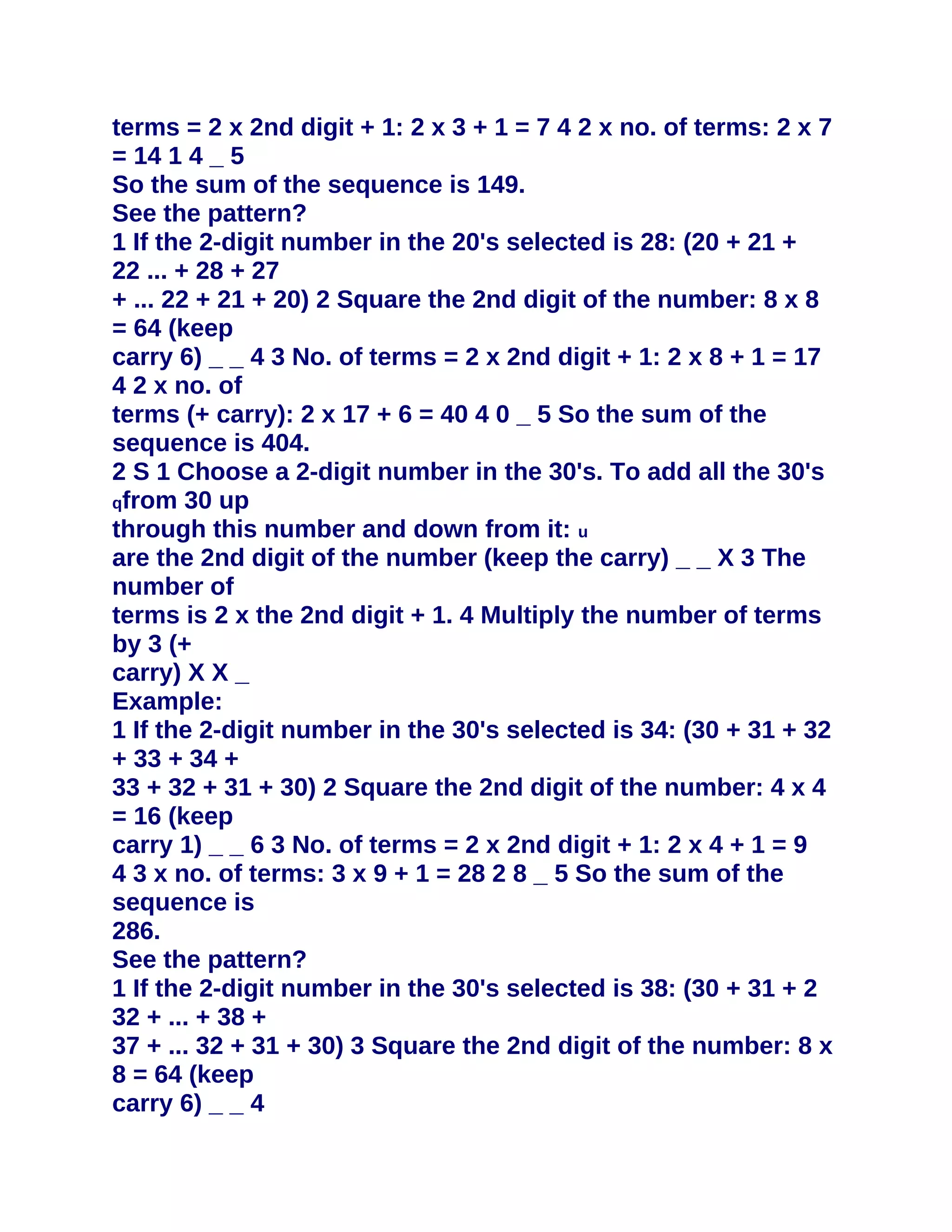 terms = 2 x 2nd digit + 1: 2 x 3 + 1 = 7 4 2 x no. of terms: 2 x 7
= 14 1 4 _ 5
So the sum of the sequence is 149.
See the pattern?
1 If the 2-digit number in the 20's selected is 28: (20 + 21 +
22 ... + 28 + 27
+ ... 22 + 21 + 20) 2 Square the 2nd digit of the number: 8 x 8
= 64 (keep
carry 6) _ _ 4 3 No. of terms = 2 x 2nd digit + 1: 2 x 8 + 1 = 17
4 2 x no. of
terms (+ carry): 2 x 17 + 6 = 40 4 0 _ 5 So the sum of the
sequence is 404.
2 S 1 Choose a 2-digit number in the 30's. To add all the 30's
qfrom 30 up
through this number and down from it: u
are the 2nd digit of the number (keep the carry) _ _ X 3 The
number of
terms is 2 x the 2nd digit + 1. 4 Multiply the number of terms
by 3 (+
carry) X X _
Example:
1 If the 2-digit number in the 30's selected is 34: (30 + 31 + 32
+ 33 + 34 +
33 + 32 + 31 + 30) 2 Square the 2nd digit of the number: 4 x 4
= 16 (keep
carry 1) _ _ 6 3 No. of terms = 2 x 2nd digit + 1: 2 x 4 + 1 = 9
4 3 x no. of terms: 3 x 9 + 1 = 28 2 8 _ 5 So the sum of the
sequence is
286.
See the pattern?
1 If the 2-digit number in the 30's selected is 38: (30 + 31 + 2
32 + ... + 38 +
37 + ... 32 + 31 + 30) 3 Square the 2nd digit of the number: 8 x
8 = 64 (keep
carry 6) _ _ 4
 