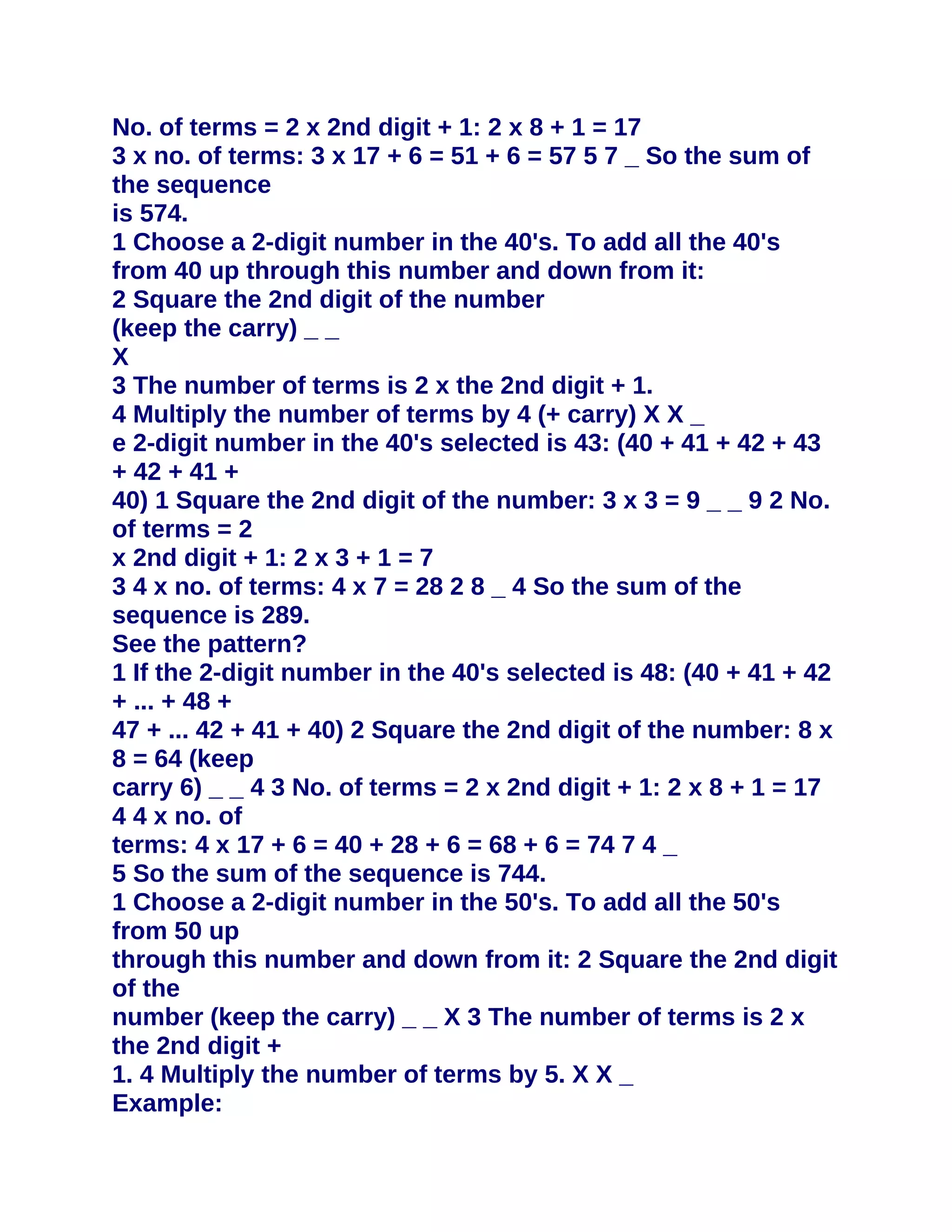 No. of terms = 2 x 2nd digit + 1: 2 x 8 + 1 = 17
3 x no. of terms: 3 x 17 + 6 = 51 + 6 = 57 5 7 _ So the sum of
the sequence
is 574.
1 Choose a 2-digit number in the 40's. To add all the 40's
from 40 up through this number and down from it:
2 Square the 2nd digit of the number
(keep the carry) _ _
X
3 The number of terms is 2 x the 2nd digit + 1.
4 Multiply the number of terms by 4 (+ carry) X X _
e 2-digit number in the 40's selected is 43: (40 + 41 + 42 + 43
+ 42 + 41 +
40) 1 Square the 2nd digit of the number: 3 x 3 = 9 _ _ 9 2 No.
of terms = 2
x 2nd digit + 1: 2 x 3 + 1 = 7
3 4 x no. of terms: 4 x 7 = 28 2 8 _ 4 So the sum of the
sequence is 289.
See the pattern?
1 If the 2-digit number in the 40's selected is 48: (40 + 41 + 42
+ ... + 48 +
47 + ... 42 + 41 + 40) 2 Square the 2nd digit of the number: 8 x
8 = 64 (keep
carry 6) _ _ 4 3 No. of terms = 2 x 2nd digit + 1: 2 x 8 + 1 = 17
4 4 x no. of
terms: 4 x 17 + 6 = 40 + 28 + 6 = 68 + 6 = 74 7 4 _
5 So the sum of the sequence is 744.
1 Choose a 2-digit number in the 50's. To add all the 50's
from 50 up
through this number and down from it: 2 Square the 2nd digit
of the
number (keep the carry) _ _ X 3 The number of terms is 2 x
the 2nd digit +
1. 4 Multiply the number of terms by 5. X X _
Example:
 