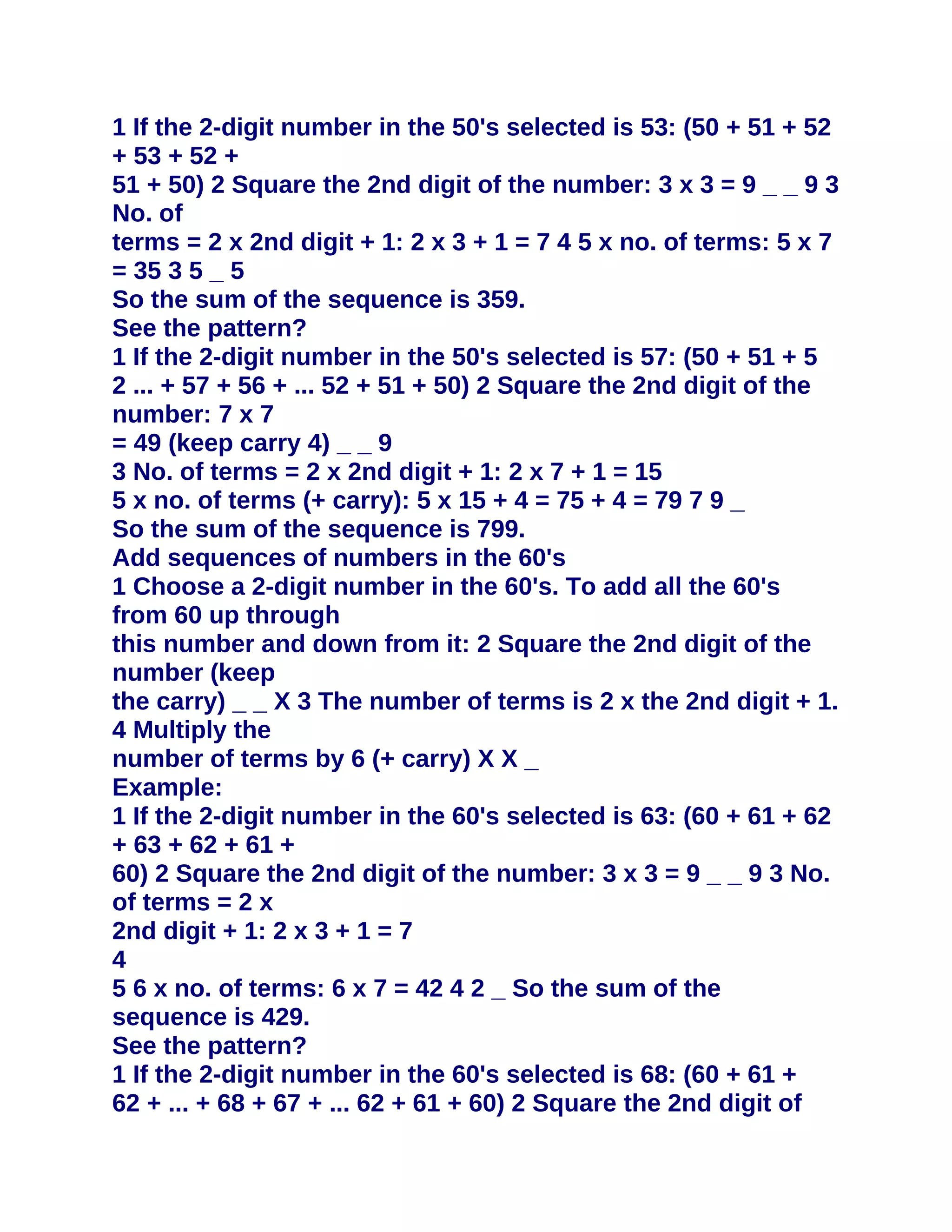 1 If the 2-digit number in the 50's selected is 53: (50 + 51 + 52
+ 53 + 52 +
51 + 50) 2 Square the 2nd digit of the number: 3 x 3 = 9 _ _ 9 3
No. of
terms = 2 x 2nd digit + 1: 2 x 3 + 1 = 7 4 5 x no. of terms: 5 x 7
= 35 3 5 _ 5
So the sum of the sequence is 359.
See the pattern?
1 If the 2-digit number in the 50's selected is 57: (50 + 51 + 5
2 ... + 57 + 56 + ... 52 + 51 + 50) 2 Square the 2nd digit of the
number: 7 x 7
= 49 (keep carry 4) _ _ 9
3 No. of terms = 2 x 2nd digit + 1: 2 x 7 + 1 = 15
5 x no. of terms (+ carry): 5 x 15 + 4 = 75 + 4 = 79 7 9 _
So the sum of the sequence is 799.
Add sequences of numbers in the 60's
1 Choose a 2-digit number in the 60's. To add all the 60's
from 60 up through
this number and down from it: 2 Square the 2nd digit of the
number (keep
the carry) _ _ X 3 The number of terms is 2 x the 2nd digit + 1.
4 Multiply the
number of terms by 6 (+ carry) X X _
Example:
1 If the 2-digit number in the 60's selected is 63: (60 + 61 + 62
+ 63 + 62 + 61 +
60) 2 Square the 2nd digit of the number: 3 x 3 = 9 _ _ 9 3 No.
of terms = 2 x
2nd digit + 1: 2 x 3 + 1 = 7
4
5 6 x no. of terms: 6 x 7 = 42 4 2 _ So the sum of the
sequence is 429.
See the pattern?
1 If the 2-digit number in the 60's selected is 68: (60 + 61 +
62 + ... + 68 + 67 + ... 62 + 61 + 60) 2 Square the 2nd digit of
 