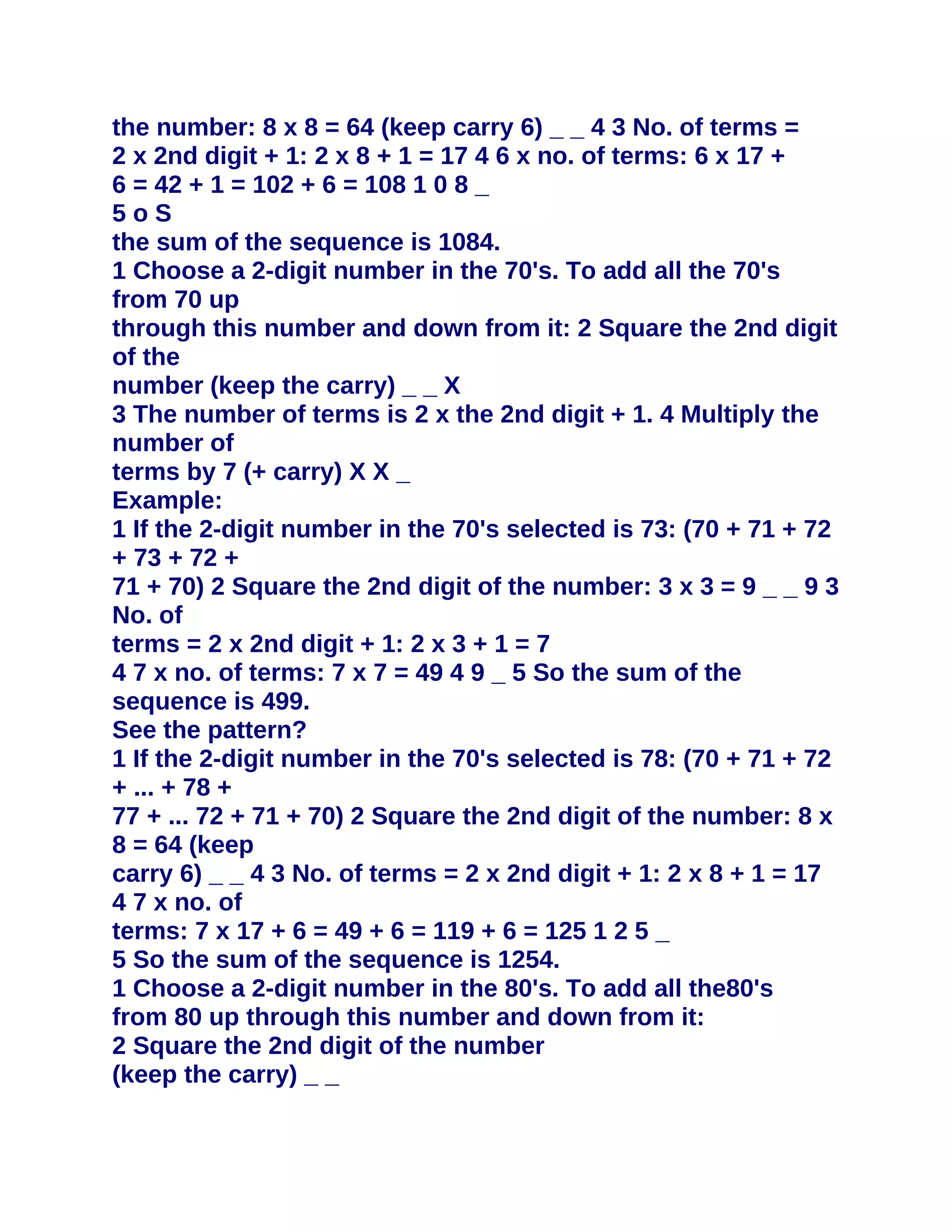 the number: 8 x 8 = 64 (keep carry 6) _ _ 4 3 No. of terms =
2 x 2nd digit + 1: 2 x 8 + 1 = 17 4 6 x no. of terms: 6 x 17 +
6 = 42 + 1 = 102 + 6 = 108 1 0 8 _
5oS
the sum of the sequence is 1084.
1 Choose a 2-digit number in the 70's. To add all the 70's
from 70 up
through this number and down from it: 2 Square the 2nd digit
of the
number (keep the carry) _ _ X
3 The number of terms is 2 x the 2nd digit + 1. 4 Multiply the
number of
terms by 7 (+ carry) X X _
Example:
1 If the 2-digit number in the 70's selected is 73: (70 + 71 + 72
+ 73 + 72 +
71 + 70) 2 Square the 2nd digit of the number: 3 x 3 = 9 _ _ 9 3
No. of
terms = 2 x 2nd digit + 1: 2 x 3 + 1 = 7
4 7 x no. of terms: 7 x 7 = 49 4 9 _ 5 So the sum of the
sequence is 499.
See the pattern?
1 If the 2-digit number in the 70's selected is 78: (70 + 71 + 72
+ ... + 78 +
77 + ... 72 + 71 + 70) 2 Square the 2nd digit of the number: 8 x
8 = 64 (keep
carry 6) _ _ 4 3 No. of terms = 2 x 2nd digit + 1: 2 x 8 + 1 = 17
4 7 x no. of
terms: 7 x 17 + 6 = 49 + 6 = 119 + 6 = 125 1 2 5 _
5 So the sum of the sequence is 1254.
1 Choose a 2-digit number in the 80's. To add all the80's
from 80 up through this number and down from it:
2 Square the 2nd digit of the number
(keep the carry) _ _
 
