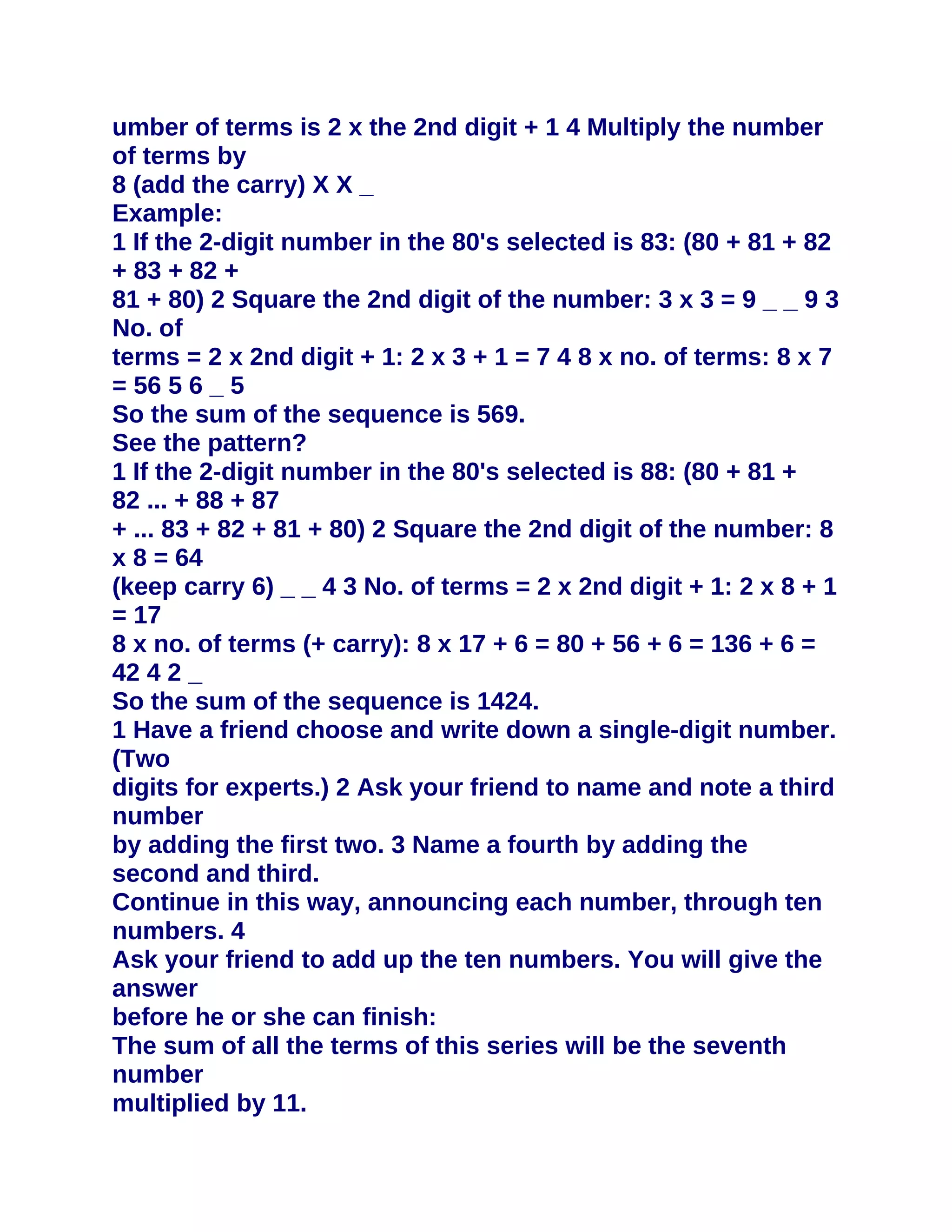 umber of terms is 2 x the 2nd digit + 1 4 Multiply the number
of terms by
8 (add the carry) X X _
Example:
1 If the 2-digit number in the 80's selected is 83: (80 + 81 + 82
+ 83 + 82 +
81 + 80) 2 Square the 2nd digit of the number: 3 x 3 = 9 _ _ 9 3
No. of
terms = 2 x 2nd digit + 1: 2 x 3 + 1 = 7 4 8 x no. of terms: 8 x 7
= 56 5 6 _ 5
So the sum of the sequence is 569.
See the pattern?
1 If the 2-digit number in the 80's selected is 88: (80 + 81 +
82 ... + 88 + 87
+ ... 83 + 82 + 81 + 80) 2 Square the 2nd digit of the number: 8
x 8 = 64
(keep carry 6) _ _ 4 3 No. of terms = 2 x 2nd digit + 1: 2 x 8 + 1
= 17
8 x no. of terms (+ carry): 8 x 17 + 6 = 80 + 56 + 6 = 136 + 6 =
42 4 2 _
So the sum of the sequence is 1424.
1 Have a friend choose and write down a single-digit number.
(Two
digits for experts.) 2 Ask your friend to name and note a third
number
by adding the first two. 3 Name a fourth by adding the
second and third.
Continue in this way, announcing each number, through ten
numbers. 4
Ask your friend to add up the ten numbers. You will give the
answer
before he or she can finish:
The sum of all the terms of this series will be the seventh
number
multiplied by 11.
 