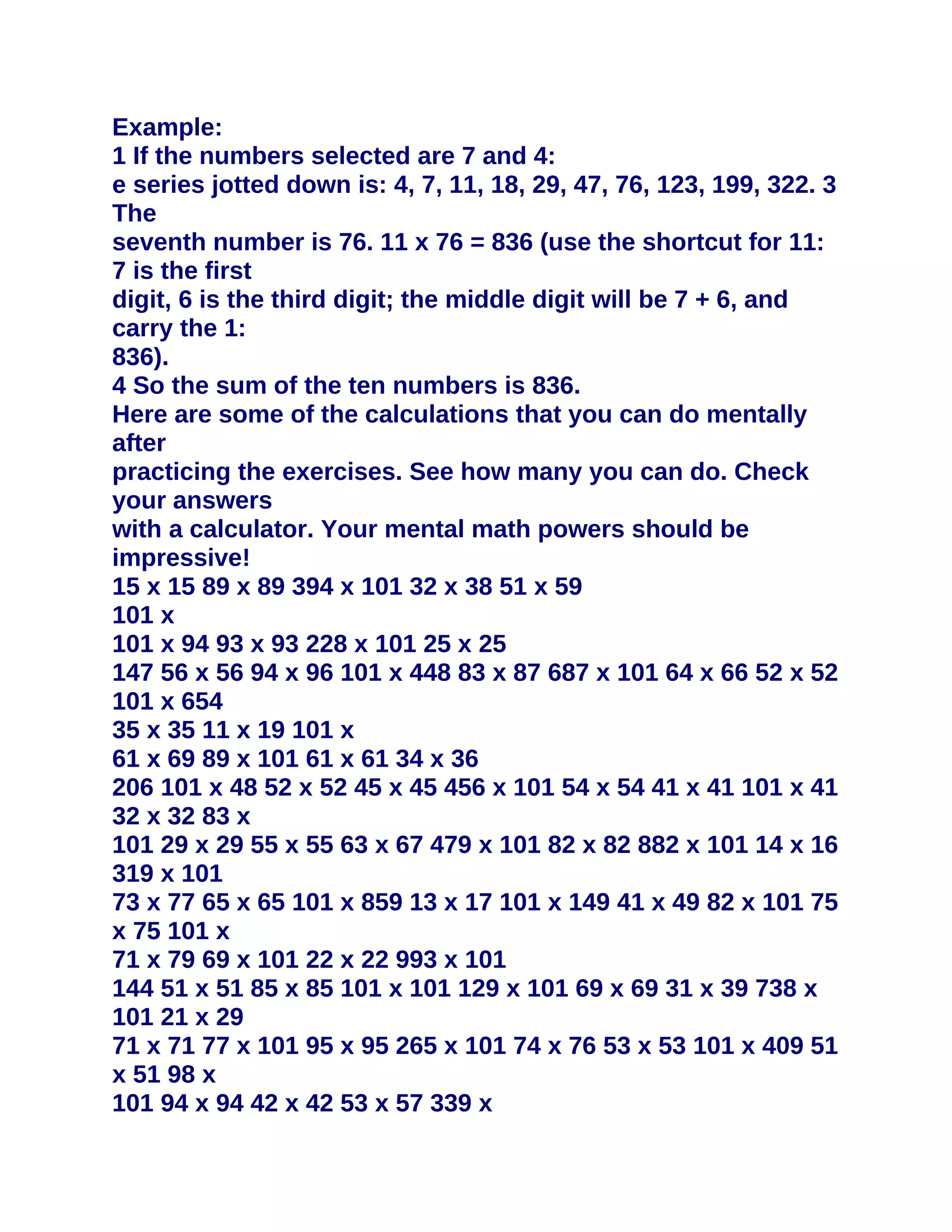 Example:
1 If the numbers selected are 7 and 4:
e series jotted down is: 4, 7, 11, 18, 29, 47, 76, 123, 199, 322. 3
The
seventh number is 76. 11 x 76 = 836 (use the shortcut for 11:
7 is the first
digit, 6 is the third digit; the middle digit will be 7 + 6, and
carry the 1:
836).
4 So the sum of the ten numbers is 836.
Here are some of the calculations that you can do mentally
after
practicing the exercises. See how many you can do. Check
your answers
with a calculator. Your mental math powers should be
impressive!
15 x 15 89 x 89 394 x 101 32 x 38 51 x 59
101 x
101 x 94 93 x 93 228 x 101 25 x 25
147 56 x 56 94 x 96 101 x 448 83 x 87 687 x 101 64 x 66 52 x 52
101 x 654
35 x 35 11 x 19 101 x
61 x 69 89 x 101 61 x 61 34 x 36
206 101 x 48 52 x 52 45 x 45 456 x 101 54 x 54 41 x 41 101 x 41
32 x 32 83 x
101 29 x 29 55 x 55 63 x 67 479 x 101 82 x 82 882 x 101 14 x 16
319 x 101
73 x 77 65 x 65 101 x 859 13 x 17 101 x 149 41 x 49 82 x 101 75
x 75 101 x
71 x 79 69 x 101 22 x 22 993 x 101
144 51 x 51 85 x 85 101 x 101 129 x 101 69 x 69 31 x 39 738 x
101 21 x 29
71 x 71 77 x 101 95 x 95 265 x 101 74 x 76 53 x 53 101 x 409 51
x 51 98 x
101 94 x 94 42 x 42 53 x 57 339 x
 