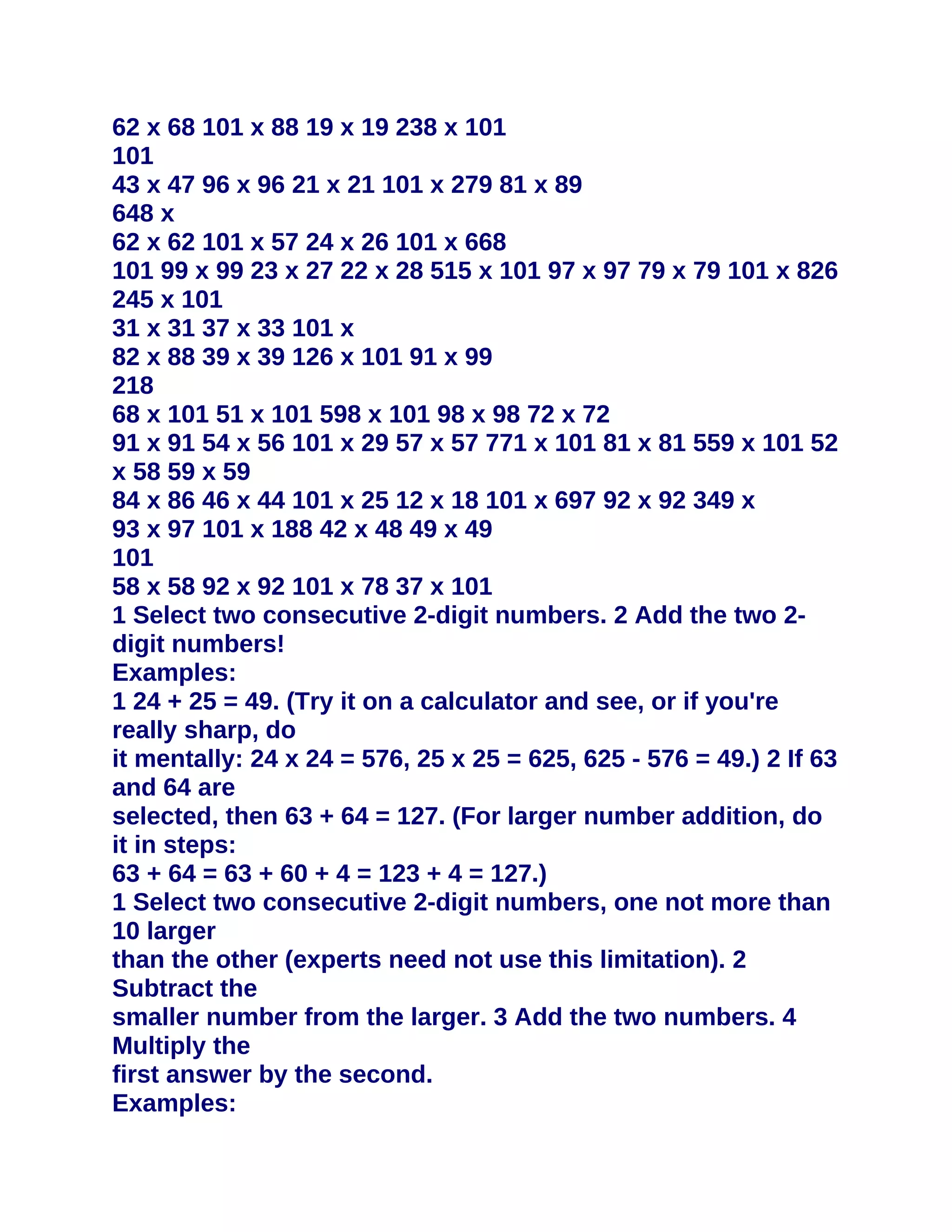 62 x 68 101 x 88 19 x 19 238 x 101
101
43 x 47 96 x 96 21 x 21 101 x 279 81 x 89
648 x
62 x 62 101 x 57 24 x 26 101 x 668
101 99 x 99 23 x 27 22 x 28 515 x 101 97 x 97 79 x 79 101 x 826
245 x 101
31 x 31 37 x 33 101 x
82 x 88 39 x 39 126 x 101 91 x 99
218
68 x 101 51 x 101 598 x 101 98 x 98 72 x 72
91 x 91 54 x 56 101 x 29 57 x 57 771 x 101 81 x 81 559 x 101 52
x 58 59 x 59
84 x 86 46 x 44 101 x 25 12 x 18 101 x 697 92 x 92 349 x
93 x 97 101 x 188 42 x 48 49 x 49
101
58 x 58 92 x 92 101 x 78 37 x 101
1 Select two consecutive 2-digit numbers. 2 Add the two 2-
digit numbers!
Examples:
1 24 + 25 = 49. (Try it on a calculator and see, or if you're
really sharp, do
it mentally: 24 x 24 = 576, 25 x 25 = 625, 625 - 576 = 49.) 2 If 63
and 64 are
selected, then 63 + 64 = 127. (For larger number addition, do
it in steps:
63 + 64 = 63 + 60 + 4 = 123 + 4 = 127.)
1 Select two consecutive 2-digit numbers, one not more than
10 larger
than the other (experts need not use this limitation). 2
Subtract the
smaller number from the larger. 3 Add the two numbers. 4
Multiply the
first answer by the second.
Examples:
 