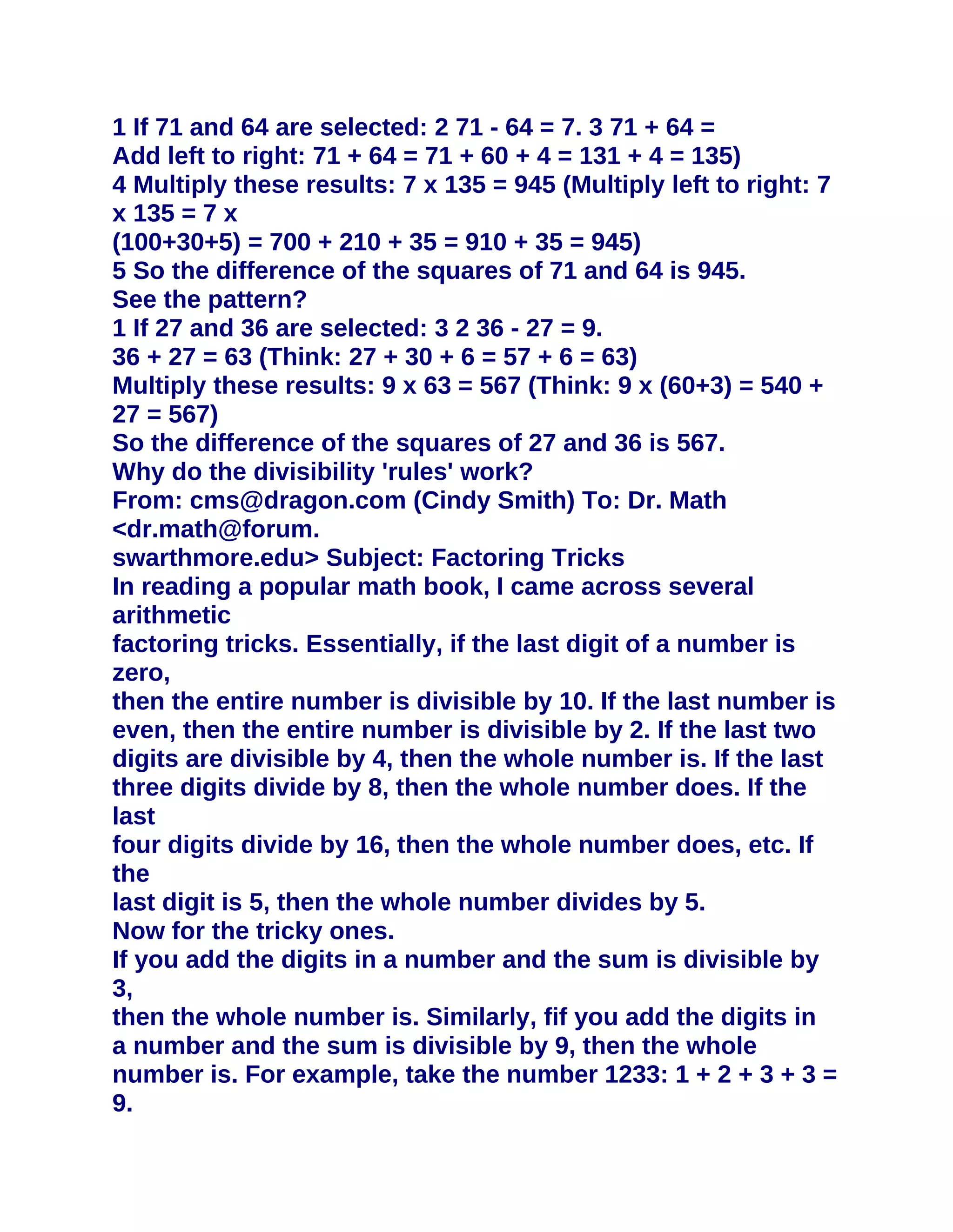 1 If 71 and 64 are selected: 2 71 - 64 = 7. 3 71 + 64 =
Add left to right: 71 + 64 = 71 + 60 + 4 = 131 + 4 = 135)
4 Multiply these results: 7 x 135 = 945 (Multiply left to right: 7
x 135 = 7 x
(100+30+5) = 700 + 210 + 35 = 910 + 35 = 945)
5 So the difference of the squares of 71 and 64 is 945.
See the pattern?
1 If 27 and 36 are selected: 3 2 36 - 27 = 9.
36 + 27 = 63 (Think: 27 + 30 + 6 = 57 + 6 = 63)
Multiply these results: 9 x 63 = 567 (Think: 9 x (60+3) = 540 +
27 = 567)
So the difference of the squares of 27 and 36 is 567.
Why do the divisibility 'rules' work?
From: cms@dragon.com (Cindy Smith) To: Dr. Math
<dr.math@forum.
swarthmore.edu> Subject: Factoring Tricks
In reading a popular math book, I came across several
arithmetic
factoring tricks. Essentially, if the last digit of a number is
zero,
then the entire number is divisible by 10. If the last number is
even, then the entire number is divisible by 2. If the last two
digits are divisible by 4, then the whole number is. If the last
three digits divide by 8, then the whole number does. If the
last
four digits divide by 16, then the whole number does, etc. If
the
last digit is 5, then the whole number divides by 5.
Now for the tricky ones.
If you add the digits in a number and the sum is divisible by
3,
then the whole number is. Similarly, fif you add the digits in
a number and the sum is divisible by 9, then the whole
number is. For example, take the number 1233: 1 + 2 + 3 + 3 =
9.
 