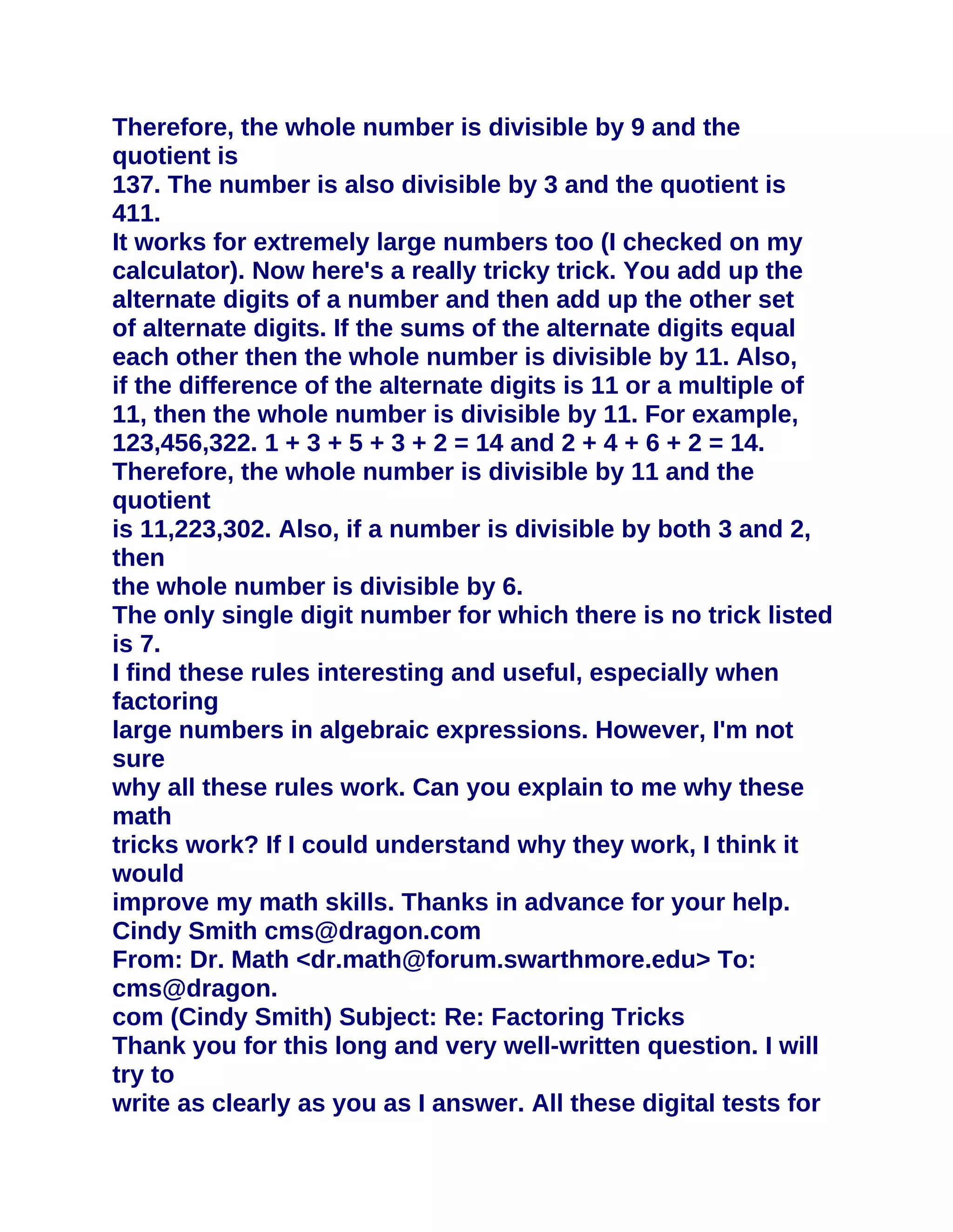Therefore, the whole number is divisible by 9 and the
quotient is
137. The number is also divisible by 3 and the quotient is
411.
It works for extremely large numbers too (I checked on my
calculator). Now here's a really tricky trick. You add up the
alternate digits of a number and then add up the other set
of alternate digits. If the sums of the alternate digits equal
each other then the whole number is divisible by 11. Also,
if the difference of the alternate digits is 11 or a multiple of
11, then the whole number is divisible by 11. For example,
123,456,322. 1 + 3 + 5 + 3 + 2 = 14 and 2 + 4 + 6 + 2 = 14.
Therefore, the whole number is divisible by 11 and the
quotient
is 11,223,302. Also, if a number is divisible by both 3 and 2,
then
the whole number is divisible by 6.
The only single digit number for which there is no trick listed
is 7.
I find these rules interesting and useful, especially when
factoring
large numbers in algebraic expressions. However, I'm not
sure
why all these rules work. Can you explain to me why these
math
tricks work? If I could understand why they work, I think it
would
improve my math skills. Thanks in advance for your help.
Cindy Smith cms@dragon.com
From: Dr. Math <dr.math@forum.swarthmore.edu> To:
cms@dragon.
com (Cindy Smith) Subject: Re: Factoring Tricks
Thank you for this long and very well-written question. I will
try to
write as clearly as you as I answer. All these digital tests for
 