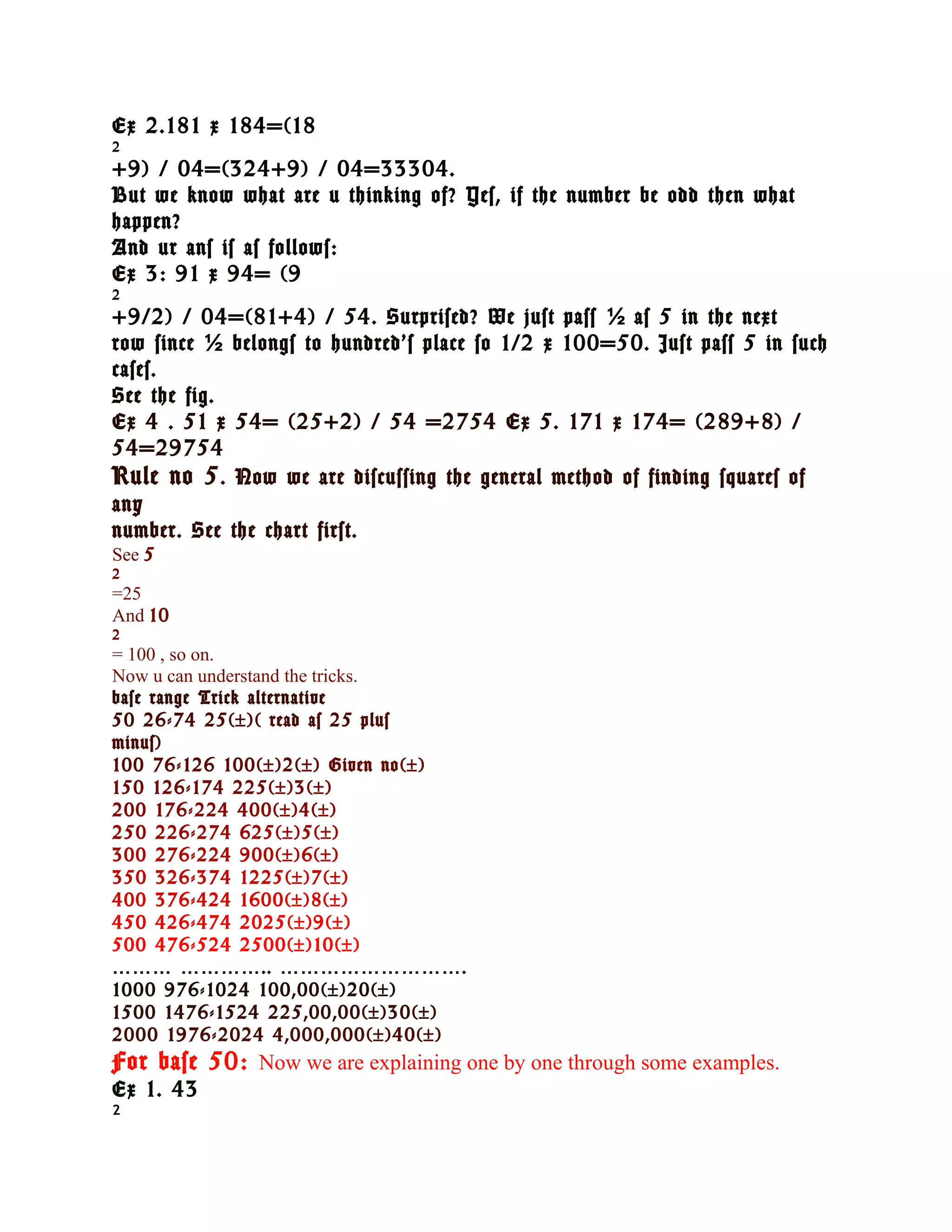 Ex 2.181 x 184=(18
2
+9) / 04=(324+9) / 04=33304.
But we know what are u thinking of? Yes, if the number be odd then what
happen?
And ur ans is as follows:
Ex 3: 91 x 94= (9
2
+9/2) / 04=(81+4) / 54. Surprised? We just pass ½ as 5 in the next
row since ½ belongs to hundred’s place so 1/2 x 100=50. Just pass 5 in such
cases.
See the fig.
Ex 4 . 51 x 54= (25+2) / 54 =2754 Ex 5. 171 x 174= (289+8) /
54=29754
Rule no 5 . Now we are discussing the general method of finding squares of
any
number. See the chart first.
See 5
2
=25
And 10
2
= 100 , so on.
Now u can understand the tricks.
base range Trick alternative
50 26-74 25(±)( read as 25 plus
minus)
100 76-126 100(±)2(±) Given no(±)
150 126-174 225(±)3(±)
200 176-224 400(±)4(±)
250 226-274 625(±)5(±)
300 276-224 900(±)6(±)
350 326-374 1225(±)7(±)
400 376-424 1600(±)8(±)
450 426-474 2025(±)9(±)
500 476-524 2500(±)10(±)
……… ………….. ……………………….
1000 976-1024 100,00(±)20(±)
1500 1476-1524 225,00,00(±)30(±)
2000 1976-2024 4,000,000(±)40(±)
For base 50: Now we are explaining one by one through some examples.
Ex 1. 43
2
 