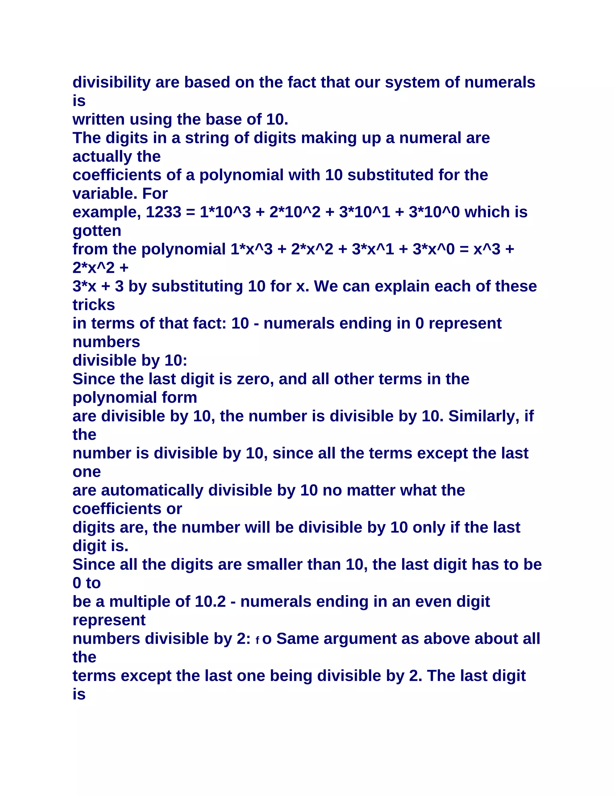 divisibility are based on the fact that our system of numerals
is
written using the base of 10.
The digits in a string of digits making up a numeral are
actually the
coefficients of a polynomial with 10 substituted for the
variable. For
example, 1233 = 1*10^3 + 2*10^2 + 3*10^1 + 3*10^0 which is
gotten
from the polynomial 1*x^3 + 2*x^2 + 3*x^1 + 3*x^0 = x^3 +
2*x^2 +
3*x + 3 by substituting 10 for x. We can explain each of these
tricks
in terms of that fact: 10 - numerals ending in 0 represent
numbers
divisible by 10:
Since the last digit is zero, and all other terms in the
polynomial form
are divisible by 10, the number is divisible by 10. Similarly, if
the
number is divisible by 10, since all the terms except the last
one
are automatically divisible by 10 no matter what the
coefficients or
digits are, the number will be divisible by 10 only if the last
digit is.
Since all the digits are smaller than 10, the last digit has to be
0 to
be a multiple of 10.2 - numerals ending in an even digit
represent
numbers divisible by 2: f o Same argument as above about all
the
terms except the last one being divisible by 2. The last digit
is
 