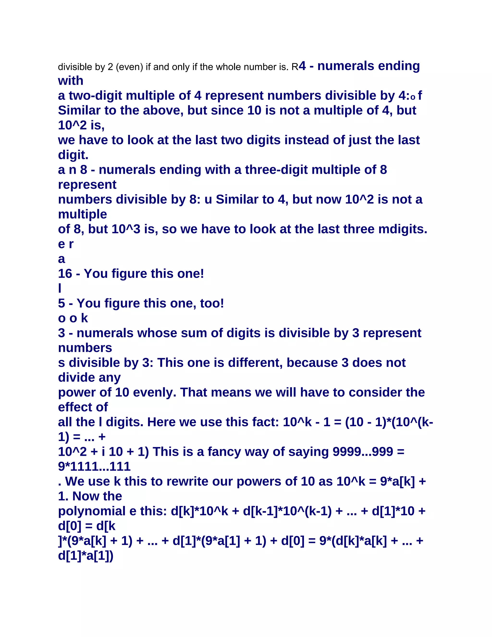 divisible by 2 (even) if and only if the whole number is. R 4   - numerals ending
with
a two-digit multiple of 4 represent numbers divisible by 4:o f
Similar to the above, but since 10 is not a multiple of 4, but
10^2 is,
we have to look at the last two digits instead of just the last
digit.
a n 8 - numerals ending with a three-digit multiple of 8
represent
numbers divisible by 8: u Similar to 4, but now 10^2 is not a
multiple
of 8, but 10^3 is, so we have to look at the last three mdigits.
er
a
16 - You figure this one!
l
5 - You figure this one, too!
ook
3 - numerals whose sum of digits is divisible by 3 represent
numbers
s divisible by 3: This one is different, because 3 does not
divide any
power of 10 evenly. That means we will have to consider the
effect of
all the l digits. Here we use this fact: 10^k - 1 = (10 - 1)*(10^(k-
1) = ... +
10^2 + i 10 + 1) This is a fancy way of saying 9999...999 =
9*1111...111
. We use k this to rewrite our powers of 10 as 10^k = 9*a[k] +
1. Now the
polynomial e this: d[k]*10^k + d[k-1]*10^(k-1) + ... + d[1]*10 +
d[0] = d[k
]*(9*a[k] + 1) + ... + d[1]*(9*a[1] + 1) + d[0] = 9*(d[k]*a[k] + ... +
d[1]*a[1])
 
