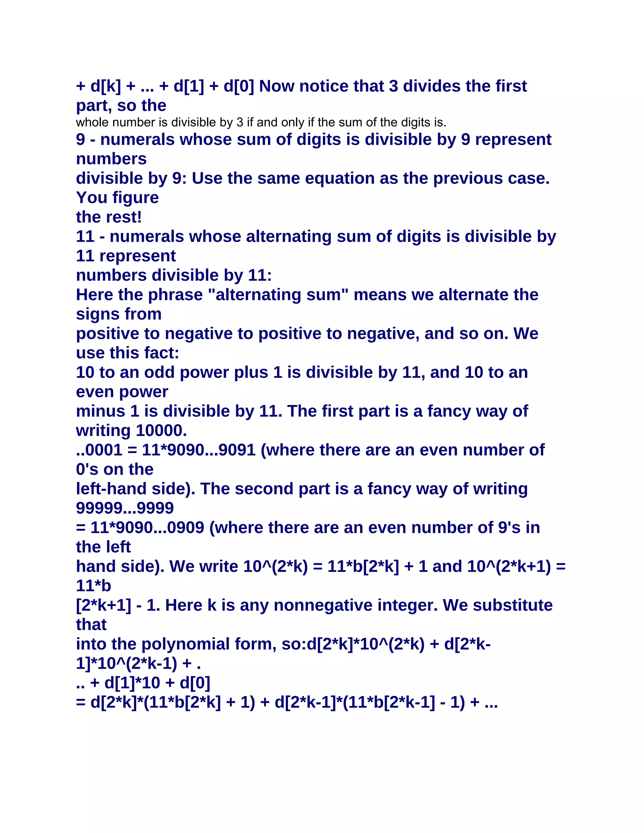 + d[k] + ... + d[1] + d[0] Now notice that 3 divides the first
part, so the
whole number is divisible by 3 if and only if the sum of the digits is.
9 - numerals whose sum of digits is divisible by 9 represent
numbers
divisible by 9: Use the same equation as the previous case.
You figure
the rest!
11 - numerals whose alternating sum of digits is divisible by
11 represent
numbers divisible by 11:
Here the phrase "alternating sum" means we alternate the
signs from
positive to negative to positive to negative, and so on. We
use this fact:
10 to an odd power plus 1 is divisible by 11, and 10 to an
even power
minus 1 is divisible by 11. The first part is a fancy way of
writing 10000.
..0001 = 11*9090...9091 (where there are an even number of
0's on the
left-hand side). The second part is a fancy way of writing
99999...9999
= 11*9090...0909 (where there are an even number of 9's in
the left
hand side). We write 10^(2*k) = 11*b[2*k] + 1 and 10^(2*k+1) =
11*b
[2*k+1] - 1. Here k is any nonnegative integer. We substitute
that
into the polynomial form, so:d[2*k]*10^(2*k) + d[2*k-
1]*10^(2*k-1) + .
.. + d[1]*10 + d[0]
= d[2*k]*(11*b[2*k] + 1) + d[2*k-1]*(11*b[2*k-1] - 1) + ...
 