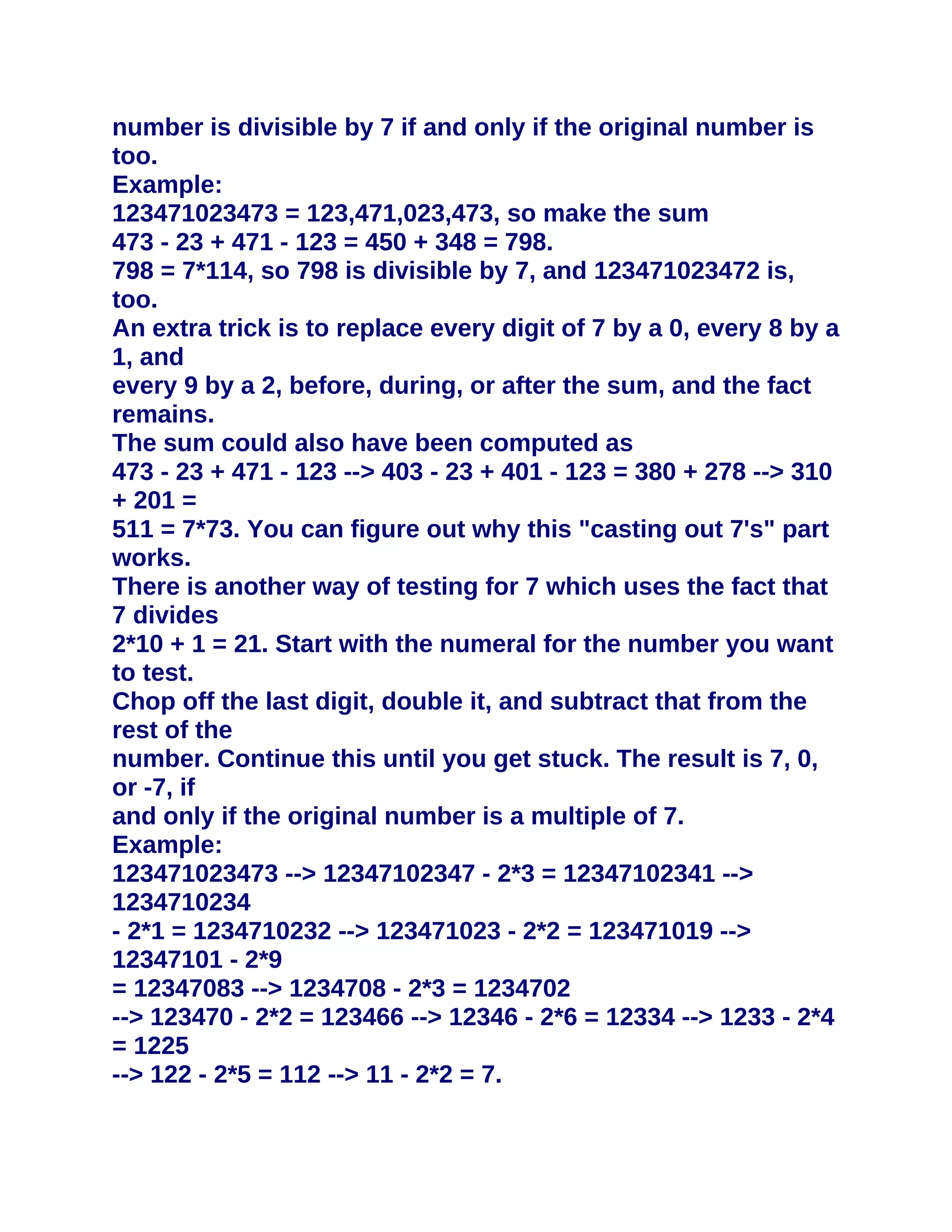 number is divisible by 7 if and only if the original number is
too.
Example:
123471023473 = 123,471,023,473, so make the sum
473 - 23 + 471 - 123 = 450 + 348 = 798.
798 = 7*114, so 798 is divisible by 7, and 123471023472 is,
too.
An extra trick is to replace every digit of 7 by a 0, every 8 by a
1, and
every 9 by a 2, before, during, or after the sum, and the fact
remains.
The sum could also have been computed as
473 - 23 + 471 - 123 --> 403 - 23 + 401 - 123 = 380 + 278 --> 310
+ 201 =
511 = 7*73. You can figure out why this "casting out 7's" part
works.
There is another way of testing for 7 which uses the fact that
7 divides
2*10 + 1 = 21. Start with the numeral for the number you want
to test.
Chop off the last digit, double it, and subtract that from the
rest of the
number. Continue this until you get stuck. The result is 7, 0,
or -7, if
and only if the original number is a multiple of 7.
Example:
123471023473 --> 12347102347 - 2*3 = 12347102341 -->
1234710234
- 2*1 = 1234710232 --> 123471023 - 2*2 = 123471019 -->
12347101 - 2*9
= 12347083 --> 1234708 - 2*3 = 1234702
--> 123470 - 2*2 = 123466 --> 12346 - 2*6 = 12334 --> 1233 - 2*4
= 1225
--> 122 - 2*5 = 112 --> 11 - 2*2 = 7.
 