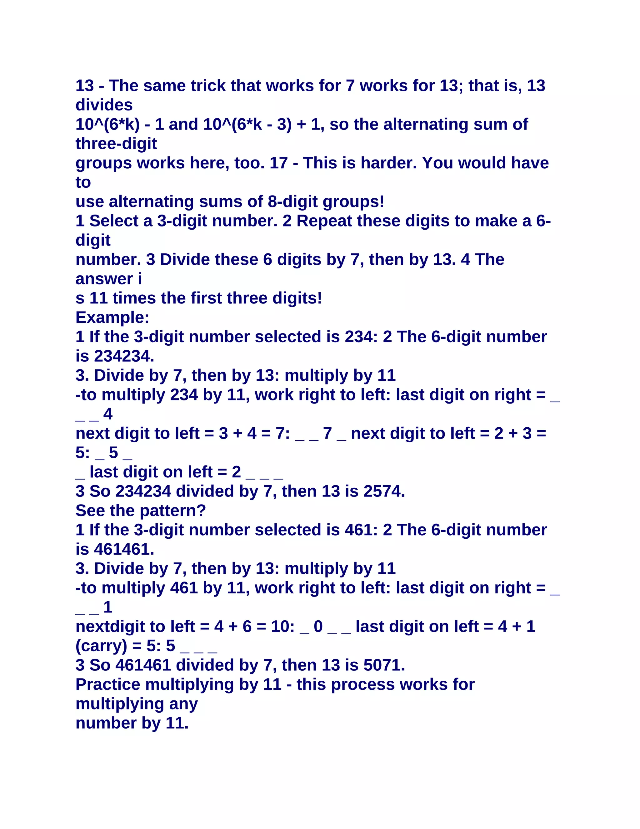 13 - The same trick that works for 7 works for 13; that is, 13
divides
10^(6*k) - 1 and 10^(6*k - 3) + 1, so the alternating sum of
three-digit
groups works here, too. 17 - This is harder. You would have
to
use alternating sums of 8-digit groups!
1 Select a 3-digit number. 2 Repeat these digits to make a 6-
digit
number. 3 Divide these 6 digits by 7, then by 13. 4 The
answer i
s 11 times the first three digits!
Example:
1 If the 3-digit number selected is 234: 2 The 6-digit number
is 234234.
3. Divide by 7, then by 13: multiply by 11
-to multiply 234 by 11, work right to left: last digit on right = _
__4
next digit to left = 3 + 4 = 7: _ _ 7 _ next digit to left = 2 + 3 =
5: _ 5 _
_ last digit on left = 2 _ _ _
3 So 234234 divided by 7, then 13 is 2574.
See the pattern?
1 If the 3-digit number selected is 461: 2 The 6-digit number
is 461461.
3. Divide by 7, then by 13: multiply by 11
-to multiply 461 by 11, work right to left: last digit on right = _
__1
nextdigit to left = 4 + 6 = 10: _ 0 _ _ last digit on left = 4 + 1
(carry) = 5: 5 _ _ _
3 So 461461 divided by 7, then 13 is 5071.
Practice multiplying by 11 - this process works for
multiplying any
number by 11.
 