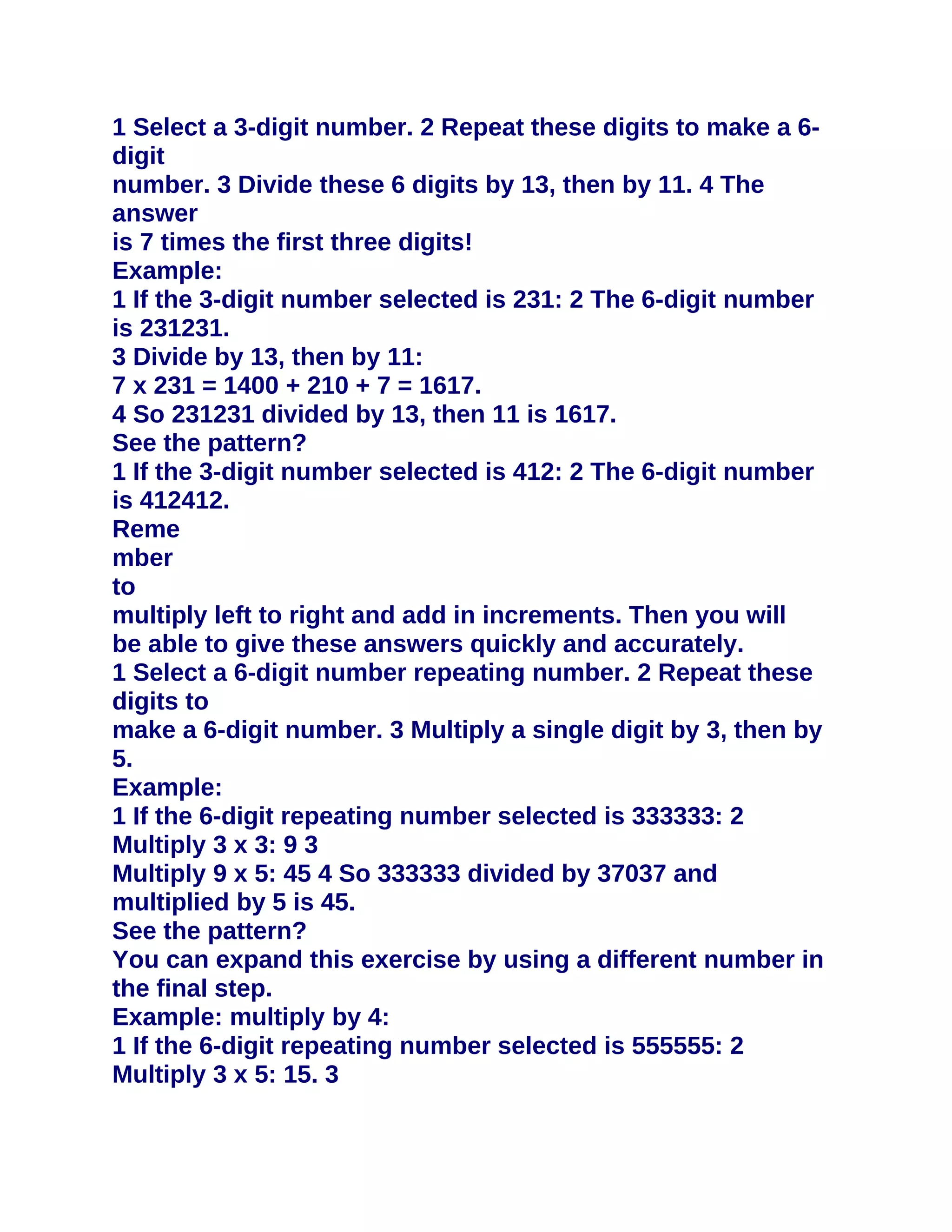 1 Select a 3-digit number. 2 Repeat these digits to make a 6-
digit
number. 3 Divide these 6 digits by 13, then by 11. 4 The
answer
is 7 times the first three digits!
Example:
1 If the 3-digit number selected is 231: 2 The 6-digit number
is 231231.
3 Divide by 13, then by 11:
7 x 231 = 1400 + 210 + 7 = 1617.
4 So 231231 divided by 13, then 11 is 1617.
See the pattern?
1 If the 3-digit number selected is 412: 2 The 6-digit number
is 412412.
Reme
mber
to
multiply left to right and add in increments. Then you will
be able to give these answers quickly and accurately.
1 Select a 6-digit number repeating number. 2 Repeat these
digits to
make a 6-digit number. 3 Multiply a single digit by 3, then by
5.
Example:
1 If the 6-digit repeating number selected is 333333: 2
Multiply 3 x 3: 9 3
Multiply 9 x 5: 45 4 So 333333 divided by 37037 and
multiplied by 5 is 45.
See the pattern?
You can expand this exercise by using a different number in
the final step.
Example: multiply by 4:
1 If the 6-digit repeating number selected is 555555: 2
Multiply 3 x 5: 15. 3
 