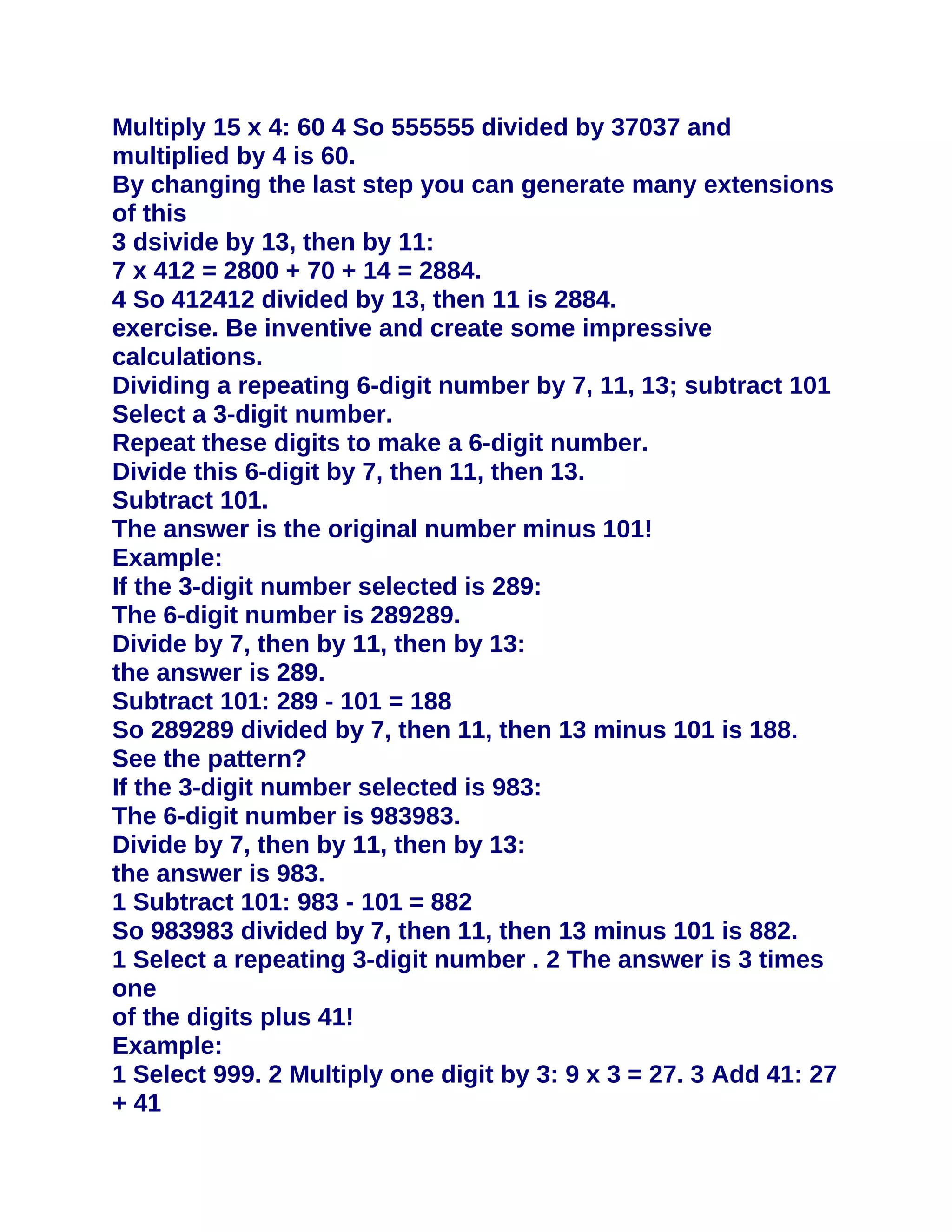 Multiply 15 x 4: 60 4 So 555555 divided by 37037 and
multiplied by 4 is 60.
By changing the last step you can generate many extensions
of this
3 dsivide by 13, then by 11:
7 x 412 = 2800 + 70 + 14 = 2884.
4 So 412412 divided by 13, then 11 is 2884.
exercise. Be inventive and create some impressive
calculations.
Dividing a repeating 6-digit number by 7, 11, 13; subtract 101
Select a 3-digit number.
Repeat these digits to make a 6-digit number.
Divide this 6-digit by 7, then 11, then 13.
Subtract 101.
The answer is the original number minus 101!
Example:
If the 3-digit number selected is 289:
The 6-digit number is 289289.
Divide by 7, then by 11, then by 13:
the answer is 289.
Subtract 101: 289 - 101 = 188
So 289289 divided by 7, then 11, then 13 minus 101 is 188.
See the pattern?
If the 3-digit number selected is 983:
The 6-digit number is 983983.
Divide by 7, then by 11, then by 13:
the answer is 983.
1 Subtract 101: 983 - 101 = 882
So 983983 divided by 7, then 11, then 13 minus 101 is 882.
1 Select a repeating 3-digit number . 2 The answer is 3 times
one
of the digits plus 41!
Example:
1 Select 999. 2 Multiply one digit by 3: 9 x 3 = 27. 3 Add 41: 27
+ 41
 