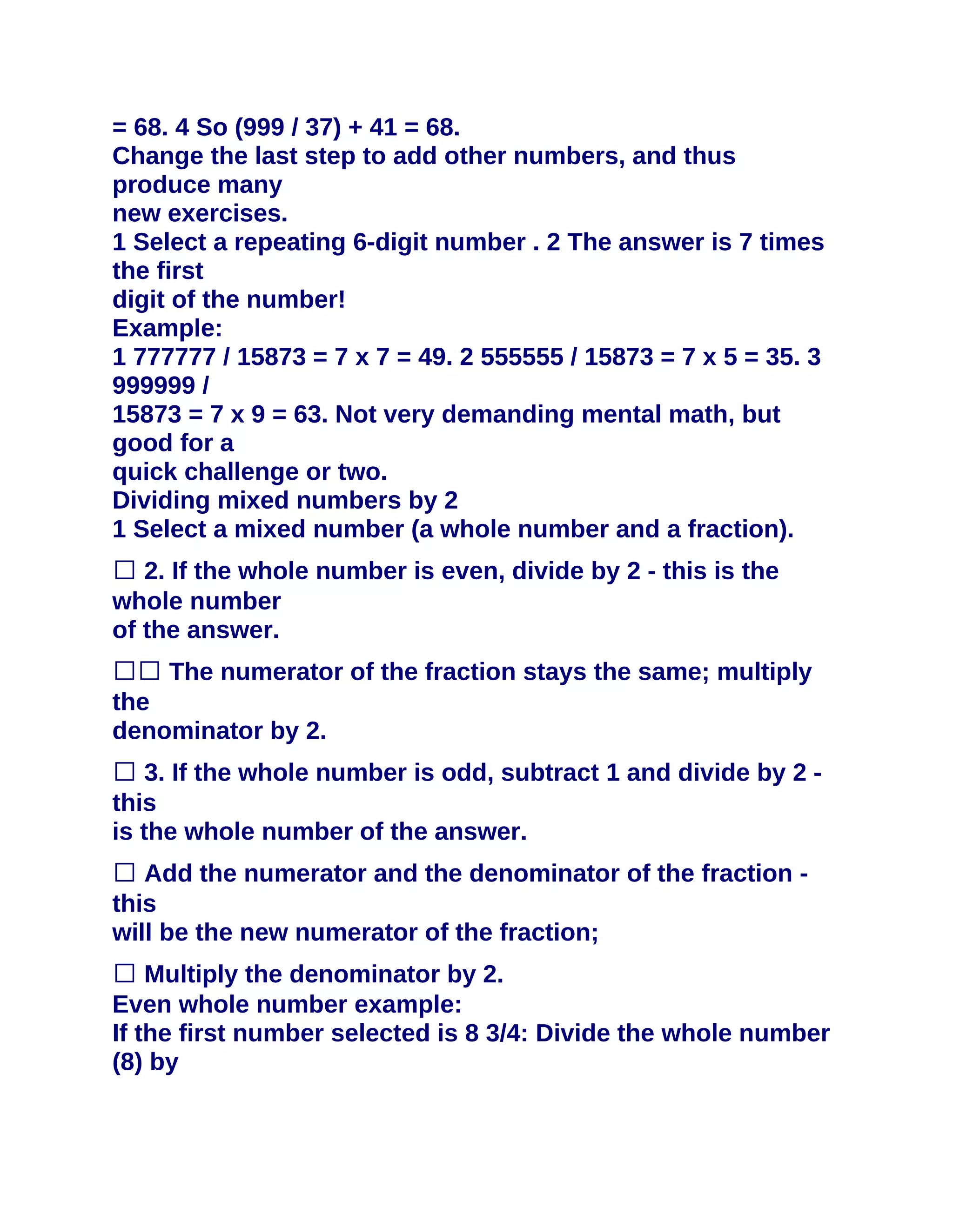 = 68. 4 So (999 / 37) + 41 = 68.
Change the last step to add other numbers, and thus
produce many
new exercises.
1 Select a repeating 6-digit number . 2 The answer is 7 times
the first
digit of the number!
Example:
1 777777 / 15873 = 7 x 7 = 49. 2 555555 / 15873 = 7 x 5 = 35. 3
999999 /
15873 = 7 x 9 = 63. Not very demanding mental math, but
good for a
quick challenge or two.
Dividing mixed numbers by 2
1 Select a mixed number (a whole number and a fraction).
� 2. If the whole number is even, divide by 2 - this is the
whole number
of the answer.
�� The numerator of the fraction stays the same; multiply
the
denominator by 2.
� 3. If the whole number is odd, subtract 1 and divide by 2 -
this
is the whole number of the answer.
� Add the numerator and the denominator of the fraction -
this
will be the new numerator of the fraction;
� Multiply the denominator by 2.
Even whole number example:
If the first number selected is 8 3/4: Divide the whole number
(8) by
 