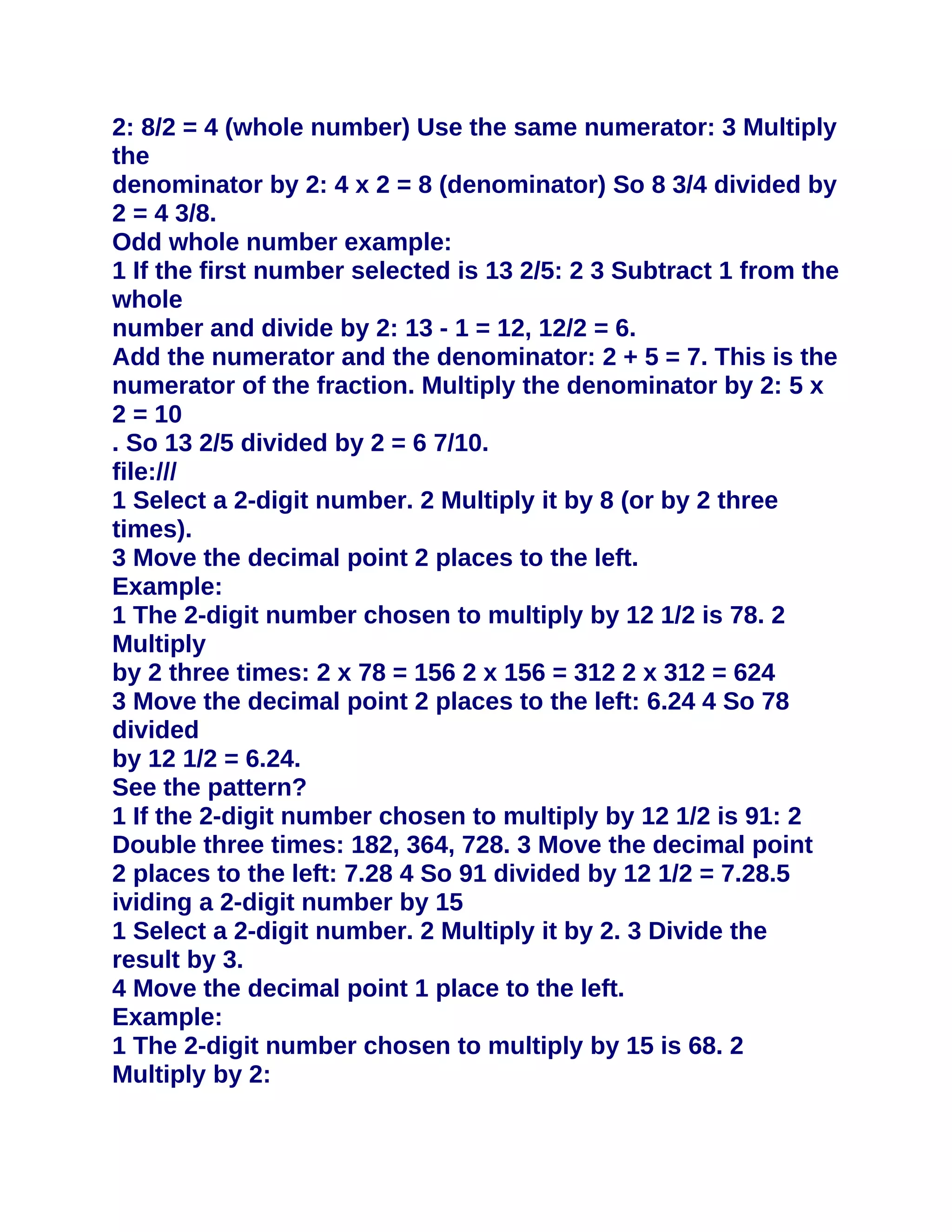 2: 8/2 = 4 (whole number) Use the same numerator: 3 Multiply
the
denominator by 2: 4 x 2 = 8 (denominator) So 8 3/4 divided by
2 = 4 3/8.
Odd whole number example:
1 If the first number selected is 13 2/5: 2 3 Subtract 1 from the
whole
number and divide by 2: 13 - 1 = 12, 12/2 = 6.
Add the numerator and the denominator: 2 + 5 = 7. This is the
numerator of the fraction. Multiply the denominator by 2: 5 x
2 = 10
. So 13 2/5 divided by 2 = 6 7/10.
file:///
1 Select a 2-digit number. 2 Multiply it by 8 (or by 2 three
times).
3 Move the decimal point 2 places to the left.
Example:
1 The 2-digit number chosen to multiply by 12 1/2 is 78. 2
Multiply
by 2 three times: 2 x 78 = 156 2 x 156 = 312 2 x 312 = 624
3 Move the decimal point 2 places to the left: 6.24 4 So 78
divided
by 12 1/2 = 6.24.
See the pattern?
1 If the 2-digit number chosen to multiply by 12 1/2 is 91: 2
Double three times: 182, 364, 728. 3 Move the decimal point
2 places to the left: 7.28 4 So 91 divided by 12 1/2 = 7.28.5
ividing a 2-digit number by 15
1 Select a 2-digit number. 2 Multiply it by 2. 3 Divide the
result by 3.
4 Move the decimal point 1 place to the left.
Example:
1 The 2-digit number chosen to multiply by 15 is 68. 2
Multiply by 2:
 