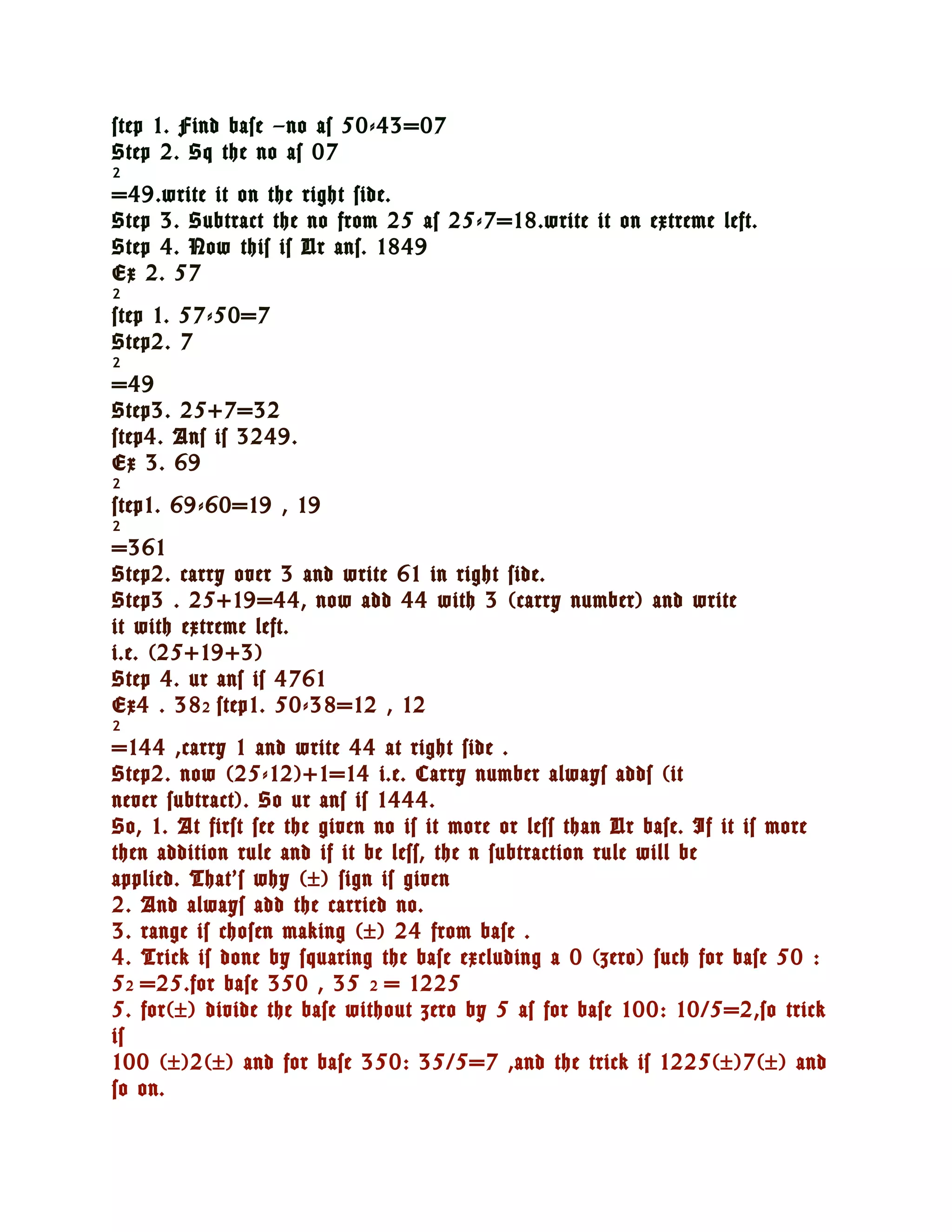 step 1. Find base –no as 50-43=07
Step 2. Sq the no as 07
2
=49.write it on the right side.
Step 3. Subtract the no from 25 as 25-7=18.write it on extreme left.
Step 4. Now this is Ur ans. 1849
Ex 2. 57
2
step 1. 57-50=7
Step2. 7
2
=49
Step3. 25+7=32
step4. Ans is 3249.
Ex 3. 69
2
step1. 69-60=19 , 19
2
=361
Step2. carry over 3 and write 61 in right side.
Step3 . 25+19=44, now add 44 with 3 (carry number) and write
it with extreme left.
i.e. (25+19+3)
Step 4. ur ans is 4761
Ex4 . 38 2 step1. 50-38=12 , 12
2
=144 ,carry 1 and write 44 at right side .
Step2. now (25-12)+1=14 i.e. Carry number always adds (it
never subtract). So ur ans is 1444.
So, 1. At first see the given no is it more or less than Ur base. If it is more
then addition rule and if it be less, the n subtraction rule will be
applied. That’s why (±) sign is given
2. And always add the carried no.
3. range is chosen making (±) 24 from base .
4. Trick is done by squaring the base excluding a 0 (zero) such for base 50 :
5 2 =25.for base 350 , 35 2 = 1225
5. for(±) divide the base without zero by 5 as for base 100: 10/5=2,so trick
is
100 (±)2(±) and for base 350: 35/5=7 ,and the trick is 1225(±)7(±) and
so on.
 